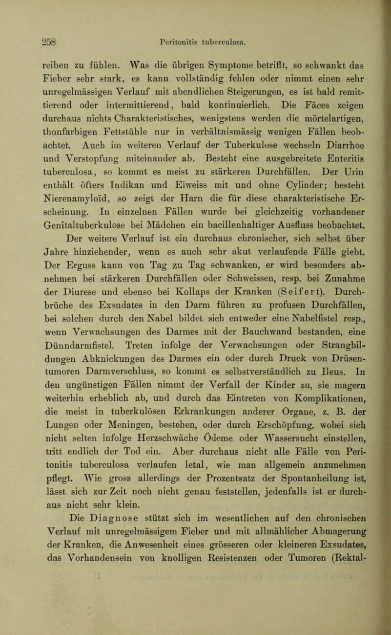 reiben zu fühlen. Was die übrigen Symptome betrifft, so schwankt das Fieber sehr stark, es kann vollständig fehlen oder nimmt einen sehr unregelmässigen Verlauf mit abendlichen Steigerungen, es ist bald remit- tierend oder intermittierend, bald kontinuierlich. Die Fäces zeigen durchaus nichts Charakteristisches, wenigstens werden die mörtelartigen, thonfarbigen Fettstühle nur in verhältnismässig wenigen Fällen beob- achtet. Auch im weiteren Verlauf der Tuberkulose wechseln Diarrhoe und Verstopfung miteinander ab. Besteht eine ausgebreitete Enteritis tuberculosa, so kommt es meist zu stärkeren Durchfällen. Der Urin enthält öfters Indikan und Eiweiss mit und ohne Cylinder; besteht Nierenamylo'id, so zeigt der Harn die für diese charakteristische Er- scheinung. In einzelnen Fällen wurde bei gleichzeitig vorhandener Genitaltuberkulose bei Mädchen ein bacillenhaltiger Ausfluss beobachtet. Der weitere Verlauf ist ein durchaus chronischer, sich selbst über Jahre hinziehender, wenn es auch sehr akut verlaufende Fälle giebt. Der Erguss kann von Tag zu Tag schwanken, er wird besonders ab- nehmen bei stärkeren Durchfällen oder Schweissen, resp. bei Zunahme der Diurese und ebenso bei Kollaps der Kranken (Seifert). Durch- brüche des Exsudates in den Darm führen zu profusen Durchfällen, bei solchen durch den Nabel bildet sich entweder eine Nabelfistel resp., wenn Verwachsungen des Darmes mit der Bauchwand bestanden, eine Dünndarmfistel. Treten infolge der Verwachsungen oder Strangbil- dungen Abknickungen des Darmes ein oder durch Druck von Drüsen- tumoren Darmverschluss, so kommt es selbstverständlich zu Ileus. In den ungünstigen Fällen nimmt der Verfall der Kinder zu, sie magern weiterhin erheblich ab, und durch das Eintreten von Komplikationen, die meist in tuberkulösen Erkrankungen anderer Organe, z. B. der Lungen oder Meningen, bestehen, oder durch Erschöpfung, wobei sich nicht selten infolge Herzschwäche Ödeme oder Wassersucht einstellen, tritt endlich der Tod ein. Aber durchaus nicht alle Fälle von Peri- tonitis tuberculosa verlaufen letal, wie man allgemein anzunehmen pflegt. Wie gross allerdings der Prozentsatz der Spontanheilung ist, lässt sich zur Zeit noch nicht genau feststellen, jedenfalls ist er durch- aus nicht sehr klein. Die Diagnose stützt sich im wesentlichen auf den chronischen Verlauf mit unregelmässigem Fieber und mit allmählicher Abmagerung der Kranken, die Anwesenheit eines grösseren oder kleineren Exsudates, das Vorhandensein von knolligen Resistenzen oder Tumoren (Rektal-