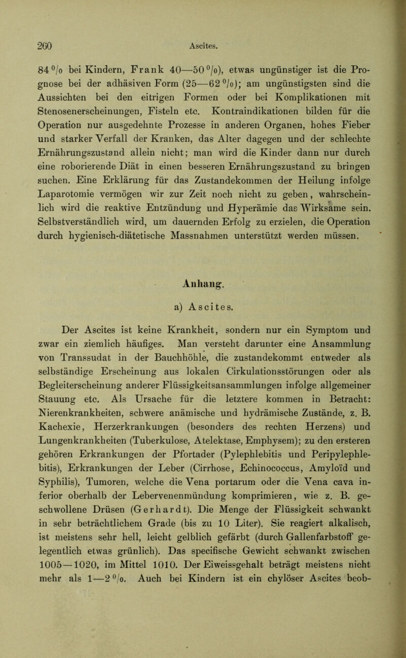 84°/o bei Kindern, Frank 40—50°/o), etwas ungünstiger ist die Pro- gnose bei der adhäsiven Form (25—62°/o); am ungünstigsten sind die Aussichten bei den eitrigen Formen oder bei Komplikationen mit Stenosenerscheinungen, Fisteln etc. Kontraindikationen bilden für die Operation nur ausgedehnte Prozesse in anderen Organen, hohes Fieber und starker Verfall der Kranken, das Alter dagegen und der schlechte Ernährungszustand allein nicht; man wird die Kinder dann nur durch eine roborierende Diät in einen besseren Ernährungszustand zu bringen suchen. Eine Erklärung für das Zustandekommen der Heilung infolge Laparotomie vermögen wir zur Zeit noch nicht zu geben, wahrschein- lich wird die reaktive Entzündung und Hyperämie das Wirksame sein. Selbstverständlich wird, um dauernden Erfolg zu erzielen, die Operation durch hygienisch-diätetische Massnahmen unterstützt werden müssen. Anhang. a) Ascites. Der Ascites ist keine Krankheit, sondern nur ein Symptom und zwar ein ziemlich häufiges. Man versteht darunter eine x\nsammlung von Transsudat in der Bauchhöhle, die zustandekommt entweder als selbständige Erscheinung aus lokalen Cirkulationsstörungen oder als Begleiterscheinung anderer Flüssigkeitsansammlungen infolge allgemeiner Stauung etc. Als Ursache für die letztere kommen in Betracht: Nierenkrankheiten, schwere anämische und hydrämische Zustände, z. B. Kachexie, Herzerkrankungen (besonders des rechten Herzens) und Lungenkrankheiten (Tuberkulose, Atelektase, Emphysem); zu den ersteren gehören Erkrankungen der Pfortader (Pylephlebitis und Peripylephle- bitis), Erkrankungen der Leber (Cirrhose, Echinococcus, Amyloid und Syphilis), Tumoren, welche die Vena portarum oder die Vena cava in- ferior oberhalb der Lebervenenmündung komprimieren, wie z. B. ge- schwollene Drüsen (Gerhardt). Die Menge der Flüssigkeit schwankt in sehr beträchtlichem Grade (bis zu 10 Liter). Sie reagiert alkalisch, ist meistens sehr hell, leicht gelblich gefärbt (durch Gallenfarbstoff ge- legentlich etwas grünlich). Das specifische Gewicht schwankt zwischen 1005—1020, im Mittel 1010. Der Eiweissgehalt beträgt meistens nicht mehr als 1—2 °/o. Auch bei Kindern ist ein chylöser Ascites beob-