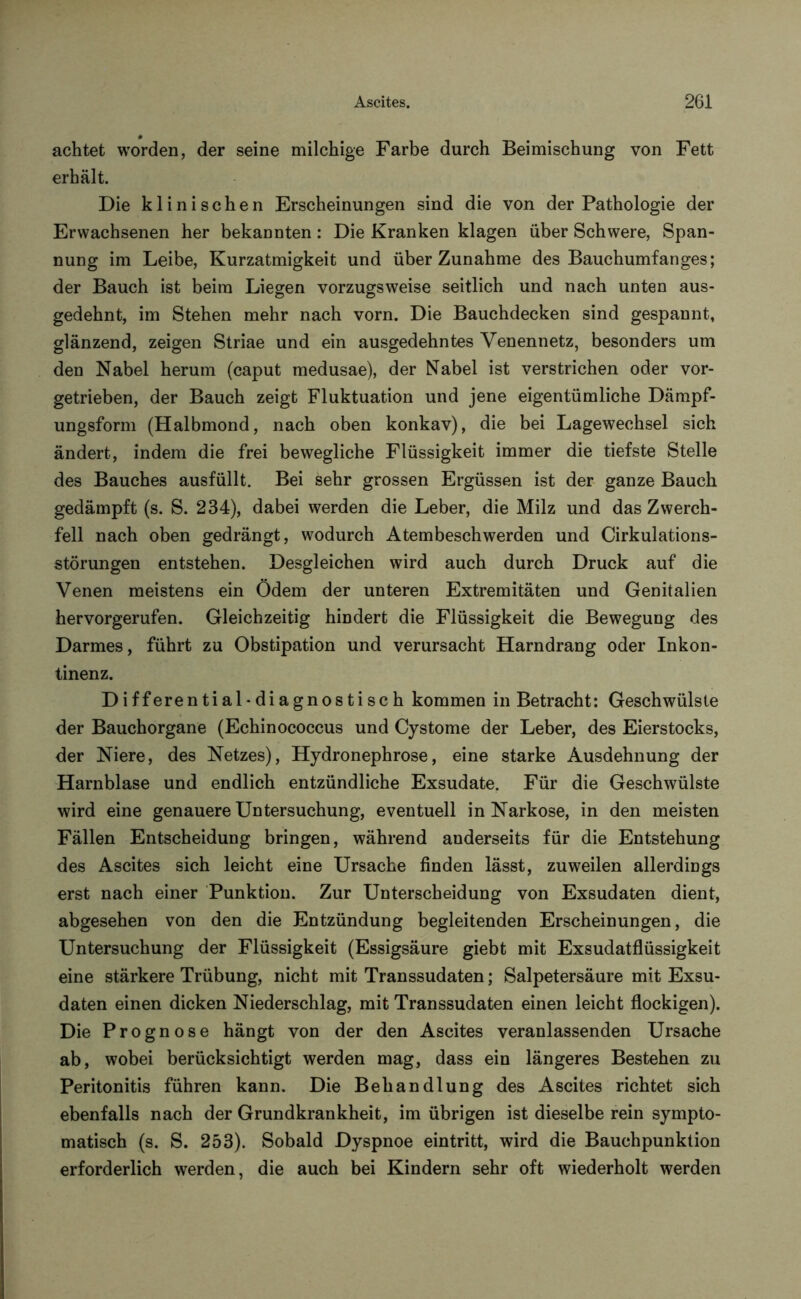 achtet worden, der seine milchige Farbe durch Beimischung von Fett erhält. Die klinischen Erscheinungen sind die von der Pathologie der Erwachsenen her bekannten: Die Kranken klagen über Schwere, Span- nung im Leibe, Kurzatmigkeit und über Zunahme des Bauchumfanges; der Bauch ist beim Liegen vorzugsweise seitlich und nach unten aus- gedehnt, im Stehen mehr nach vorn. Die Bauchdecken sind gespannt, glänzend, zeigen Striae und ein ausgedehntes Venennetz, besonders um den Nabel herum (caput medusae), der Nabel ist verstrichen oder vor- getrieben, der Bauch zeigt Fluktuation und jene eigentümliche Dämpf- ungsform (Halbmond, nach oben konkav), die bei Lagewechsel sich ändert, indem die frei bewegliche Flüssigkeit immer die tiefste Stelle des Bauches ausfüllt. Bei sehr grossen Ergüssen ist der ganze Bauch gedämpft (s. S. 234), dabei werden die Leber, die Milz und das Zwerch- fell nach oben gedrängt, wodurch Atembeschwerden und Cirkulations- störungen entstehen. Desgleichen wird auch durch Druck auf die Venen meistens ein Ödem der unteren Extremitäten und Genitalien hervorgerufen. Gleichzeitig hindert die Flüssigkeit die Bewegung des Darmes, führt zu Obstipation und verursacht Harndrang oder Inkon- tinenz. Differential-diagnostisch kommen in Betracht: Geschwülste der Bauchorgane (Echinococcus und Cystome der Leber, des Eierstocks, der Niere, des Netzes), Hydronephrose, eine starke Ausdehnung der Harnblase und endlich entzündliche Exsudate. Für die Geschwülste wird eine genauere Untersuchung, eventuell in Narkose, in den meisten Fällen Entscheidung bringen, während anderseits für die Entstehung des Ascites sich leicht eine Ursache finden lässt, zuweilen allerdings erst nach einer Punktion. Zur Unterscheidung von Exsudaten dient, abgesehen von den die Entzündung begleitenden Erscheinungen, die Untersuchung der Flüssigkeit (Essigsäure giebt mit Exsudatflüssigkeit eine stärkere Trübung, nicht mit Transsudaten; Salpetersäure mit Exsu- daten einen dicken Niederschlag, mit Transsudaten einen leicht flockigen). Die Prognose hängt von der den Ascites veranlassenden Ursache ab, wobei berücksichtigt werden mag, dass ein längeres Bestehen zu Peritonitis führen kann. Die Behandlung des Ascites richtet sich ebenfalls nach der Grundkrankheit, im übrigen ist dieselbe rein sympto- matisch (s. S. 253). Sobald Dyspnoe eintritt, wird die Bauchpunktion erforderlich werden, die auch bei Kindern sehr oft wiederholt werden