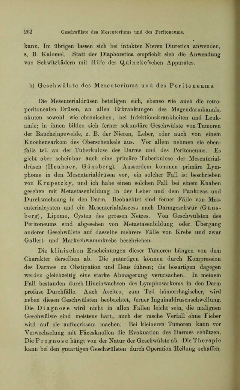 kann. Im übrigen lassen sich bei intakten Nieren Diuretica anwenden, z. B. Kalomel. Statt der Diaphoretica empfiehlt sich die Anwendung von Schwitzbädern mit Hilfe des Quincke’schen Apparates. b) Geschwülste des Mesenteriums und des Peritoneums. Die Mesenterialdrüsen beteiligen sich, ebenso wie auch die retro- peritonealen Drüsen, an allen Erkrankungen des Magendarmkanals, akuten sowohl wie chronischen, bei Infektionskrankheiten und Leuk- ämie; in ihnen bilden sich ferner sekundäre Geschwülste von Tumoren der Baucheingeweide, z. B. der Nieren, Leber, oder auch von einem Knochensarkom des Oberschenkels aus. Vor allem nehmen sie eben- falls teil an der Tuberkulose des Darms und des Peritoneums. Es giebt aber scheinbar auch eine primäre Tuberkulose der Mesenterial- drüsen (Heubner, Günsberg). Ausserdem kommen primäre Lym- phome in den Mesenterialdrüsen vor, ein solcher Fall ist beschrieben von Krupetzky, und ich habe einen solchen Fall bei einem Knaben gesehen mit Metastasenbildung in der Leber und dem Pankreas und Durchwachsung in den Darm. Beobachtet sind ferner Fälle von Mes- enterialcysten und ein Mesenterialabscess nach Darmgeschwür (Güns- berg), Lipome, Cysten des grossen Netzes. Von Geschwülsten des Peritoneums sind abgesehen von Metastasenbildung oder Übergang anderer Geschwülste auf dasselbe mehrere Fälle von Krebs und zwar Gallert- und Markschwammkrebs beschrieben. Die klinischen Erscheinungen dieser Tumoren hängen von dem Charakter derselben ab. Die gutartigen können durch Kompression des Darmes zu Obstipation und Ileus führen; die bösartigen dagegen werden gleichzeitig eine starke Abmagerung verursachen. In meinem Fall bestanden durch Hineinwachsen des Lymphosarkoms in den Darm profuse Durchfälle. Auch Ascites, zum Teil hämorrhagischer, wird neben diesen Geschwülsten beobachtet, ferner Inguinaldrüsenschwellung. Die Diagnose wird nicht in allen Fällen leicht sein, die malignen Geschwülste sind meistens hart, auch der rasche Verfall ohne Fieber wird auf sie aufmerksam machen. Bei kleineren Tumoren kann vor Verwechselung mit Fäcesknollen die Evakuation des Darmes schützen. Die P rogno s e hängt von der Natur der Geschwülste ab. Die Therapie kann bei den gutartigen Geschwülsten durch Operation Heilung schaffen,