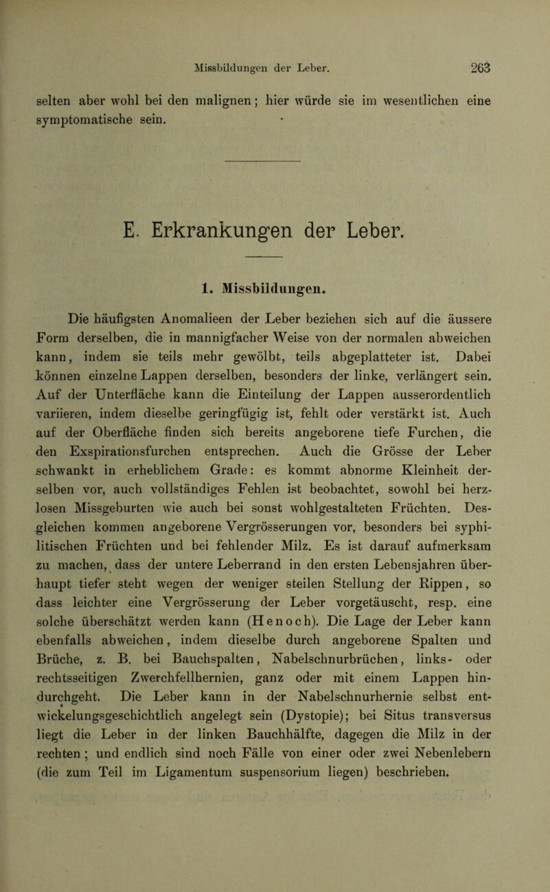 selten aber wohl bei den malignen; hier würde sie im wesentlichen eine symptomatische sein. E. Erkrankungen der Leber. 1. Missbildungen. Die häufigsten Anomalieen der Leber beziehen sich auf die äussere Form derselben, die in mannigfacher Weise von der normalen ab weichen kann, indem sie teils mehr gewölbt, teils abgeplatteter ist. Dabei können einzelne Lappen derselben, besonders der linke, verlängert sein. Auf der Unterfläche kann die Einteilung der Lappen ausserordentlich variieren, indem dieselbe geringfügig ist, fehlt oder verstärkt ist. Auch auf der Oberfläche finden sich bereits angeborene tiefe Furchen, die den Exspirationsfurchen entsprechen. Auch die Grösse der Leber schwankt in erheblichem Grade: es kommt abnorme Kleinheit der- selben vor, auch vollständiges Fehlen ist beobachtet, sowohl bei herz- losen Missgeburten wie auch bei sonst wohlgestalteten Früchten. Des- gleichen kommen angeborene Vergrösserungen vor, besonders bei syphi- litischen Früchten und bei fehlender Milz. Es ist darauf aufmerksam zu machen, dass der untere Leberrand in den ersten Lebensjahren über- haupt tiefer steht wegen der weniger steilen Stellung der Rippen, so dass leichter eine Vergrösserung der Leber vorgetäuscht, resp. eine solche überschätzt werden kann (Henoch). Die Lage der Leber kann ebenfalls abweichen, indem dieselbe durch angeborene Spalten und Brüche, z. B. bei Bauchspalten, Nabelschnurbrüchen, links- oder rechtsseitigen Zwerchfellhernien, ganz oder mit einem Lappen hin- durchgeht. Die Leber kann in der Nabelschnurhernie selbst ent- wickelungsgeschichtlich angelegt sein (Dystopie); bei Situs transversus liegt die Leber in der linken Bauchhälfte, dagegen die Milz in der rechten ; und endlich sind noch Fälle von einer oder zwei Nebenlebern (die zum Teil im Ligamentum Suspensorium liegen) beschrieben.