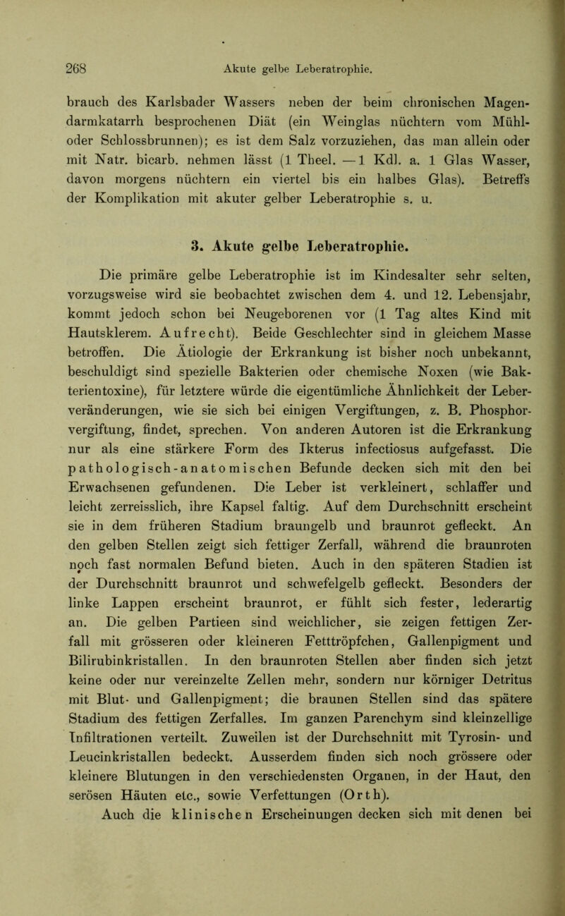 brauch des Karlsbader Wassers neben der beim chronischen Magen- darmkatarrh besprochenen Diät (ein Weinglas nüchtern vom Mühl- oder Schlossbrunnen); es ist dem Salz vorzuziehen, das man allein oder mit Natr. bicarb. nehmen lässt (1 Theel. —1 Kdl. a. 1 Glas Wasser, davon morgens nüchtern ein viertel bis ein halbes Glas). Betreffs der Komplikation mit akuter gelber Leberatrophie s. u. 3. Akute gelbe Leberatrophie. Die primäre gelbe Leberatrophie ist im Kindesalter sehr selten, vorzugsweise wird sie beobachtet zwischen dem 4. und 12. Lebensjahr, kommt jedoch schon bei Neugeborenen vor (1 Tag altes Kind mit Hautsklerem. Aufrecht). Beide Geschlechter sind in gleichem Masse betroffen. Die Ätiologie der Erkrankung ist bisher noch unbekannt, beschuldigt sind spezielle Bakterien oder chemische Noxen (wie Bak- terientoxine), für letztere würde die eigentümliche Ähnlichkeit der Leber- veränderungen, wie sie sich bei einigen Vergiftungen, z. B. Phosphor- vergiftung, findet, sprechen. Von anderen Autoren ist die Erkrankung nur als eine stärkere Form des Ikterus infectiosus aufgefasst. Die pathologisch-anatomischen Befunde decken sich mit den bei Erwachsenen gefundenen. Die Leber ist verkleinert, schlaffer und leicht zerreisslich, ihre Kapsel faltig. Auf dem Durchschnitt erscheint sie in dem früheren Stadium braungelb und braunrot gefleckt. An den gelben Stellen zeigt sich fettiger Zerfall, während die braunroten noch fast normalen Befund bieten. Auch in den späteren Stadien ist der Durchschnitt braunrot und schwefelgelb gefleckt. Besonders der linke Lappen erscheint braunrot, er fühlt sich fester, lederartig an. Die gelben Partieen sind weichlicher, sie zeigen fettigen Zer- fall mit grösseren oder kleineren Fetttröpfchen, Gallenpigment und Bilirubinkristallen. In den braunroten Stellen aber finden sich jetzt keine oder nur vereinzelte Zellen mehr, sondern nur körniger Detritus mit Blut- und Gallenpigment; die braunen Stellen sind das spätere Stadium des fettigen Zerfalles. Im ganzen Parenchym sind kleinzellige Infiltrationen verteilt. Zuweilen ist der Durchschnitt mit Tyrosin- und Leucinkristallen bedeckt. Ausserdem finden sich noch grössere oder kleinere Blutungen in den verschiedensten Organen, in der Haut, den serösen Häuten etc., sowie Verfettungen (Orth). Auch die klinischen Erscheinungen decken sich mit denen bei