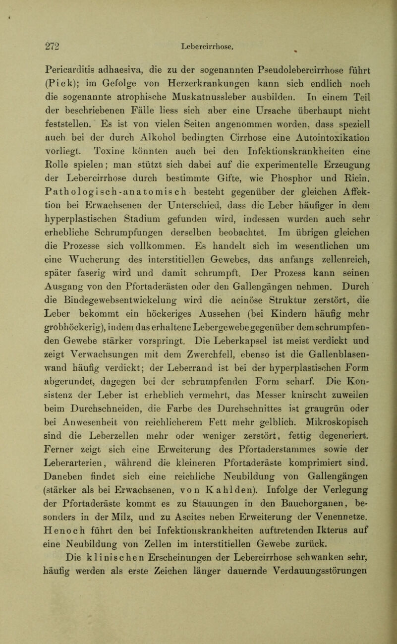 Pericarditis adhaesiva, die zu der sogenannten Pseudolebercirrhose führt (Pick); im Gefolge von Herzerkrankungen kann sich endlich noch die sogenannte atrophische Muskatnussleber ausbilden. In einem Teil der beschriebenen Fälle liess sich aber eine Ursache überhaupt nicht feststellen. Es ist von vielen Seiten angenommen worden, dass speziell auch bei der durch Alkohol bedingten Cirrhose eine Autointoxikation vorliegt. Toxine könnten auch bei den Infektionskrankheiten eine Rolle spielen; man stützt sich dabei auf die experimentelle Erzeugung der Lebercirrhose durch bestimmte Gifte, wie Phosphor und Ricin. Pathologisch-anatomisch besteht gegenüber der gleichen AfFek- tion bei Erwachsenen der Unterschied, dass die Leber häufiger in dem hyperplastischen Stadium gefunden wird, indessen wurden auch sehr erhebliche Schrumpfungen derselben beobachtet. Im übrigen gleichen die Prozesse sich vollkommen. Es handelt sich im wesentlichen um eine Wucherung des interstitiellen Gewebes, das anfangs zellenreich, später faserig wird und damit schrumpft. Der Prozess kann seinen Ausgang von den Pfortaderästen oder den Gallengängen nehmen. Durch die Bindegewebsentwickelung wird die acinöse Struktur zerstört, die Leber bekommt ein höckeriges Aussehen (bei Kindern häufig mehr grobhöckerig), indem das erhaltene Lebergewebe gegenüber dem schrumpfen- den Gewebe stärker vorspringt. Die Leberkapsel ist meist verdickt und zeigt Verwachsungen mit dem Zwerchfell, ebenso ist die Gallenblasen- wand häufig verdickt; der Leberrand ist bei der hyperplastischen Form abgerundet, dagegen bei der schrumpfenden Form scharf. Die Kon- sistenz der Leber ist erheblich vermehrt, das Messer knirscht zuweilen beim Durchschneiden, die Farbe des Durchschnittes ist graugrün oder bei Anwesenheit von reichlicherem Fett mehr gelblich. Mikroskopisch sind die Leberzellen mehr oder weniger zerstört, fettig degeneriert. Ferner zeigt sich eine Erweiterung des Pfortaderstammes sowie der Leberarterien, während die kleineren Pfortaderäste komprimiert sind. Daneben findet sich eine reichliche Neubildung von Gallengängen (stärker als bei Erwachsenen, von Kahlden). Infolge der Verlegung der Pfortaderäste kommt es zu Stauungen in den Bauchorganen, be- sonders in der Milz, und zu Ascites neben Erweiterung der Venennetze. Henoch führt den bei Infektionskrankheiten auftretenden Ikterus auf eine Neubildung von Zellen im interstitiellen Gewebe zurück. Die klinischen Erscheinungen der Lebercirrhose schwanken sehr, häufig werden als erste Zeichen länger dauernde Verdauungsstörungen