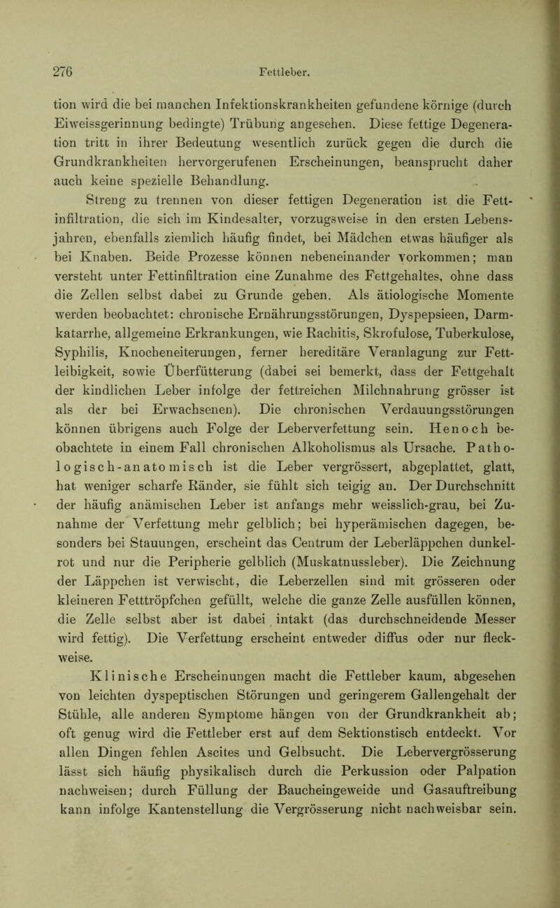 tion wird die bei manchen Infektionskrankheiten gefundene körnige (durch Ei\vTeissgerinnung bedingte) Trübung angesehen. Diese fettige Degenera- tion tritt in ihrer Bedeutung wesentlich zurück gegen die durch die Grundkrankheiten hervorgerufenen Erscheinungen, beansprucht daher auch keine spezielle Behandlung. Streng zu trennen von dieser fettigen Degeneration ist die Fett- infiltration, die sich im Kindesalter, vorzugsweise in den ersten Lebens- jahren, ebenfalls ziemlich häufig findet, bei Mädchen etw7as häufiger als bei Knaben. Beide Prozesse können nebeneinander Vorkommen; man versteht unter Fettinfiltration eine Zunahme des Fettgehaltes, ohne dass die Zellen selbst dabei zu Grunde gehen. Als ätiologische Momente werden beobachtet: chronische Ernährungsstörungen, Dyspepsieen, Darm- katarrhe, allgemeine Erkrankungen, wie Rachitis, Skrofulöse, Tuberkulose, Syphilis, Knocheneiterungen, ferner hereditäre Veranlagung zur Fett- leibigkeit, sowie Überfütterung (dabei sei bemerkt, dass der Fettgehalt der kindlichen Leber infolge der fettreichen Milchnahrung grösser ist als der bei Erwachsenen). Die chronischen Verdauungsstörungen können übrigens auch Folge der Leberverfettung sein. Henoch be- obachtete in einem Fall chronischen Alkoholismus als Ursache. Patho- logisch-anatomisch ist die Leber vergrössert, abgeplattet, glatt, hat weniger scharfe Ränder, sie fühlt sich teigig an. Der Durchschnitt der häufig anämischen Leber ist anfangs mehr weisslich-grau, bei Zu- nahme der Verfettung mehr gelblich; bei hyperämischen dagegen, be- sonders bei Stauungen, erscheint das Centrum der Leberläppchen dunkel- rot und nur die Peripherie gelblich (Muskatnussleber). Die Zeichnung der Läppchen ist verwdscht, die Leberzellen sind mit grösseren oder kleineren Fetttröpfchen gefüllt, welche die ganze Zelle ausfüllen können, die Zelle selbst aber ist dabei intakt (das durchschneidende Messer wird fettig). Die Verfettung erscheint entweder diffus oder nur fleck- weise. Klinische Erscheinungen macht die Fettleber kaum, abgesehen von leichten dyspeptischen Störungen und geringerem Gallengehalt der Stühle, alle anderen Symptome hängen von der Grundkrankheit ab; oft genug wird die Fettleber erst auf dem Sektionstisch entdeckt. Vor allen Dingen fehlen Ascites und Gelbsucht. Die Lebervergrösserung lässt sich häufig physikalisch durch die Perkussion oder Palpation nach weisen; durch Füllung der Baucheingeweide und Gasauftreibung kann infolge Kantenstellung die Vergrösserung nicht nachweisbar sein.