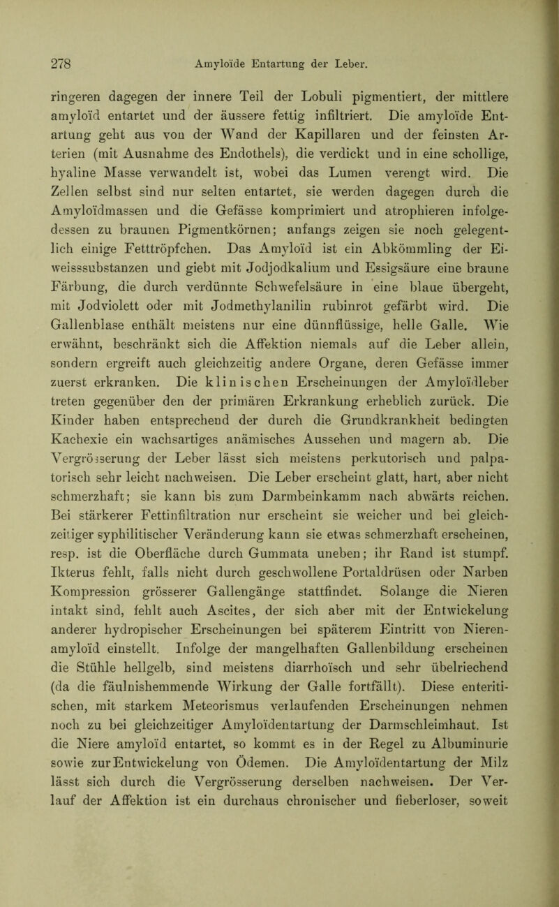 ringeren dagegen der innere Teil der Lobuli pigmentiert, der mittlere amyloid entartet und der äussere fettig infiltriert. Die amyloide Ent- artung geht aus von der Wand der Kapillaren und der feinsten Ar- terien (mit Ausnahme des Endothels), die verdickt und in eine schollige, hyaline Masse verwandelt ist, wobei das Lumen verengt wird. Die Zellen selbst sind nur selten entartet, sie werden dagegen durch die Amyloidmassen und die Gefässe komprimiert und atrophieren infolge- dessen zu braunen Pigmentkörnen; anfangs zeigen sie noch gelegent- lich einige Fetttröpfchen. Das Amyloid ist ein Abkömmling der Ei- weisssubstanzen und giebt mit Jodjodkalium und Essigsäure eine braune Färbung, die durch verdünnte Schwefelsäure in eine blaue übergeht, mit Jodviolett oder mit Jodmethylanilin rubinrot gefärbt wird. Die Gallenblase enthält meistens nur eine dünnflüssige, helle Galle. Wie erwähnt, beschränkt sich die Affektion niemals auf die Leber allein, sondern ergreift auch gleichzeitig andere Organe, deren Gefässe immer zuerst erkranken. Die klinischen Erscheinungen der Amyloidleber treten gegenüber den der primären Erkrankung erheblich zurück. Die Kinder haben entsprechend der durch die Grundkrankheit bedingten Kachexie ein wachsartiges anämisches Aussehen und magern ab. Die Vergrößerung der Leber lässt sich meistens perkutorisch und palpa- torisch sehr leicht nach weisen. Die Leber erscheint glatt, hart, aber nicht schmerzhaft; sie kann bis zum Darmbeinkamm nach abwärts reichen. Bei stärkerer Fettinfiltration nur erscheint sie weicher und bei gleich- zeitiger syphilitischer Veränderung kann sie etwas schmerzhaft erscheinen, resp. ist die Oberfläche durch Gummata uneben; ihr Rand ist stumpf. Ikterus fehlt, falls nicht durch geschwollene Portaldrüsen oder Narben Kompression grösserer Gallengänge stattfindet. Solange die Nieren intakt sind, fehlt auch Ascites, der sich aber mit der Entwickelung anderer hydropischer Erscheinungen bei späterem Eintritt von Nieren- amyloid einstellt. Infolge der mangelhaften Gallenbildung erscheinen die Stühle hellgelb, sind meistens diarrhoisch und sehr übelriechend (da die fäulnishemmende Wirkung der Galle fortfällt). Diese enteriti- schen, mit starkem Meteorismus verlaufenden Erscheinungen nehmen noch zu bei gleichzeitiger Amyloidentartung der Darmschleimhaut. Ist die Niere amyloid entartet, so kommt es in der Regel zu Albuminurie sowie zur Entwickelung von Ödemen. Die Amyloidentartung der Milz lässt sich durch die Vergrösserung derselben nachweisen. Der Ver- lauf der Affektion ist ein durchaus chronischer und fieberloser, soweit