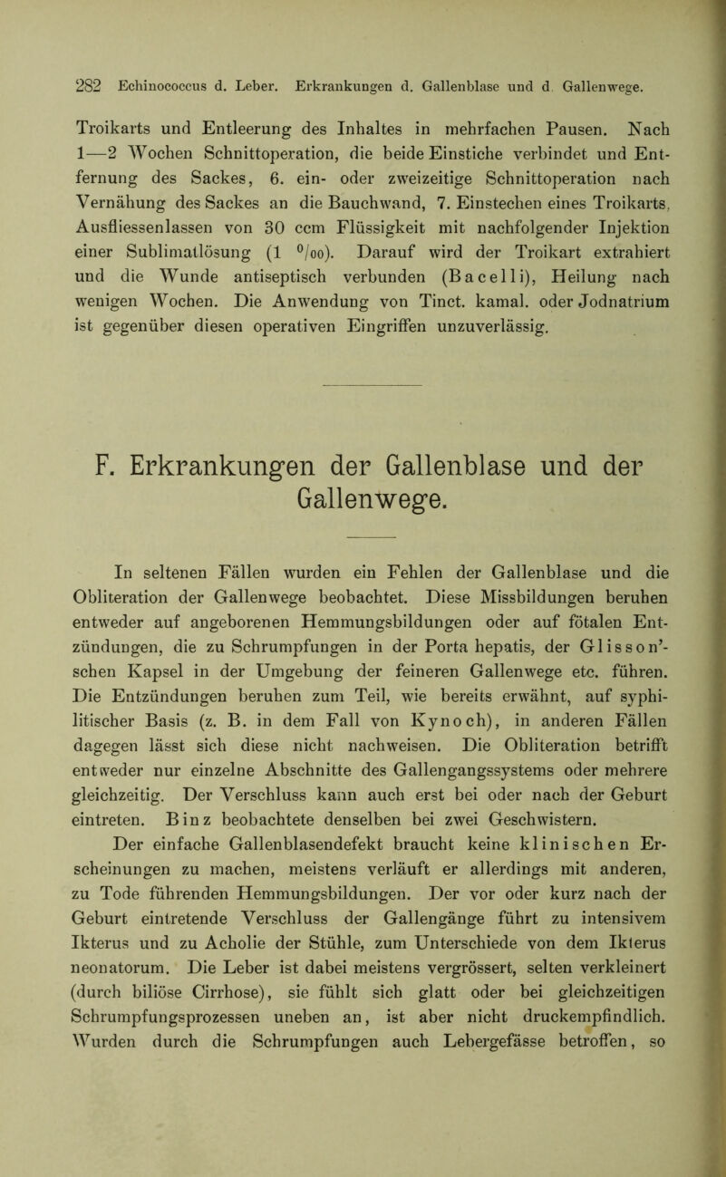 Troikarts und Entleerung des Inhaltes in mehrfachen Pausen. Nach 1—2 Wochen Schnittoperation, die beide Einstiche verbindet und Ent- fernung des Sackes, 6. ein- oder zweizeitige Schnittoperation nach Vernähung des Sackes an die Bauchwand, 7. Einstechen eines Troikarts, Ausfliessenlassen von 30 ccm Flüssigkeit mit nachfolgender Injektion einer Sublimatlösung (1 °/oo). Darauf wird der Troikart extrahiert und die Wunde antiseptisch verbunden (Bacelli), Heilung nach wenigen Wochen. Die Anwendung von Tinct. kamal. oder Jodnatrium ist gegenüber diesen operativen Eingriffen unzuverlässig. F. Erkrankungen der Gallenblase und der Gallenwege. In seltenen Fällen wurden ein Fehlen der Gallenblase und die Obliteration der Gallenwege beobachtet. Diese Missbildungen beruhen entweder auf angeborenen Hemmungsbildungen oder auf fötalen Ent- zündungen, die zu Schrumpfungen in der Porta hepatis, der Glisson’- schen Kapsel in der Umgebung der feineren Gallen wege etc. führen. Die Entzündungen beruhen zum Teil, wie bereits erwähnt, auf syphi- litischer Basis (z. B. in dem Fall von Kynoch), in anderen Fällen dagegen lässt sich diese nicht nachweisen. Die Obliteration betrifft entweder nur einzelne Abschnitte des Gallengangssystems oder mehrere gleichzeitig. Der Verschluss kann auch erst bei oder nach der Geburt eintreten. Binz beobachtete denselben bei zwei Geschwistern. Der einfache Gallenblasendefekt braucht keine klinischen Er- scheinungen zu machen, meistens verläuft er allerdings mit anderen, zu Tode führenden Hemmungsbildungen. Der vor oder kurz nach der Geburt eintretende Verschluss der Gallengänge führt zu intensivem Ikterus und zu Acholie der Stühle, zum Unterschiede von dem Ikterus neonatorum. Die Leber ist dabei meistens vergrössert, selten verkleinert (durch biliöse Cirrhose), sie fühlt sich glatt oder bei gleichzeitigen Schrumpfungsprozessen uneben an, ist aber nicht druckempfindlich. Wurden durch die Schrumpfungen auch Lebergefässe betroffen, so