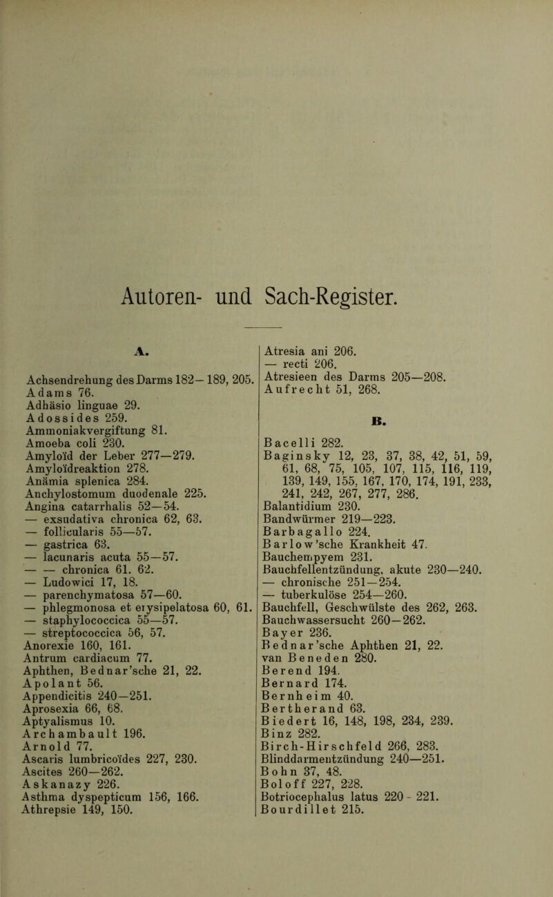 Autoren- und Sach-Register. A. Achsendrehung des Darms 182—189, 205. Adams 76. Adhäsio linguae 29. Adossides 259. Ammoniakvergiftung 81. Amoeba coli 230. Amyloid der Leber 277—279. Amyloidreaktion 278. Anämia splenica 284. Anchylostomum duodenale 225. Angina catarrhalis 52—54. — exsudativa chronica 62, 63. — follicularis 55—57. — gastrica 63. — lacunaris acuta 55—57. — — chronica 61. 62. — Ludowici 17, 18. — parenchymatosa 57—60. — phlegmonosa et erysipelatosa 60, 61. — staphylococcica 55—57. — streptococcica 56, 57. Anorexie 160, 161. Antrum cardiacum 77. Aphthen, Bednar’sche 21, 22. Apolant 56. Appendicitis 240—251. Aprosexia 66, 68. Aptyalismus 10. Archambault 196. Arnold 77. Ascaris lumbricoides 227, 230. Ascites 260—262. Askanazy 226. Asthma dyspepticum 156, 166. Athrepsie 149, 150. Atresia ani 206. — recti 206. Atresieen des Darms 205—208. Aufrecht 51, 268. B. Bacelli 282. Baginsky 12, 23, 37, 38, 42, 51, 59, 61, 68, 75, 105, 107, 115, 116, 119, 139, 149, 155, 167, 170, 174, 191, 233, 241, 242, 267, 277, 286. Balantidium 230. Bandwürmer 219—223. Barbagallo 224. Barlow’sche Krankheit 47. Bauchempyem 231. Bauchfellentzündung, akute 230—240. — chronische 251—254. — tuberkulöse 254—260. Bauchfell, Geschwülste des 262, 263. Bauchwassersucht 260—262. Bayer 236. Bednar’sche Aphthen 21, 22. van B e n e d e n 280. Berend 194. Bernard 174. Bernh ei m 40. Bertherand 63. Biedert 16, 148, 198, 234, 239. Binz 282. Birch-Hirschfeld 266, 283. Blinddarmentzündung 240—251. Bohn 37, 48. Boloff 227, 228. Botriocephalus latus 220 - 221. Bourdillet 215.