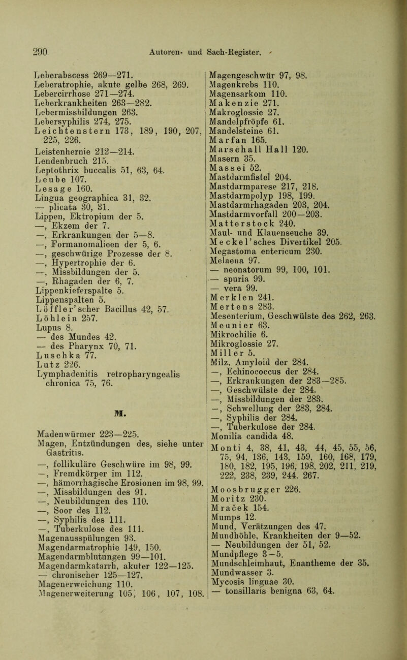 Leberabscess 269—271. Leberatrophie, akute gelbe 268, 269. Lebercirrhose 271—274. Leberkrankheiten 268—282. Lebermissbildungen 263. Lebersyphilis 274, 275. L eichte ns tern 173, 189, 190, 207, 225, 226. Leistenhernie 212—214. Lendenbruch 215. Leptothrix buccalis 51, 63, 64. Leube 107. Le sage 160. Lingua geographica 31, 32. — plicata 30, 31. Lippen, Ektropium der 5. —, Ekzem der 7. —, Erkrankungen der 5—8. —, Formanomalieen der 5, 6. —, geschwüiige Prozesse der 8. —, Hypertrophie der 6. —, Missbildungen der 5. —, Rhagaden der 6, 7. Lippenkieferspalte 5. Lippenspalten 5. Löffler’scher Bacillus 42, 57. Löhlein 257. Lupus 8. — des Mundes 42. — des Pharynx 70, 71. Luschka 77. Lutz 226. Lymphadenitis retropharyngealis chronica 75, 76. M. Madenwürmer 223—225. Magen, Entzündungen des, siehe unter Gastritis. —, follikuläre Geschwüre im 98, 99. —, Fremdkörper im 112. —, hämorrhagische Erosionen im 98, 99. —, Missbildungen des 91. —, Neubildungen des 110. —, Soor des il2. —, Syphilis des 111. —, Tuberkulose des 111. Magenausspülungen 93. Magendarmatrophie 149, 150. Magendarmblutungen 99—101. Magendarmkatarrh, akuter 122—125. — chronischer 125—127. Magenerweichung 110. Magenerweiterung 105 j 106, 107, 108. Magengeschwür 97, 98. Magenkrebs 110. Magensarkom 110. Makenzie 271. Makroglossie 27. Mandelpfröpfe 61, Mandelsteine 61. Marfan 165. Marschall Hall 120. Masern 35. Mass ei 52. Mastdarmfistel 204. Mastdarmparese 217, 218. Mastdarmpolyp 198, 199. Mastdarmrhagaden 203, 204. Mastdarmvorfall 200—203. Matterstock 240. I Maul- und Klauenseuche 39. Meckel’ sches Divertikel 205. Megastoma entericum 230. Melaeua 97. — neonatorum 99, 100, 101. — spuria 99. — vera 99. j M er klen 241. i Mertens 283. Mesenterium, Geschwülste des 262, 263. j Me u n i er 63. Mikrochilie 6. Mikroglossie 27. Miller 5. Milz. Amyloid der 284. —, Echinococcus der 284. —, Erkrankungen der 283—285. —, Geschwülste der 284. —, Missbildungen der 283. -, Schwellung der 283, 284. —, Syphilis der 284. —, Tuberkulose der 284. Monilia candida 48. Monti 4, 38, 41, 43, 44, 45, 55, 56, 75, 94, 136, 143, 159, 160, 168, 179, 180, 182, 195, 196, 198, 202, 211, 219, 222, 238, 239, 244, 267. (Moosbrugger 226. Moritz 230. Mracek 154. Mumps 12. Mund, Verätzungen des 47. Mundhöhle, Krankheiten der 9—52. — Neubildungen der 51, 52. Mundpflege 3 — 5. Mundschleimhaut, Enantheme der 35. Mundwasser 3. Mycosis linguae 30. — tonsillaris benigna 63, 64.