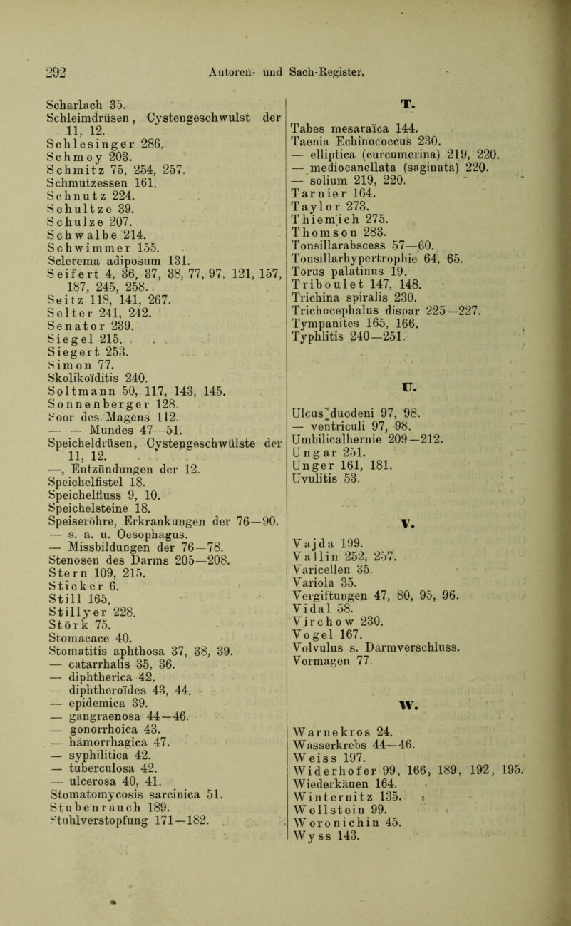 Scharlach 35. Schleimdrüsen, Cystengeschwulst der 11, 12. Schlesinger 286. Schmey 203. Schmitz 75, 254, 257. Schmutzessen 161. Schnutz 224. Schultze 39. Schulze 207. Schwalbe 214. Schwimmer 155. Sclerema adiposum 131. Seifert 4, 36, 37, 38, 77, 97, 121, 157, 187, 245, 258. Seitz 118, 141, 267. Selter 241, 242. Senator 239. Siegel 215. „ . Siegert 253. Simon 77. Skolikoiditis 240. Soltmann 50, 117, 143, 145. Sonnenberger 128. Soor des Magens 112. — — Mundes 47—5R Speicheldrüsen, Cystengeschwülste der 11, 12. —, Entzündungen der 12. Speichelfistel 18. Speichelfluss 9, 10. Speichelsteine 18. Speiseröhre, Erkrankungen der 76—90. — s. a. u. Oesophagus. — Missbildungen der 76—78. Stenosen des Darms 205—208. Stern 109, 215. Sticker 6. Still 165. Stillyer 228. Störk 75. Stomacace 40. Stomatitis aphthosa 37, 38, 39. — catarrhalis 35, 36. — diphtherica 42. — diphtheroides 43, 44. — epidemica 39. — gangraenosa 44—46. — gonorrhoica 43. — hämorrhagica 47. — syphilitica 42. — tuberculosa 42. — ulcerosa 40, 41. Stomatomycosis sarcinica 51. Stubenrauch 189. Stuhlverstopfung 171—182. T. Tabes mesaraica 144. Taenia Echinococcus 230. — elliptica (curcumerina) 219, 220. — mediocanellata (saginata) 220. — solium 219, 220. Tarnier 164. Taylor 273. T hie mich 275. Thomson 283. Tonsillarabscess 57—60. Tonsillarhypertrophie 64, 65. Torus palatinus 19. Triboulet 147, 148. Trichina spiralis 230. Trichocephalus dispar 225—227. Tympanites 165, 166. Typhlitis 240—251. U. Ulcus^duodeni 97, 98. — ventriculi 97, 98. Umbilicalhernie 209—212. Ungar 251. Unger 161, 181. Uvulitis 53. V. Vajda 199. Ya 1 lin 252, 257. Varicellen 35. Variola 35. Vergiftungen 47, 80, 95, 96. Vidal 58. V i r c h o w 230. Vogel 167. Volvulus s. Darmverschluss. Vormagen 77. IV. Warnekros 24. Wasserkrebs 44—46. W eis s 197. Widerhofer 99, 166, 189, 192, 195. Wiederkäuen 164. Winternitz 135. » Wollstein 99. Woronichin 45. Wy ss 143.