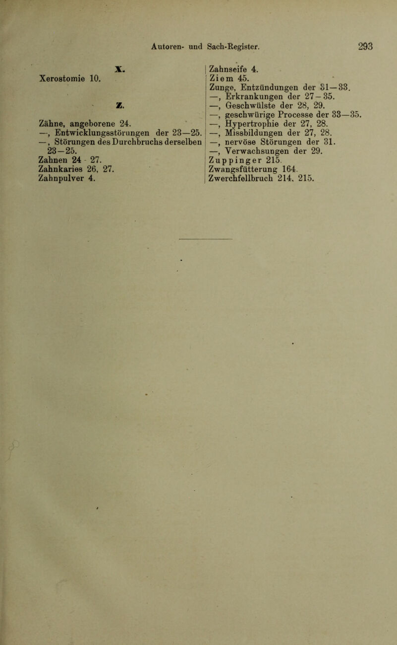 X. Xerostomie 10. Z. Zähne, angeborene 24. —, Entwicklungsstörungen der 23—25. —, Störungen des Durchbruchs derselben 23-25. Zahnen 24 27. Zahnkaries 26, 27. Zahnpulver 4. Zahnseife 4. Ziem 45. Zunge, Entzündungen der 31—33. —, Erkrankungen der 27—35. —, Geschwülste der 28, 29. —, geschwürige Processe der 33—35. —, Hypertrophie der 27, 28. —, Missbildungen der 27, 28. —, nervöse Störungen der 31. —, Verwachsungen der 29. Zuppinger 215. Zwangsfütterung 164. Zwerchfellbruch 214, 215.