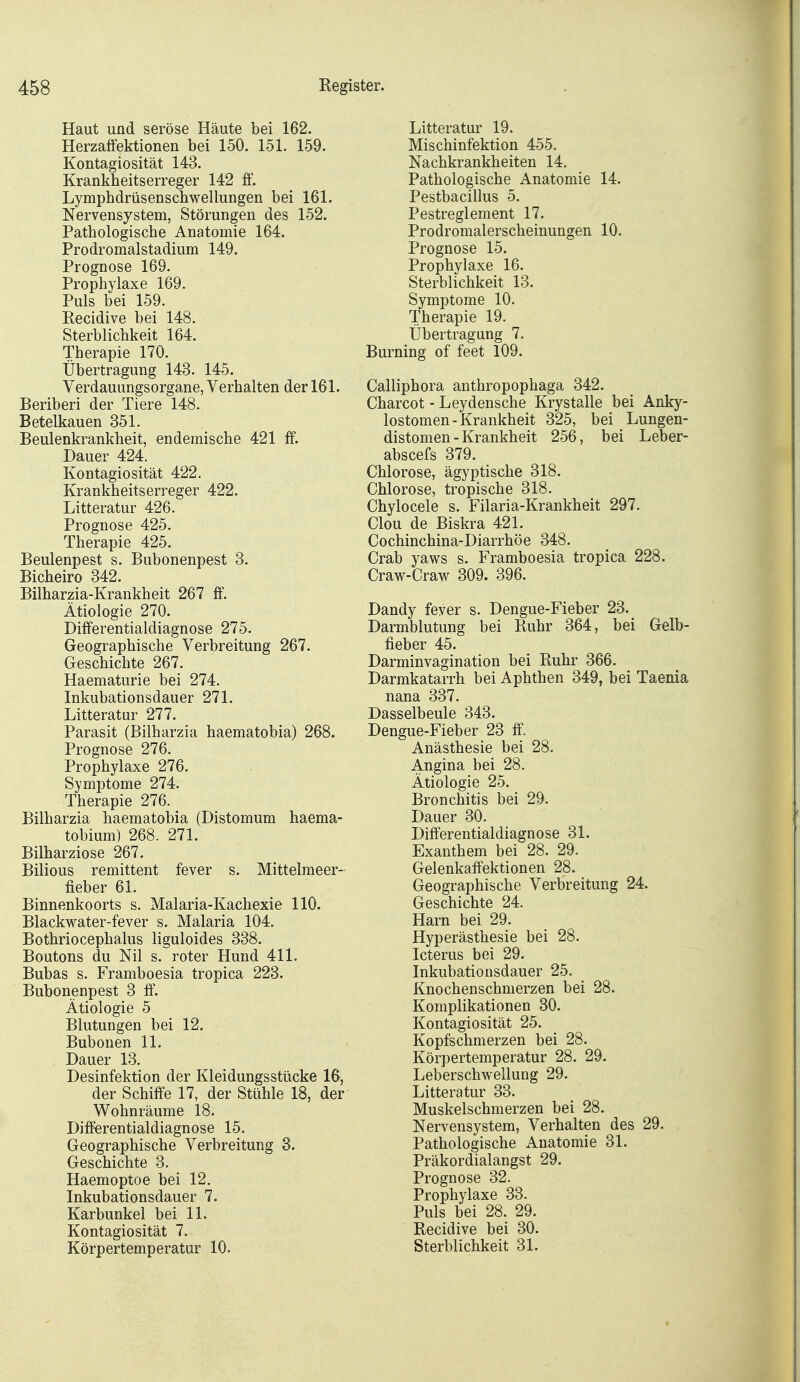 Haut und seröse Häute bei 162. Herzaffektionen bei 150. 151. 159. Kontagiosität 143. Krankheitserreger 142 ff. Lymphdrüsenschwellungen bei 161. Nervensystem, Störungen des 152. Pathologische Anatomie 164. Prodromalstadium 149. Prognose 169. Prophylaxe 169. Puls bei 159. Recidive bei 148. Sterblichkeit 164. Therapie 170. Übertragung 143. 145. Verdauungsorgane, Verhalten der 161. Beriberi der Tiere 148. Betelkauen 351. Beulenkrankheit, endemische 421 ff. Dauer 424. Kontagiosität 422. Krankheitserreger 422. Litteratur 426. Prognose 425. Therapie 425. Beulenpest s. Bubonenpest 3. Bicheiro 342. Bilharzia-Krankheit 267 ff. Ätiologie 270. Differentialdiagnose 275. Geographische Verbreitung 267. Geschichte 267. Haematurie bei 274. Inkubationsdauer 271. Litteratur 277. Parasit (Bilharzia haematobia) 268. Prognose 276. Prophylaxe 276. Symptome 274. Therapie 276. Bilharzia haematobia (Distomum haema- tobium) 268. 271. Bilharziose 267. Bilious remittent fever s. Mittelmeer- fieber 61. Binnenkoorts s. Malaria-Kachexie 110. Blackwater-fever s. Malaria 104. Bothriocephalus liguloides 338. Boutons du Nil s. roter Hund 411. Bubas s. Framboesia tropica 223. Bubonenpest 3 &. Ätiologie 5 Blutungen bei 12. Bubonen 11. Dauer 13. Desinfektion der Kleidungsstücke 16, der Schiffe 17, der Stühle 18, der Wohnräume 18. Diff^rentialdiagnose 15. Geographische Verbreitung 3. Geschichte 3. Haemoptoe bei 12. Inkubationsdauer 7. Karbunkel bei 11. Kontagiosität 7. Körpertemperatur 10. Litteratur 19. Mischinfektion 455. Nachkrankheiten 14. Pathologische Anatomie 14. Pestbacillus 5. Pestreglement 17. Prodromalerscheinungen 10. Prognose 15. Prophylaxe 16. Sterblichkeit 13. Symptome 10. Therapie 19. Übertragung 7. Burning of feet 109. Calliphora anthropophaga 342. Charcot - Leydensche Krystalle bei Anky- lostomen-Krankheit 325, bei Lungen- distomen - Krankheit 256, bei Leber- abscefs 379. Chlorose, ägyptische 318. Chlorose, tropische 318. Chylocele s. Filaria-Krankheit 297. Clou de Biskra 421. Cochinchina-Diarrhöe 348. Grab yaws s. Framboesia tropica 228. Craw-Craw 309. 396. Dandy fever s. Dengue-Fieber 23. Darmblutung bei Ruhr 364, bei Gelb- fieber 45. Darminvagination bei Ruhr 366. Darmkatarrh bei Aphthen 349, bei Taenia nana 337. Dasselbeule 343. Dengue-Fieber 23 ff Anästhesie bei 28. Angina bei 28. Ätiologie 25. Bronchitis bei 29. Dauer 30. Differentialdiagnose 31. Exanthem bei 28. 29. Gelenkaffektionen 28. Geographische Verbreitung 24. Geschichte 24. Harn bei 29. Hyperästhesie bei 28. Icterus bei 29. Inkubationsdauer 25. Knochenschnierzen bei 28. Komplikationen 30. Kontagiosität 25. Kopfschmerzen bei 28. Körpertemperatur 28. 29. Leberschwellung 29. Litteratur 33. Muskelschmerzen bei 28. Nervensystem, Verhalten des 29. Pathologische Anatomie 31. Präkordialangst 29. Prognose 32. Prophylaxe 33. Puls bei 28. 29. Recidive bei 30. Sterblichkeit 31.