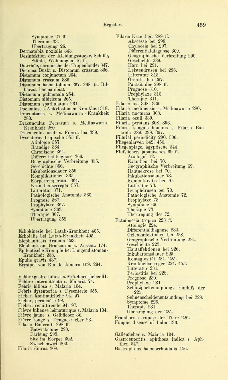 Symptome 27 IF. Therapie 33. Übertragung 26. Dermatobia noxialis 343. Desinfektion der Kleidungsstücke, Scbiffe, Stühle, Wohnungen 16 ff. Diarrhöe, chronische der Tropenländer 347. Distoma Buski s. Distomum crassum 336. Distomum conjunctum 264. Distomum crassum 336. Distomum haematobium 267. 268 (s. Bil- harzia haematobia). Distomum pulmonale 254. Distomum sibiricum 265. Distomum spathulatum 261. Dochmiose s. Ankylostomen-Krankheit 318. Dracontiasis s. Medinawurm - Krankheit 280. Dracunculus Persarum s. Medinawurm- Krankheit 280. Dracunculus oculi s. Filaria loa 339. Dysenterie, tropische 355 ff. Ätiologie 357. Brandige 364. Chronische 364. Differentialdiagnose 366. Geographische Verbreitung 355. Geschichte 356. Inkubationsdauer 359. Komplikationen 365. Körpertemperatur 364. Krankheitserreger 357. Litteratur 371. Pathologische Anatomie 360. Prognose 367. Prophylaxe 367. Symptome 363. Therapie 367. Übertragung 359. Echokinesie bei Latah-Krankheit 405. Echolalie bei Latah-Krankheit 405. Elephantiasis Arabum 293. Elephantiasis Graecorum s. Aussatz 174. Epileptische Krämpfe bei Lungendistomen- Krankheit 258. Epulis gravis 437. Erysipel von Rio de Janeiro 109. 294. Febbre gastro-biliosa s. Mittelmeerfieber 61. Febbre intermittente s. Malaria 74. Febris biliosa s. Malaria 104. Fehris dysenterica s. Dysenterie 355. Fieber, kontinuirliche 94. 97. Fieber, perniciöse 98. Fieber, remittirende 94. 97. Fievre bilieuse hematurique s. Malaria 104. Fievre jaune s. Gelbfieber 36. Fievre rouge s. Dengue-Fiebev 23. Filaria Bancrofti 298 ff. EntWickelung 298. Färbung 299. Sitz im Körper 302. Zwischenwirt 300. Filaria dinrna 308. Filaria-Krankheit 289 ff. Abscesse bei 298. Chylocele bei 297. Ditferentialdiagnose 309. Geographische Verbreitung 290. Geschichte 289. Harn bei 291. Leistendrüsen bei 296. Litteratur 313. Orchitis bei 297. Parasit der 298 ff. Prognose 310. Prophylaxe 310. Therapie 311. Filaria loa 308. 339. Filaria medinensis s. Medinawurm 280. Filaria nocturna 308. Filaria oculi 339. Filaria perstans 308. 396. Filaria sanguis hominis s. Filaria Ban- crofti 289. 298. 397. Filarial periodicity 290. 306. Fliegenlarven 342. 456. Fliegenplage, ägyptische 344. Flufsfieber, japanisches 69 ff. Ätiologie 72. Exanthem bei 70. Geographische Verbreitung 69. Hautnekrose bei 70. Inkubationsdauer 73. Konjunktivitis bei 70. Litteratur 73. Lymphdrüsen bei 70. Pathologische Anatomie 72. Prophylaxe 73. Symptome 69. Therapie 73. Übertragung des 72. Framboesia tropica 223 ff'. Ätiologie 224. Differentialdiagnose 230. Gelenkaffektiouen bei 228. Geographische Verbreitung 224. Geschichte 223. Hautaffektionen bei 226. Inkubationsdauer 225. Kontagiosität 224. 225. Krankheitserreger 224. 455. Litteratur 231. Periostitis bei 228. Prognose 230. Prophylaxe 231. Schutzpockenimpfung, Einflufs der 225. Sehnenscheidenentzündung bei 228. Symptome 226. Therapie 231. Übertragung der 225. Framboesia tropica der Tiere 226. Fungus disease of India 436. Gallenfieber s. Malaria 104. Gastroenteritis aphthosa indica s. Aph- then 347. Gastrophilus haemorrhoidalis 456.