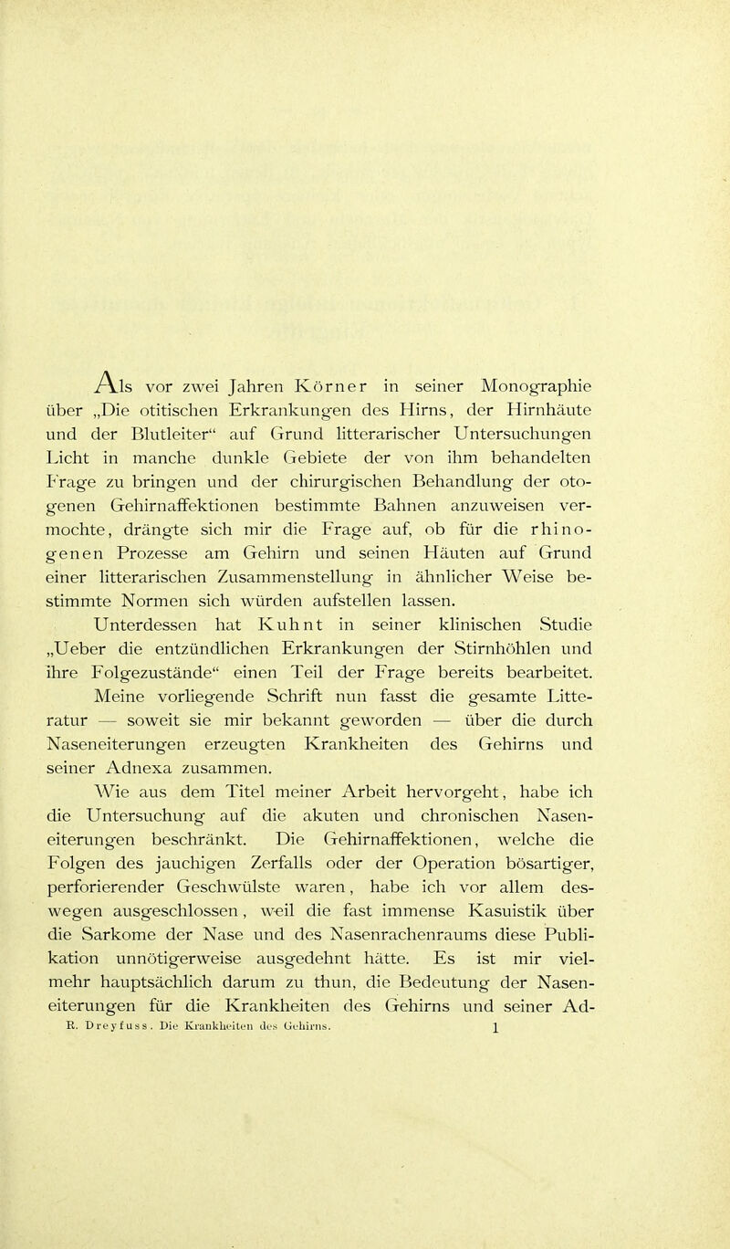 Als vor zwei Jahren Körner in seiner Monographie über „Die otitisclien Erkrankung-en des Hirns, der Hirnhäute und der Bhitleiter auf Grund litterarischer Untersuchungen Licht in manche dunkle Gebiete der von ihm behandelten Frage zu bringen und der chirurgischen Behandlung der oto- genen Gehirnaffektionen bestimmte Bahnen anzuweisen ver- mochte, drängte sich mir die Frage auf, ob für die rhino- genen Prozesse am Gehirn und seinen Häuten auf Grund einer litterarischen Zusammenstellung in ähnlicher Weise be- stimmte Normen sich würden aufstellen lassen. Unterdessen hat Kuhnt in seiner klinischen Studie „Ueber die entzündlichen Erkrankungen der Stirnhöhlen und ihre Folgezustände einen Teil der Frage bereits bearbeitet. Meine vorliegende Schrift nun fasst die gesamte Litte- ratur — soweit sie mir bekannt geworden — über die durch Naseneiterungen erzeugten Krankheiten des Gehirns und seiner Adnexa zusammen. Wie aus dem Titel meiner Arbeit hervorgeht, habe ich die Untersuchung auf die akuten und chronischen Nasen- eiterungen beschränkt. Die Gehirnaffektionen, welche die Folgen des jauchigen Zerfalls oder der Operation bösartiger, perforierender Geschwülste waren, habe ich vor allem des- wegen ausgeschlossen, weil die fast immense Kasuistik über die Sarkome der Nase und des Nasenrachenraums diese Publi- kation unnötigerweise ausgedehnt hätte. Es ist mir viel- mehr hauptsächlich darum zu thun, die Bedeutung der Nasen- eiterungen für die Krankheiten des Gehirns und seiner Ad- R. Dreyfuss. Diu KrankliL'Uen des Guliirns. \