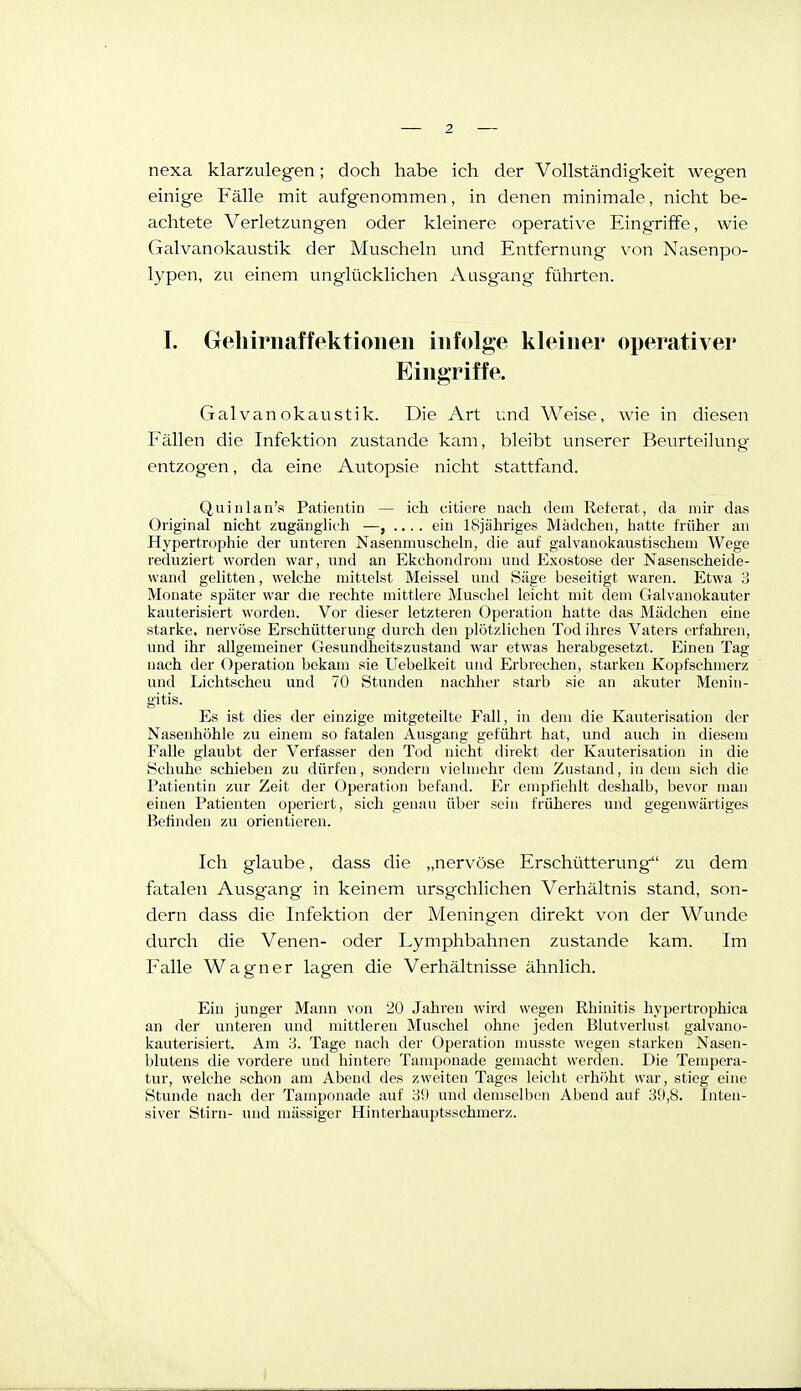 nexa klarzulegen; doch habe ich der Vollständigkeit wegen einige Fälle mit aufgenommen, in denen minimale, nicht be- achtete Verletzungen oder kleinere operative Eingriffe, wie Galvanokaustik der Muscheln und Entfernung von Nasenpo- lypen, zu einem unglücklichen Ausgang führten. T. Geliiriiaffektioiieii infolge kleiner operativer Eingriffe. Galvanokaustik. Die Art und Weise, wie in diesen Fällen die Infektion zustande kam, bleibt unserer Beurteilung- entzogen , da eine Autopsie nicht stattfand. Quinlan's Patientin — ich ciliere nach dem Referat, da mir das Original nicht zugänglich —, .... ein ISjiihriges Mädchen, hatte früher an Hypertrophie der unteren Nasenmuscheln, die auf galvanokaustischeni Wege reduziert worden war, und an Ekchondroni und Exostose der Nasenscheide- wand gelitten, welche mittelst Meissel und Säge beseitigt waren. Etwa 8 Mouate später war die rechte mittlere Muschel leicht mit dem Galvanokauter kauterisiert worden. Vor dieser letzteren Operation hatte das Mädchen eine starke, nervöse Erschütterung durch den plötzlichen Tod ihres Vaters erfahren, und ihr allgemeiner Gesundheitszustand war etwas herabgesetzt. Einen Tag nach der Operation bekam sie Uebelkeit und Erbrechen, starken Kopfschmerz und Lichtscheu und 70 Stunden nachher starb sie an akuter Menin- gitis. Es ist dies der einzige mitgeteilte Fall, in dem die Kauterisation der Nasenhöhle zu einem so fatalen Ausgang geführt hat, und auch in diesem Falle glaubt der Verfasser den Tod nicht direkt der Kauterisation in die Schuhe schieben zu dürfen, sondern vielmehr dem Znstand, in dem sieh die Patientin zur Zeit der Operation befand. Er empfiehlt deshalb, bevor man einen Patienten operiert, sich genau über sein früheres und gegenwärtiges Betinden zu orientieren. Ich glaube, dass die „nervöse Erschütterung zu dem fatalen Ausgang in keinem ursgxhlichen Verhältnis stand, son- dern dass die Infektion der Meningen direkt von der Wunde durch die Venen- oder Lymphbahnen zustande kam. Im Falle Wagner lagen die Verhältnisse ähnlich. Ein junger Mann von 20 Jahren wird wegen Rhinitis hypertrophica an der unteren und mittleren Muschel ohne jeden Blutverlust galvano- kauterisiert. Am 'd. Tage nach der Operation musste wegen starken Nasen- blutens die vordere und hintere Tamponade gemacht werden. Die Tempera- tur, welche schon am Abend des zweiten Tages leicht erhöht war, stieg eine Stunde nach der Tamponade auf Hü und demselben Abend auf 39,8. Inten- siver Stirn- und mässiger Hinterhauptsschmerz.