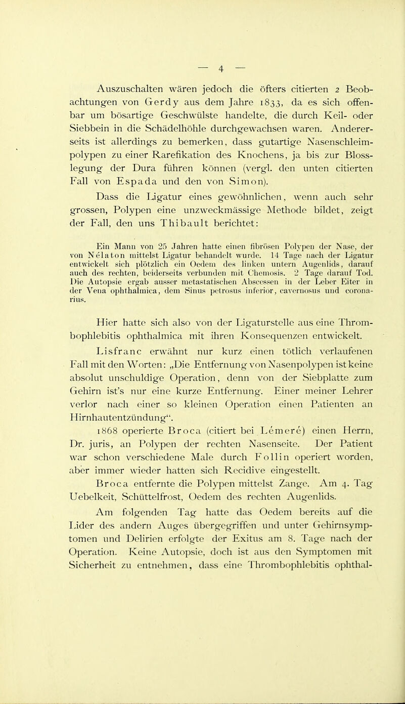 Auszuschalten wären jedoch die öfters citierten 2 Beob- achtungen von Gerdy aus dem Jahre 1833, da es sich offen- bar um bösartige Geschwülste handelte, die durch Keil- oder Siebbein in die Schädelhöhle durchgewachsen waren. Anderer- seits ist allerdings zu bemerken, dass gutartige Nasenschleim- polypen zu einer Rarefikation des Knochens, ja bis zur Bloss- legung der Dura führen können (vergl. den unten citierten Fall von Espada und den von Simon). Dass die IJgatur eines gewöhnlichen, wenn auch sehr grossen, Polypen eine unzweckmässige Methode bildet, zeigt der Fall, den uns Thibault berichtet: Ein Manu von 25 .Jahren hatte einen fibrösen Polypen der Nase, der von Nelaton mittelst Ligatur behandelt wurde. 14 Tage nach der Ligatur entwickelt sich plötzlich ein Oedeni des linken untern Augenlids, darauf auch des rechten, beiderseits verbunden mit Chemosis. 2 Tage darauf Tod. Die Autopsie ergab ausser raetastatisclien Absccssen in der Leber Eiter in der Vena ophthalmica, dem Sinus petrosus inferior, cavernosus und corona- rius. Hier hatte sich also von der TJgaturstelle aus eine Throm- bophlebitis ophthalmica mit ihren Konsequenzen entwickelt. Lisfranc erwähnt nur kurz einen tötlicli verlaufenen Fall mit den Worten: „Die Entfernung von Nasenpolypen ist keine absolut unschuldige Operation, denn von der vSiebplatte zum Gehirn ist's nur eine kurze Entfernung. Einer meiner Lehrer verlor nach einer so kleinen Operation einen Patienten an Hirnhautentzündung. 1868 operierte Broca (citiert bei Lemere) einen Herrn, Dr. juris, an Polypen der rechten Nasenseite. Der Patient war schon verschiedene Male durch Follin operiert worden, aber immer wieder hatten sich Rccidive eingestellt. Broca entfernte die Polypen mittelst Zange. Am 4. Tag Uebelkeit, Schüttelfrost, Oedem des rechten Augenlids. Am folgenden Tag hatte das Oedem bereits auf die I-ider des andern Auges übergegriffen und unter Gehirnsymp- tomen und Delirien erfolgte der Exitus am 8. Tage nach der Operation. Keine Autopsie, doch ist aus den Symptomen mit Sicherheit zu entnehmen, dass eine Thrombophlebitis Ophthal-