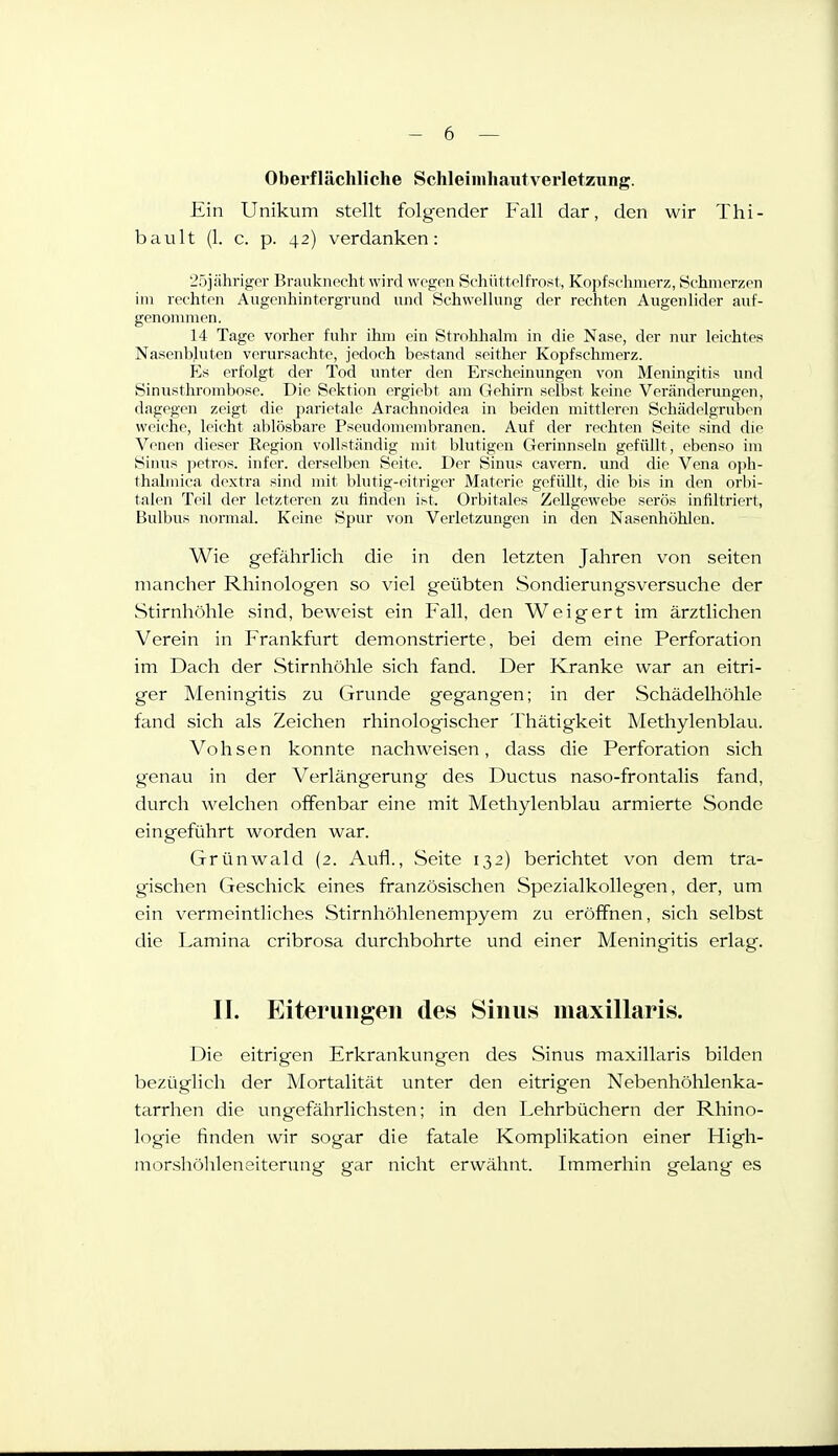 Oberflächliche Schleiinhautverletziing. Ein Unikum stellt folgender Fall dar, den wir Thi- bault (1. c. p. 42) verdanken: 25jähriger Braukneeht wird wegen Schüttelfrost, Kopfschmerz, Schmerzen im rechten Augenhintergrund und Schwellung der rechten Augenlider auf- genommen. 14 Tage vorher fuhr ihm ein Strohlialm in die Nase, der nur leichtes Nasenbluten verursachte, jedoch bestand seither Kopfschmerz. Es erfolgt der Tod unter den Erscheinungen von Meningitis imd Sinusthrombose. Die Sektion ergiebt am Gehirn selbst keine Veränderimgen, dagegen zeigt die parietale Arachnoidea in beiden mittleren Schädelgruben weiche, leicht ablösbare Pseudomembranen. Auf der rechten Seite sind die Venen dieser Region vollständig mit blutigen C4erinnseln gefüllt, ebenso im Sinus jietros. infer. dersellien Seite. Der Sinus cavern. und die Vena oph- thalinica dextra sind mit blutig-eitriger Materie gefüllt, die bis in den orbi- talen Teil der letzteren zu finden ist. Orbitales Zellgewebe serös infiltriert, Bulbus normal. Keine Spur von Verletzungen in den Nasenhöhlen. Wie gefährlich die in den letzten Jahren von Seiten mancher Rhinologen so viel geübten Sondierung'sversuche der Stirnhöhle sind, beweist ein Fall, den Weigert im ärztlichen Verein in Frankfurt demonstrierte, bei dem eine Perforation im Dach der Stirnhöhle sich fand. Der Kranke war an eitri- ger Meningitis zu Grunde gegangen; in der Schädelhöhle fand sich als Zeichen rhinologischer Thätigkeit Methylenblau. Vohsen konnte nachweisen, dass die Perforation sich genau in der Verlängerung des Ductus naso-frontalis fand, durch welchen offenbar eine mit Methylenblau armierte Sonde eingeführt worden war. Grünwald (2. Aufl., Seite 132) berichtet von dem tra- gischen Geschick eines französischen Spezialkollegen, der, um ein vermeintliches Stirnhöhlenempyem zu eröffnen, sich selbst die Lamina cribrosa durchbohrte und einer Meningitis erlag. II. Eiterungen den Sinus maxillaris. Die eitrigen Erkrankungen des Sinus maxillaris bilden bezüglich der Mortalität unter den eitrig^en Nebenhöhlenka- tarrhen die ungefährlichsten; in den Lehrbüchern der Rhino- logie finden wir sogar die fatale Komplikation einer High- morshöhleneiterung gar nicht erwähnt. Immerhin gelang es