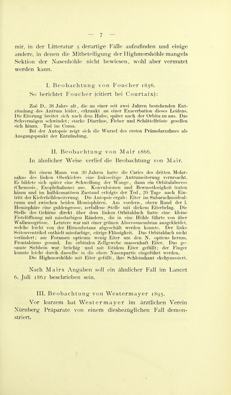 mir, in der IJttcratur 5 derartige Fälle aufzufinden und einige andere, in denen die Mitbeteiligung der Highmorshöhle mangels Sektion der Nasenhöhle nicht bewiesen, wohl aber vermutet werden kann. I. Beobachtung von Foucher 1856. So berichtet Foucher (citicrt bei Courtaix): Zoe D.. 38 Jahrp alt, die an einer seit zwei Jahren bestehenden Ent- zündung des Antruni leidet, erkrankt an eiiier Exacerbation dieses Leidens. Die Eiterung breitet, sieh naeh dem Halse, später nach der Orbita zu aus. Das Sehvermögen schwindet; starke Diarrhoe, Fieber und Schüttelfröste gesellen sich hinzu. Tod im Coma, Bei der Autopsie zeigt sich die Wurzel des ersten Prämolarzahnes als Ausgangspunkt der Entzündung. II. Beobachtung von Mair 1866. In ähnlicher Weise verlief die Beobachtung von Mair. Bei einem Mann von 30 Jahren Jiatte die Caries des dritten Molar- zahns des linken Oberkiefers eine linksseitige Antrumeiterung verursacht. Es bildete sich später eine Schwellung der Wange, dann ein Orbitalabscess (Chemosis, Exophthalmus) aus. Konvulsionen und Bewusstlosigkeit traten hinzu und im halbkomatösen Zustand erfolgte der Tod, 20 Tage nach Ein- tritt der Kieferhfihleueiterung. Die Autopsie ergab: Eiter im Subarachnoideal- raum und zwischen beiden Hemisphären. Am vordem, obern Rand der 1. Hemisphäre eine guldengrosse, zerfallene Stelle mit dickem Eiterbelag. Die Stelle des Gehirns direkt über dem linken Orbitaldach hatte eine kleine FistelöfFnung mit missfarbigen Rändern, die in eine Höhle führte von über WaUnussgrösse. Letztere war mit einer grünen Abscessmembran ausgekleidet, welche leicht von der Hirnsubstanz abgeschält werden konnte. Der linke Seitenventrikel enthielt missfarbige, eitrige Flüssigkeit. Das Orl)italdach nicht verändert; am Foramen opticum wenig Eiter um den N. opticus herum. Frontalsinus gesund. Im orbitalen Zellgewebe massenhaft Eiter. Das ge- samte Siebbein war brüchig und mit fötidem Eiter gefüllt; der Finger konnte leicht durch dasselbe hi die obere Nasenpartie eingeführt werden. Die Highmorshöhle mit Eiter gefüllt, ihre Schleimhaut ekchymo.siert. Nach Mairs Angaben soll ein ähnlicher Fall im Lancet 6. Juli 1862 beschrieben sein. III. Beobachtung von Westermayer 1895. Vor kurzem hat Westermayer im ärztlichen Verein Nürnberg Präparate von einem diesbezüglichen Fall demon- striert.