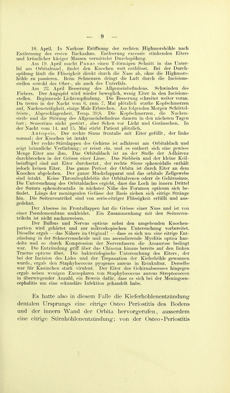 18. April. In Narkose Eröffnung der rechten Highmorshöhle nach Entfernung des ersten Backzahns. Entleerung excessiv stinkenden Eiters und krümlicher käsiger Massen vermittelst Durchspülung. Aiu 19. April macht Panas einen T-förmigen Schnitt in das Unter- lid am Orbitalrand, findet den Knochen weit entblösst. Bei der Durch- spülung läuft die Flüssigkeit direkt durch die Nase ab, ohne die Highmors- höhle zu passieren. Beim Schneuzen dringt die Luft durch die Incisions- stellen sowohl des Ober-, als auch des Unterlids. Am '22. April Besserung des Allgemeinbefindens. Schwinden des Fiebers. Der Augapfel wird wieder beweglich, wenig Eiter in den Incisions- stellen. Beginnende Lichtempfindung. Die Besserung schreitet weiter voran. Da treten in der Nacht vom 6. zum 7. Mai plötzlich starke Kopfschmerzen auf, Nackensteifigkeit, einige Male Erbrechen. Am folgenden Morgen Schüttel- fröste , Abgeschlagenheit, Temp. 89,8. Die Kopfschmerzen, die Nacken- steife und die Störung des Allgemeinbefindens dauern in den nächsten Tagen fort; Seusorium nicht gestört, aber Scheu vor Licht und Geräuschen. In der Nacht vom 14. auf 15. Mai stirbt Patient plötzlich. Autopsie. Der rechte Sinus frontahs mit Eiter gefüllt, der linke normal; der Knochen ist intakt Der rechte Stirnlappen des Gehirns ist adhärent am Orbitaldach und zeigt Ijriiunhche Verfärbung; er reisst ein, und es entleert sich eine gewisse Menge Eiter aus ihm. Das Orbitaldach ist an der Stelle der Adhärenz durchbrochen in der Grösse einer Linse. Das Siebbein und der kleine Keil- beinfiügel sind mit Eiter durchsetzt, der rechte Sinus sphenoidalis enthält jedoch keinen Eiter. Das ganze Periost der Orbita ist durch Eiter an dem Knochen abgehoben. Der ganze Muskelapparat und das orbitale Zellgewebe sind intakt. Keine Thrombophlebitis der Orbitalvenen oderr de Gehirnsiaus. Die Untersuchung des Orbitaldaches ergiebt, dass das Loch im innern Drittel der Sutura sphenofrontalis in nächster Nähe des Foramen opticum sich be- findet. Längs der meningealen Gefässe der Basis ziehen sich eitrige Stränge hin. Die Seitenventrikel sind von serös-eitriger Flüssigkeit erfüllt und aus- gedehnt. Der Abscess im Frontallappen hat die Grösse einer Nuss und ist von einer Pseudomembran umkleidet. Ein Zusammenhang mit den Seitenven- trikeln ist nicht nachzuweisen. Der Bulbus und Nervus opticus nebst den umgebenden Knochen- partien wird gehärtet und zur mikroskopischen Untersuchung vorbereitet. Dieselbe ergab — das Nähere im Original! — dass es sich um eine eitrige Ent- zündung in der Sehnervenscheide und um ascendierende Myelitis optica han- delte und so durch Kompression der Nervenfasern die Amaurose bedingt war. Die Entzündung griff über das Chiasma hinaus bereits auf den linken Tractus opticus über. Die bakteriologische Untersuchung des Eiters, der bei der Incision des Lides und der Trepanation der Kieferhöhle gewonnen wurde, ergab den Staphylococcus pyogenes aureus in Reinkultur. Derselbe war für Kaninchen stark virulent. Der Eiter des Gehirnabscesses hingegen ergab neben wenigen Exemplaren von Staphylococcus aureus Streptococcen in überwiegender Anzahl, ein Beweis dafür, dass es sich bei der Meningoen- cephalitis um eine sekundäre Infektion gehandelt habe. Es hatte also in diesem Falle die Kieferhöhlenentzündung dentalen Ursprungs eine eitrige Osteo Periostitis des Bodens und der innern Wand der Orbita hervorgerufen, ausserdem eine eitrige Stirnhöhlenentzündung; von der Osteo-Periostitis