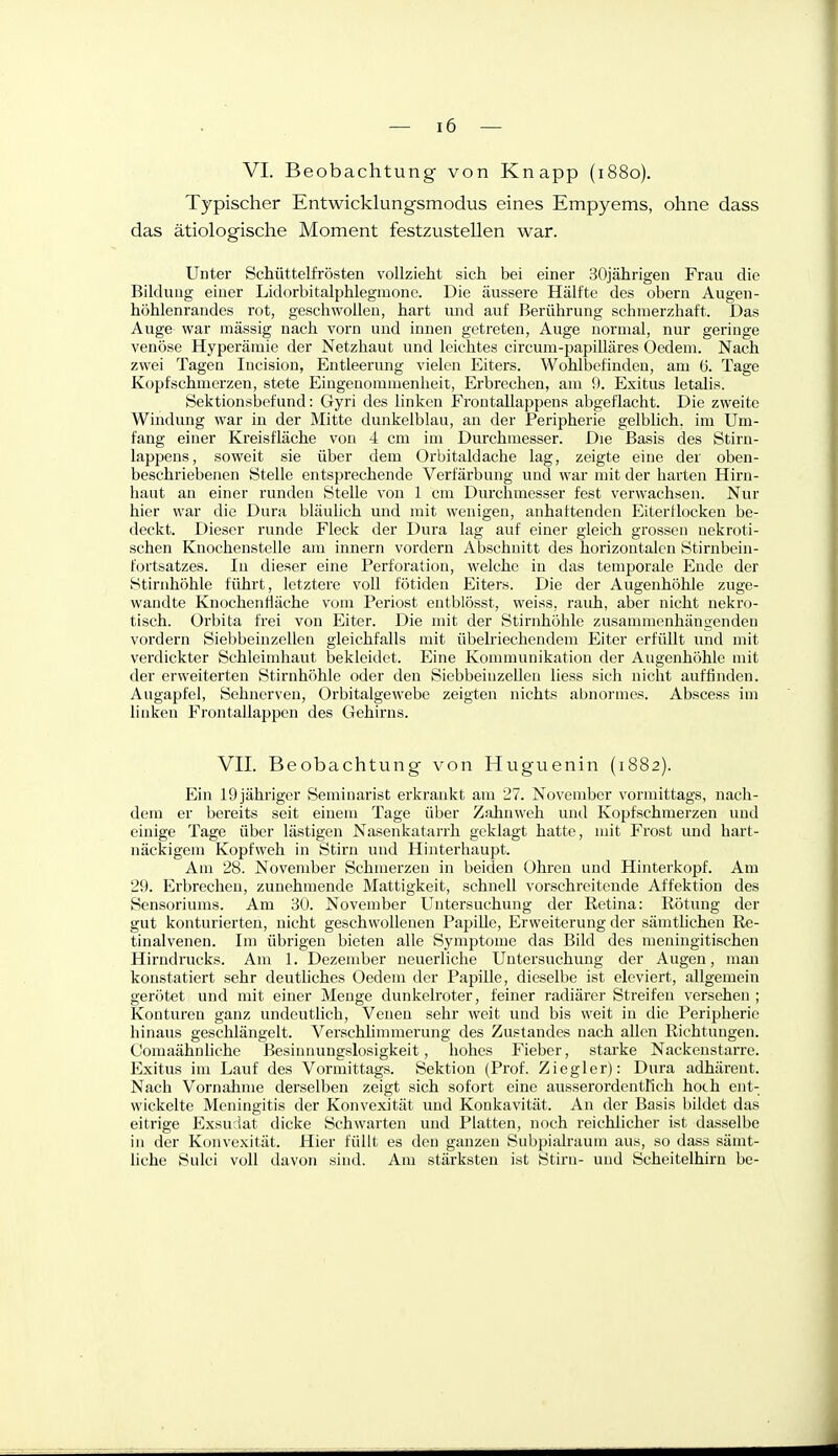 VI. Beobachtung von Knapp (1880). Typischer Entwicklungsmodus eines Empyems, ohne dass das ätiologische Moment festzustellen war. Unter Schüttelfrösten vollzieht sich bei einer 30jährigen Frau die Bildung einer Lidorbitalphlegmone. Die äussere Hälfte des obern Augen- höhlenrandes rot, geschwollen, hart und auf Berührung schmerzhaft. Das Auge war mässig nach vorn und innen getreten, Auge normal, nur geringe venöse Hyperämie der Netzhaut und leichtes circum-papiUäres Oedem. Nach zwei Tagen Incision, Entleerung vielen Eiters. Wohlbefinden, am (5. Tage Kopfschmerzen, stete Eingeuommenlieit, Erbrechen, am 9. Exitus letalis. Öektionsbefund: Gyri des linken Frontallappens abgeflacht. Die zweite Windung war in der Mitte dunkelblau, an der Peripherie gelblich, im Um- fang einer Kreisfläche von 4 cm im Durchmesser. Die Basis des Stirn- lappens, soweit sie über dem Orbitaldache lag, zeigte eine der oben- beschriebenen Stelle entsprechende Verfärbung und war mit der harten Hirn- haut an einer runden Stelle von 1 cm Durchmesser fest verwachsen. Nur hier war die Dura bläulich und mit wenigen, anhaftenden Eiterilocken be- deckt. Dieser runde Fleck der Dura lag auf einer gleich grossen nekroti- schen Knochenstelle am innern vordem Abschnitt des horizontalen Stirnbein- fortsatzes. In dieser eine Perforation, welche in das temporale Ende der Stirnhöhle führt, letztere voU fötiden Eiters. Die der Augenhöhle zuge- wandte Knochentiäche vom Periost entblösst, weiss, rauh, aber nicht nekro- tisch. Orbita frei von Eiter. Die mit der Stirnhöhle zusammenhängenden vordem SiebbeinzeUen gleichfalls mit übelriechendem Eiter erfüllt und mit verdickter Schleimhaut bekleidet. Eine Kommunikation der Augenhöhle mit der erweiterten Stirnhöhle oder den Siebbeinzellen liess sich nicht auffinden. Augapfel, Sehnerven, Orbitalgewebe zeigten nichts abnormes. Abscess im linken Frontallappen des Gehirns. VII. Beobachtung von Huguenin (1882). Ein IQjährigcr Seminarist erkrankt am 27. November vormittags, nach- dem er bereits seit einem Tage über Zahnweh und Kopfschmerzen und einige Tage über lästigen Nasenkatarrh geklagt hatte, nüt Frost und hart- näckigem Kopfweh in Stirn und Hinterhaupt. Am 28. November Schmerzen in beiden Ohren und Hinterkopf. Am 29. Erbrechen, zunehmende Mattigkeit, schnell vorschreitende Affektion des Sensoriums. Am 30. November Untersuchung der Retina: Rötung der gut konturierten, nicht geschwollenen Papille, Erweiterung der sämtlichen Re- tinalvenen. Im übrigen bieten alle Symptome das Bild des meningitischen Hirudrucks. Am 1. Dezember neuerliche Untersuchung der Augen, mau konstatiert sehr deuthches Oedem der Papille, dieselbe ist eleviert, allgemein gerötet und mit einer Menge dunkelroter, feiner radiärer Streifen versehen ; Konturen ganz undeutlich, Venen sehr weit und bis weit in die Peripherie hinaus geschlängelt. Verschlimmerung des Zustandes nach allen Richtungen. Comaähnliche Besinnungslosigkeit, hohes Fieber, starke Nackeustarre. Exitus im Lauf des Vormittags. Sektion (Prof. Ziegler): Dura adhärent. Nach Vornahme derselben zeigt sich sofort eine ausserordentlich hoch ent- wickelte Meningitis der Konvexität und Konkavität. An der Basis bildet das eitrige Exsudat dicke Schwarten und Platten, noch reichlicher ist dasselbe in der Konvexität. Hier füllt es den ganzen Subpialraum aus, so dass sämt- liche Sulci voll davon sind. Am stärksten ist Stirn- und Scheitelhiru be-