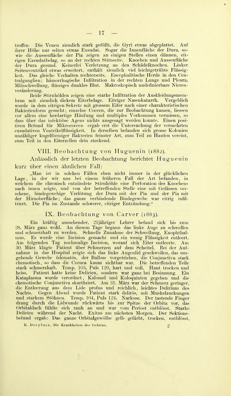 troffen. Die Venen ziemlich stark gefüllt, die Gyri etwas abgeplattet. Auf ihrer Höhe nur selten etwas Exsudat. Sogar die Innenfläche der Dura, so- wie die Aussenfläche der Pia zeigen an einigen Stellen einen dünnen, eit- rigen Exsudatbelag, so an der rechten Stirnseite. Knochen und Aussenfläche der Dura gesund. Keinerlei Verletzung an den Schädelknochen. Linker Seitenventrikel etwas erweitert, enthält ziemlich viel leichtgetrübte Flüssig- keit. Das gleiche Verhalten rechterseits. Encephahtische Herde in den Cen- tralganglien; hämorrhagische Infiltration in der rechten Lunge und Pleura. Milzschwellung, flüssiges dunkles Blut. Makroskopisch undefinierbare Nieren- veränderung. Beide Stirnhöhlen zeigen eine starke Infiltration der Auskleidungsmeni- bran mit ziemlich dickem Eiterbelage. Eitriger Nascukatarrh. Vergebüch wurde in dem eitrigen Sekrete mit grossem Eifer nach einer charakteristischen Bakterienform gesucht; einzelne Coccen, die zur Beobachtung kamen, Hessen vor allem eine herdartige Häufung und multiples Vorkommen vermissen, so dass über das infektiöse Agens nichts ausgesagt werden konnte. Einen posi- tiven Befund für MikrococccQ ergab erst die Untersuchung der vermehrten exsudativen Ventrikelflüssigkeit. In derselben befanden sich grosse Kolonien unzähliger kugelförmiger Bakterien feinster Art, zum Teil zu Haufen vereint, zum Teil in den Eiterzellen drin steckend. VIII. Beobachtung von Huguenin (1882). Anlässlich der letzten Beobachtung berichtet Huguenin kurz über einen ähnlichen Fall: „Man ist in solchen Fällen eben nicht immer in der glücklichen Lage, in der wir uns bei einem früheren Fall der Art befanden, in welchem die chronisch entzündete Stirnhöhle eine Perforation des Knochens nach imien zeigte, und von der betreffenden Stelle eine mit Gefässen ver- sehene, bindegewebige Verlötung der Dura mit der Pia und der Pia mit der Hirnoberfläche; das ganze verbindende Bindegewebe war eitrig infil- triert. Die Pia im Zustande schwerer, eitriger Entzündung. IX. Beobachtung von Carver (1883). Ein kräftig aussehender, 21jähriger Lehrer befand sich bis zum 28. März ganz wohl. An diesem Tage begann das linke Auge zu schwellen und schmerzhaft zu werden. Schnelle Zunahme der Schwellung, Exophthal- mus. Es wurde eine Incision gemacht und ein wenig Flüssigkeit entleert. Am folgenden Tag nochmalige Incision, worauf sich Eiter entleerte. Am 30. März klagte Patient über Schmerzen auf dem Scheitel. Bei der Auf- nahme in das Hospital zeigte sich das linke Augenlid geschwollen, das um- gebende Gewebe ödematös, der Bulbus vorgetrieben, die Conjunctiva stark chemotisch, so dass die Cornea kaum sichtbar war. Die betreffenden Teile stark schmerzhaft. Temp. 103, Puls 120, hart und voll. Haut trocken und heiss. Patient hatte keine Delirien, sondern war ganz bei Besinnimg. Ein Kataplasma wurde verordnet, Kaloniel und Koloquinten gegeben und die chemotische Conjunctiva skarifiziert. Am 31. März war der Schmerz geringer, die Entleerung aus dem Lide profus und reichlich, leichtes Delirium des Nachts. Gegen Abend wurde Patient stark delirös, mit Muskelzuckungen und starkem Stöhnen. Temp. 104, Puls 124. Narkose. Der tastende Finger drang durch die Lidwunde rückwärts bis zur Spitze der Orbita vor, das Orbitaldach fühlte sich rauh an und war vom Periost cntblösst. Starke Dehrien während der Nacht. Exitus am nächsten Morgen. Der Sektions- befuud ergab: Das ganze Orbitalgewölbe gelb gefärbt, trocken, entblösst, K. Dreyfuss, Die Krankheiten des Geliirus.