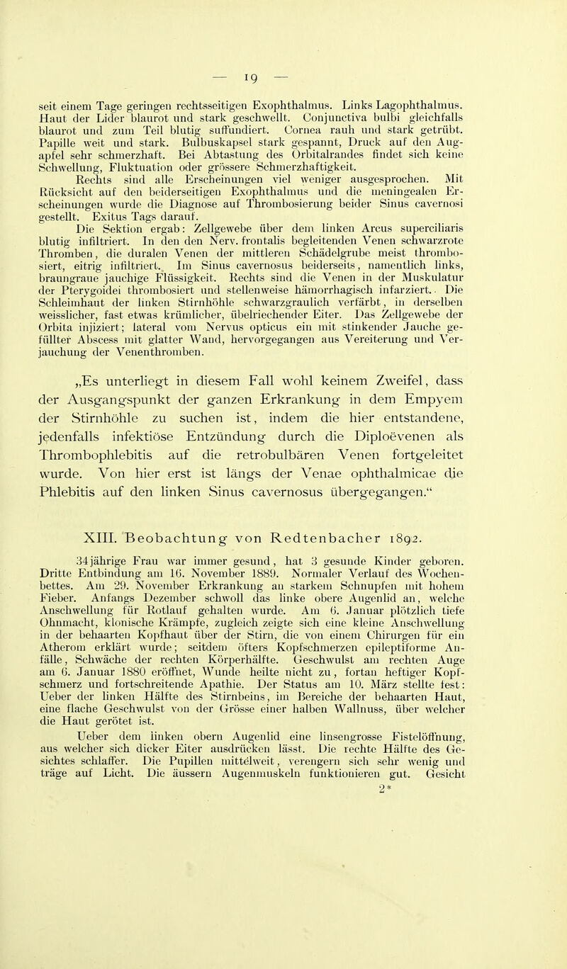 seit einem Tage geringen rechtsseitigen Exophthalmus. Links Lagophthalmus. Haut der Lider blaurot und stark geschwellt. Conjunctiva bulbi gleichfalls blaurot und zum Teil blutig suifuudiert. Cornea rauh und stark getrübt. Papille weit und stark. Bulbuskapsel stark gespannt, Druck auf den Aug- apfel sehr schmerzhaft. Bei Abtastung des Orbitalraudes findet sich keine Schwellung, Fluktuation oder grössere Schmerzhaftigkeit. Rechts sind alle Erscheinungen viel weniger ausgesprochen. Mit Rücksicht auf den beiderseitigen Exophthalmus und die meningealen Er- scheinungen wurde die Diagnose auf Thrombosierung beider Sinus cavernosi gestellt. Exitus Tags darauf. Die Sekti(m ergab: Zellgewebe über dem linken Arcus superciliaris blutig infiltriert. In den den Nerv, frontalis begleitenden Venen schwarzrote Thromben, die duralen Venen der mittleren Schädelgrube meist thrombo- siert, eitrig infiltriert. Im Sinus cavernosus beiderseits, namentlich hnks, braungraue jauchige Flüssigkeit. Rechts sind die Venen in der Muskulatur der Pterygoidei thrombosiert und stellenweise hämorrhagisch infarziert.. Die Schleimhaut der linken Stirnhöhle schwarzgraulich verfärbt, in derselben weisslicher, fast etwas krümlieher, übelriechender Eiter. Das Zellgewebe der Orbita injiziert; lateral vom Nervus opticus ein mit stinkender Jauche ge- füllter Abscess mit glatter Wand, hervorgegangen aus Vereiterung und Ver- jauchung der Venenthromben. „Es unterliegt in diesem Fall wohl keinem Zweifel, dass der Ausgangspunkt der ganzen Erkrankung in dem Empyem der Stirnhöhle zu suchen ist, indem die hier entstandene, jedenfalls infektiöse Entzündung durch die Diploevenen als Thrombophlebitis auf die retrobulbären Venen fortgeleitet wurde. Von hier erst ist längs der Venae ophthalmicae die Phlebitis auf den linken Sinus cavernosus übergegangen. XIII. Beobachtung von Redtenbacher 1892. 34jährige Frau war immer gesund, hat 3 gesunde Kinder geboren. Dritte Entbindung am 16. November 1889. Normaler Verlauf des Wochen- bettes. Am 29. November Erkrankung an starkem Schnupfen mit hohem Fieber. Anfangs Dezember schwoll das linke obere Augenlid an, welche Anschwellung für Rotlauf gehalten wurde. Am ü. Januar plötzlich tiefe Ohnmacht, klonische Krämpfe, zugleich zeigte sich eine kleine Anschwellung in der behaarten Kojifhaut über der Stirn, die von einem Chirnrgen für ein Atherom erklärt wurde; seitdenj öfters Kopfschmerzen cpilcptiforme An- fälle , Schwäche der rechten Körperhälf'te. Geschwulst am rechten Auge am (i. Januar 1880 eröffnet, Wunde heilte nicht zu, fortan heftiger Kopf- schmerz und fortschreitende Apathie. Der Status am 10. März stellte lest: Ueber der linken Hälfte des Stirnbeins, im Bereiche der behaarten Haut, eine flache Geschwulst von der (Grösse einer halben Wallnuss, über welcher die Haut gerötet ist. Ueber dem linken obern Augenlid eine linsengrosse Fistelöfihung, aus welcher sich dicker Eiter ausdrücken lässt. Die rechte Hälfte des Ge- sichtes schlaffer. Die Pupillen niittelweit, verengern sich sehr wenig und träge auf Licht. Die äussern Augenmuskeln funktionieren gut. Gesicht