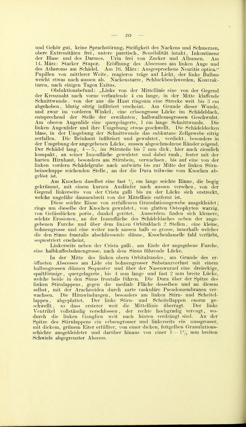 und Gehör gut, keine Sprachstörung, Steifigkeit des Nackens und Schmerzen, obere Extremitäten frei, untere paretisch, Sensibilität intakt, Inkontinenz der Blase und des Darmes. Urin frei von Zucker und Albumen. Am 14. März: Starker Stupor. Eröffnung des Abscesses am hnken Auge und des Atheroms am Schädel. Am 16. März: Ausgesprochene Neuritis optica. Pupillen von mittlerer Weite, reagieren träge auf Licht, der linke Bulbus weicht etwas nach aussen ab. Nackenstarre, Schluckbeschwerden, Kontrak- turen, nach einigen Tagen Exitus. Obduktionsbefund: „Links von der Mittellinie eine von der Gegend der Kreuznaht nach vorne verlaufende 4 cm lange, in der Mitte klaffende Schnittwunde, von der aus die Haut ringsum eine Strecke weit bis 3 cm abgehoben, blutig eitrig infiltriert erseheint. Am Grunde dieser Wunde, und zwar im vorderen Winkel, eine erbsengrosse Lücke im Schädeldach, entsprechend der Stelle der erwähnten, halbwallnussgrossen Geschwulst. Am oberen Augenlide eine quergelagerte, 1 cm lange Schnittwunde. Die linken- Augenlider und ihre Umgebung etwas geschwellt. Die Schädeldecken blass, in der Umgebung der Schnittwunde das subkutane Zellgewebe eitrig zerfallen. Die Beinhaut infiltriert mid gewulstet, verdickt, besonders in der Umgebung der angegebenen Lücke, aussen abgeschmolzene Ränder zeigend. Der Schädel lang, 4 — 5, im Stirnteile bis 7 mm dick, hier auch ziemlich kompakt, an seiner Innenfläche gewulstet und dabei rauh, fester mit der harten Hirnhaut, besonders am Stirnbein, verwachsen, bis auf eine von der linken vordem Schädelgrube nach aufwärts bis zur Mitte der linken Stirn- beinschuppe reichenden Stelle, an der die Dura teilweise vom Knochen ab- gelöst ist. Am Knochen daselbst eine fast '/., cm lange seichte Rinne, die bogig gekrümmt, mit einem kurzen Ausläufer nach aussen versehen, von der Gegend linkerseits von der Crista galli bis zu der Lücke sich erstreckt, welche ungefähr daumenbreit von der Mittellinie entfernt ist. Diese seichte Rinne von zerfallenem Granulationsgewebe ausgekleidet; rings tun dieselbe der Knochen gewulstet, von glatten Ostcophyten warzig, von Gefässlücken porös, dunkel gerötet. Ausserdem finden sich kleuiere, seichte Erosionen, an der Innenfläche des Schädeldaches neben der ange- gebenen Furche und über dem linken Orbitaldach 2 Stellen, eine kleine, bohnengrosse und eine weiter nach aussen halb so grosse, innerhalb welcher die den Sinus frontalis abschliessende dünne, Knochenlamelle fahl verfärbt, sequestriert erscheint. Linkerseits neben der Crista galli, am Ende der angegebene Furche, eine halbkaffeebohncngrosse, nach dem Sinus führende Lücke. In der Mitte des linken obern Orbitalrandcs, am Grunde des er- öff'neteu Abscesses am Lide ein bohnengrosser Substanzverlust mit einem halbsogrossen dünnen vSequestcr und über der Nasenwurzel eine dreieckige, spaltförmige, quergelagerte, bis 4 mm lauge und fast 2 mm breite Lücke, welche beide in den Sinus frontahs führen. Die Dura über der Spitze des linken Stirnlappens, gegen die mediale Fläche desselben und au diesem selbst, mit der Arachnoidea durch zarte vaskuläre Pseudomembranen ver- wachsen. Die Hirnwindungen, besonders am linken Stirn- und Scheitel- lappen , abgeplattet. Der linke Stirn- und Scheitellappen enorm ge- schwellt, so dass ersterer weit die Mittellinie überragt. Der hnke Ventrikel vollständig verschlossen , der rechte hochgradig verengt, wo- durch die linken Ganglien weit nach hinten verdrängt sind. An der Spitze des Stirnlappens ein erbsengrosser und linkerseits ein nussgrosser, mit dickem, grünem Eiter erfüllter, von einer dicken, fettgclben (iranulations- schichte ausgekleideter und darüber hinaus von einer 1 — l'/.^ mm breiten Schwiele abgegrenzter Abscess.