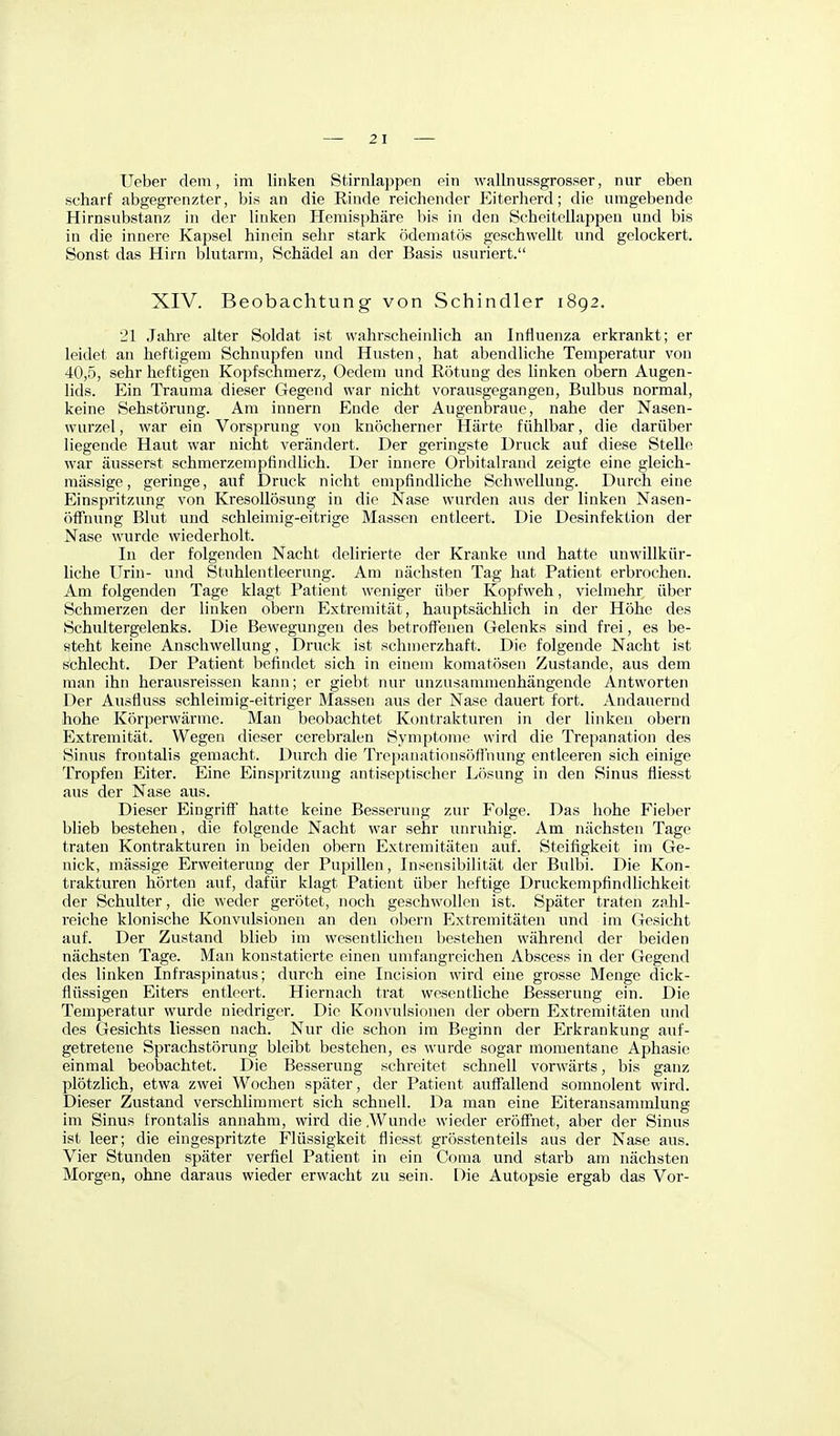 Ueber dem, im linken Stirnlappen ein wallnussgrosser, nur eben scharf abgegrenzter, bis an die Einde reichender Eiterherd; die umgebende Hirnsubstanz in der linken Hemisphäre bis in den Scheitellappen und bis in die innere Kapsel hinein sehr stark ödematös geschwellt und gelockert. Sonst das Hirn blutarm, Schädel an der Basis usuriert. XIV. Beobachtung von Schindler 1892. 21 Jahi'e alter Soldat ist wahrscheinlich an Influenza erkrankt; er leidet an heftigem Schnupfen und Husten, hat abendliche Temperatur von 40,5, sehr heftigen Kopfschmerz, Oedem und Rötung des linken obern Augen- lids. Ein Trauma dieser Gegend war nicht vorausgegangen, Bulbus normal, keine Sehstörung. Am Innern Ende der Augenbraue, nahe der Nasen- wurzel , war ein Vorsprung von knöcherner Härte fühlbar, die darüber liegende Haut war nicht verändert. Der geringste Druck auf diese Stelle war äusserst schmerzempfindlich. Der innere Orbitalrand zeigte eine gleich- mässige, geringe, auf Druck nicht empfindliche Schwellung. Durcheine Einspritzung von KresoUösung in die Nase wurden aus der linken Nasen- öffnung Blut und schleimig-eitrige Massen entleert. Die Desinfektion der Nase wurde wiederholt. In der folgenden Nacht delirierte der Kranke und hatte unwillkür- hche Urin- und Stuhlentleerung. Am nächsten Tag hat Patient erbrochen. Am folgenden Tage klagt Patient weniger über Kopfweh, vielmehr über Schmerzen der linken obern Extremität, hauptsächlich in der Höhe des Schultergelenks. Die Bewegungen des betroffenen Gelenks sind frei, es be- steht keine Anschwellung, Druck ist schmerzhaft. Die folgende Nacht ist schlecht. Der Patient befindet sich in einem komatösen Zustande, aus dem man ihn herausreissen kann; er giebt nur unzusammenhängende Antworten Der Ausfluss schleimig-eitriger Massen aus der Nase dauert fort. Andauernd hohe Körperwärme. Man beobachtet Kontrakturen in der linken obern Extremität. Wegen dieser cerebralen Symptonie wird die Trepanation des Sinus frontalis gemacht. Durch die Trepanationsöffnung entleeren sich einige Tropfen Eiter. Eine Einspritzung antiseptischer Lösung in den Sinus fliesst aus der Nase aus. Dieser Eingriff hatte keine Besserung zur Folge. Das hohe Fieber blieb bestehen, die folgende Nacht war sehr unruhig. Am nächsten Tage traten Kontrakturen in beiden obern Extremitäten auf. Steifigkeit im Ge- nick, mässige Erweiterung der Pupillen, Insensibilität der Bulbi. Die Kon- trakturen hörten auf, dafür klagt Patient über heftige Druckempfindlichkeit der Schulter, die weder gerötet, noch geschwollen ist. Später traten zahl- reiche klonische Konvulsionen an den obern Extremitäten und im Gesicht auf. Der Zustand blieb im wesentlichen bestehen während der beiden nächsten Tage. Man konstatierte einen umfangreichen Abscess in der Gegend des linken Infraspinatus; durch eine Incision wird eine grosse Menge dick- flüssigen Eiters entleert. Hiernach trat wesentliche Besserung ein. Die Temperatur wurde niedriger. Die Konvulsionen der obern Extremitäten und des Gesichts Hessen nach. Nur die schon im Beginn der Erkrankung auf- getretene Sprachstörung bleibt bestehen, es wurde sogar momentane Aphasie einmal beobachtet. Die Besserung schreitet schnell vorwärts, bis ganz plötzlich, etwa zwei Wochen später, der Patient auffallend somnolent wird. Dieser Zustand verschlimmert sich schnell. Da man eine Eiteransammlung im Sinus frontalis annahm, wird die .Wunde wieder eröffnet, aber der Sinus ist leer; die eingespritzte Flüssigkeit fliesst grösstenteils aus der Nase aus. Vier Stunden später verfiel Patient in ein Coma und starb am nächsten Morgen, ohne daraus wieder erwacht zu sein. Die Autopsie ergab das Vor-