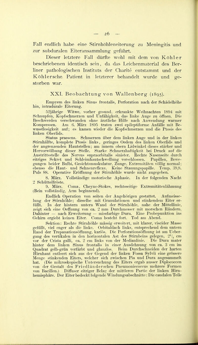 Fall endlich habe eine Stirnhöhleneiterung zu Meningitis und zur subduralen Eiteransammlung geführt. Dieser letztere Fall dürfte wohl mit dem von Köhler beschriebenen identisch sein, da das Leichenmaterial des Ber- liner pathologischen Instituts der Charite entstammt und der Köhl er sehe Patient in letzterer behandelt wurde und ge- storben war. XXI. Beobachtung von Wallenberg (1895). Einp3'em des linken Sinus frontalis, Perforation nach der Schädelhölie hin, intradurale Eiterung. 52jährige Witwe, vorher gesund, erkrankte Weihnachten 1894 mit Schnupfen, Kopfschmerzen und Unfähigkeit, das linke Auge zu öffnen. Die Beschwerden verschwanden ohne ärzthche Hilfe nach Anwendung warmer Kompressen. Am 6. März 1895 traten zwei epileptiforme Anfälle mit Be- wusstlosigkeit auf; es kamen wieder die Kopfschmerzen und die Ptosis des linken Oberlids. Status praesens. Schmerzen über dem linken Auge und in der hnken Stirnhälfte, komplete Ptosis links, geringes Oedem des linken Oberlids und der angrenzenden Hautstellen; am innern obern Lidwinkel dieses stärker und Hervorwölbung dieser Stelle. Starke Schmerzhaftigkeit bei Druck auf die AustrittssteUe des Nervus supraorbitalis sinister. Rechte Nasenseitc durch eitriges Sekret und SchleimhautschwcUung verschlossen. Pupillen, Bewe- gungen beider Bulbi, Gesichtsmuskulatur, Zunge, Extrenutäten völlig normal; ebenso die Haut- und Sehnenreflexe. Keine Stauungspapille. Temp. 39,8. Puls 88. Operative Eröffnung der Stirnhöhle wurde nicht zugegeben. 8. März. Vollständige motorische Aphasie. In der folgenden Nacht 2 Schüttelfröste. 9. März. Coma, Cheyne-Stokes, rechtsseitige Extremitätenlähmung (Bein vollständig, Arm beginnend). Endlich Operation von selten der Angehörigen gestattet. Aufmeisse- lung der Stirnhöhle; dieselbe mit Granulationen und stinkendem Eiter er- füllt. In der hintern untern Wand der Stirnhöhle, nahe der Mittellinie, zeigt sich eine Oeffnung von ca. 2 mm Durchmesser mit morschen Rändern. Dahinter — nach Erweiterung — missfarbige Dura. Eine Probepunktion ins Gehirn ergiebt keinen Eiter. Coma besteht fort. Tod am Abend. Sektion: Rechte Stirnhöhle massig erweitert, mit klarer, viscider Masse gefüllt, viel enger als die linke. Orbitaldach links, entsprechend dem untern Rand der Trepanationsöffnung, kariös. Die Perforationsöffnung ist am Ueber- gang des vertikalen in den horizontalen Ast des Stirnbeins gelegen, 2'/, cm vor der Crista galli, ca. 2 cm links von der Medianlinie. Die Dura mater hinter dem linken Sinus frontalis in einer Ausdehnung von ca. 3 cm im Quadrat gelb-grün verfärbt und glanzlos. Beim Durchschneiden der harten Hirnhaut entleert sich aus der Gegend der linken Fossa Sylvii eine grössere Menge stinkenden Eiters, welcher sich zwischen Pia und Dura angesammelt hat. (Die mikroskopische Untersuchung des Eiters ergab ausser Diplococcen von der Gestalt des Friedländerscheu Pneumoniecoccus mehrere Formen von Bacillen.) Diffuser eitriger Belag der mittleren Partie der linken Hirn- hemisphäre. Der Eiter bedeckt folgende Windungsabschnitte: Die caudalen Teile