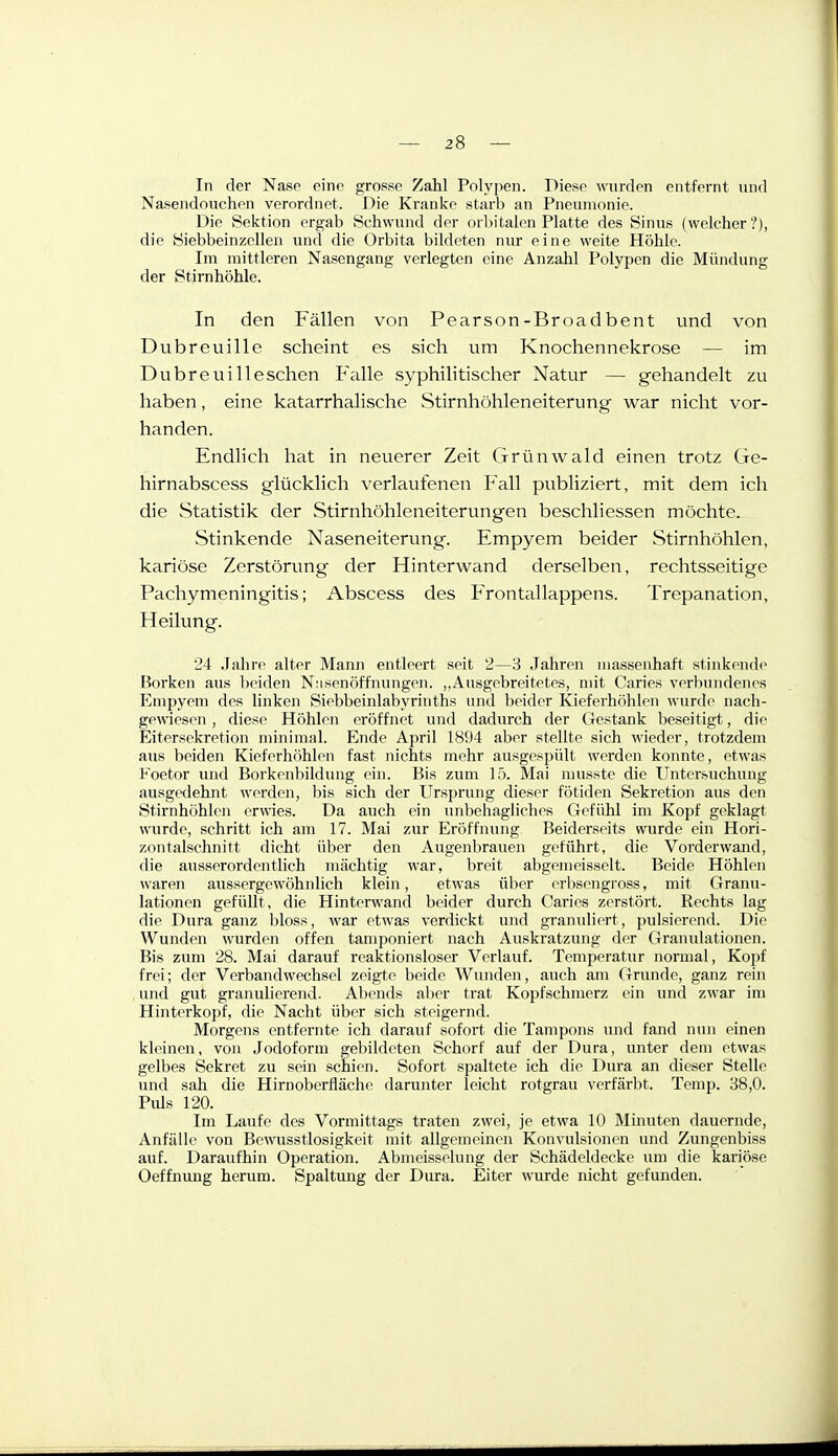 In der Nasp eine grosse Zahl Polypen. Diese wurden entfernt und Nasendnuchen verordnet. Die Kranke starb an Pneumonie. Die Sektion ergab Schwund der orbitalen Platte des Sinus (welcher?), die Siebbeinzcllen und die Orbita bildeten nur eine weite Höhle. Im mittleren Nasengang verlegten eine Anzahl Polypen die Mündung der Stirnhöhle. In den Fällen von Pearson-Broad bent und von Dubreuille scheint es sich um Knochennekrose — im Dubreuilleschen Falle syphilitischer Natur — gehandelt zu haben, eine katarrhalische Stirnhöhleneiterung war nicht vor- handen. Endlich hat in neuerer Zeit (jrrünwald einen trotz Gc- hirnabscess glücklich verlaufenen Fall publiziert, mit dem ich die Statistik der Stirnhöhleneiterungen beschliessen möchte. Stinkende Naseneiterung. Empyem beider Stirnhöhlen, kariöse Zerstörung der Hinterwand derselben, rechtsseitige Pachymeningitis; Abscess des Frontallappens. Trepanation, Heilung. '24 .lahre alter Mann entleert seit 2—3 Jahren massenhaft stinkeude Borken aus beiden Niisenöffnungen. „Ausgebreitetes, mit Caries verbundenes Empyem des linken Siebbeinlabyrinths und beider Kieferhohlen wurde nach- gewiesen , diese Höhlen eröffnet und dadurch der Gestank beseitigt, die Eitersekretion minimal. Ende April 1894 aber stellte sich wieder, trotzdem aus beiden Kieferhöhlen fast nichts mehr ausgespült werden konnte, etwas Foetor und Borkenbildung ein. Bis zum 15. Mai musste die Untersuchung ausgedehnt werden, bis sich der Ursprung dieser fötiden Sekretion aus den Stirnhöhion erwies. Da auch ein unbehagliches Gefühl im Kopf geklagt wurde, schritt ich am 17. Mai zur Eröffnung Beiderseits wurde ein Hori- zontalschnitt dicht über den Augenbrauen geführt, die Vorderwand, die ausserordenthch mächtig war, breit abgemeisselt. Beide Höhlen waren ausserge wohnlich klein, etwas über erbsengross, mit Granu- lationen gefüllt, die Hinterwand beider durch Caries zerstört. Rechts lag die Dura ganz bloss, war etwas verdickt und granuliert, pulsierend. Die Wunden wurden offen tamponiert nach Auskratzung der Granulationen. Bis zum 28. Mai darauf reaktionsloser Verlauf. Temperatur normal, Kopf frei; der Verbandwechsel zeigte beide Wunden, auch am Grunde, ganz rein und gut granuherend. Aliends aber trat Kopfschmerz ein und zwar im Hinterkopf, die Nacht über sich steigernd. Morgens entfernte ich darauf sofort die Tampons und fand nun einen kleinen, von Jodoform gebildeten Schorf auf der Dura, unter dem etwas gelbes Sekret zu sein schien. Sofort spaltete ich die Dura an dieser Stelle und sah die Hirnoberfläche darunter leicht rotgrau verfärbt. Temp. 38,0. Piüs 120. Im Laufe des Vormittags traten zwei, je etwa 10 Minuten dauernde, Anfälle von Bewusstlosigkeit mit allgemeinen Konvulsionen und Zungenbiss auf. Daraufhin Operation. Abmeisselung der Schädeldecke um die kariöse Oeffnung herum. Spaltung der Dura. Eiter wurde nicht gefunden.