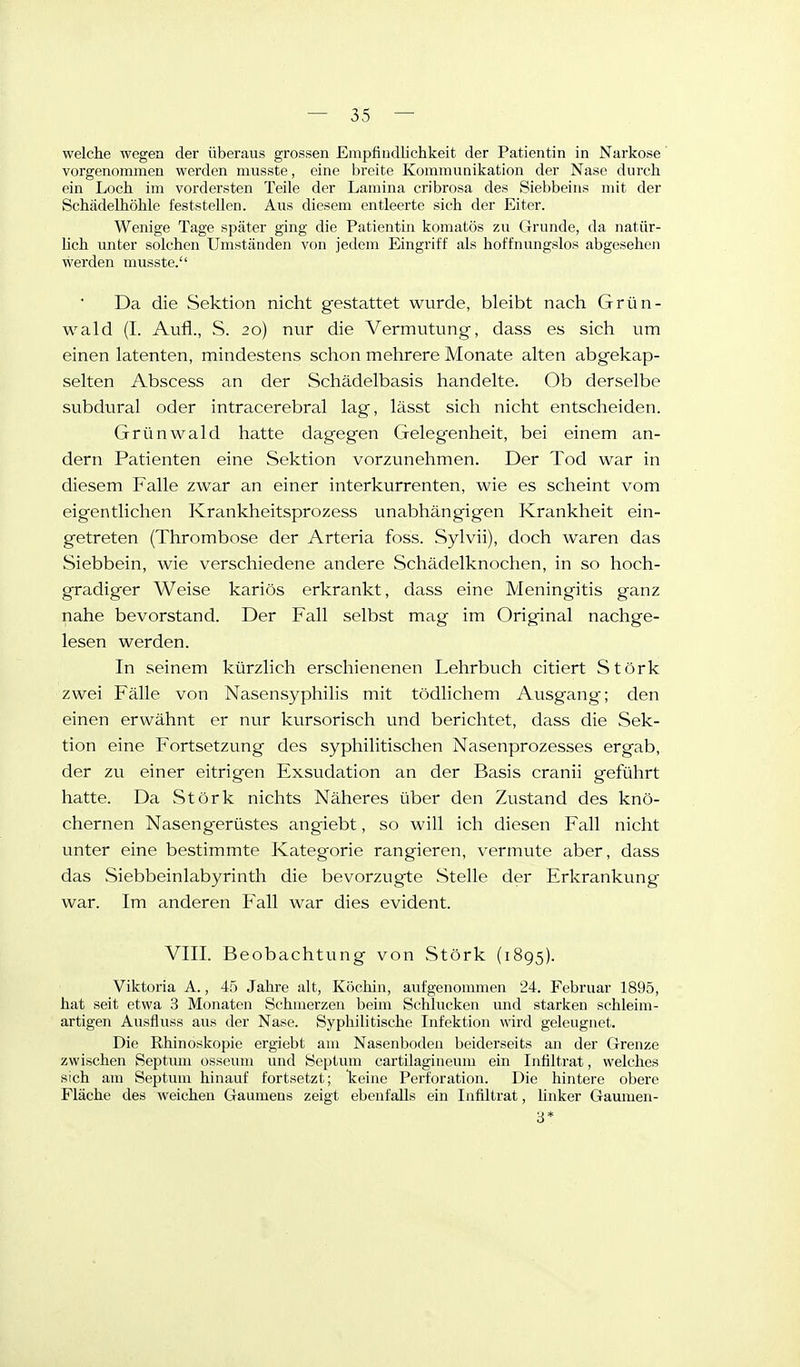 welche wegen der überaus grossen Empfindlichkeit der Patientin in Narkose' vorgenommen werden nmsste, eine breite Kommunikation der Nase durch ein Loch im vordersten Teile der Lamina cribrosa des Siebbeins mit der Schädelhöhle feststellen. Aus diesem entleerte sich der Eiter. Wenige Tage später ging die Patientin komatös zu Grunde, da natür- lich unter solchen Umständen von jedem Eingriff als hoffnungslos abgesehen werden musste. Da die Sektion nicht gestattet wurde, bleibt nach Grün- wald (I. Aufl., S. 20) nur die Vermutung, dass es sich um einen latenten, mindestens schon mehrere Monate alten abgekap- selten Abscess an der Schädelbasis handelte. Ob derselbe subdural oder intracerebral lag, lässt sich nicht entscheiden. Grünwald hatte dagegen Gelegenheit, bei einem an- dern Patienten eine Sektion vorzunehmen. Der Tod war in diesem Falle zwar an einer interkurrenten, wie es scheint vom eigentlichen Krankheitsprozess unabhängigen Krankheit ein- getreten (Thrombose der Arteria foss. Sylvii), doch waren das Siebbein, wie verschiedene andere Schädelknochen, in so hoch- gradiger Weise kariös erkrankt, dass eine Meningitis ganz nahe bevorstand. Der Fall selbst mag im Original nachge- lesen werden. In seinem kürzlich erschienenen Lehrbuch citiert Stork zwei Fälle von Nasensyphihs mit tödlichem Ausgang; den einen erwähnt er nur kursorisch und berichtet, dass die Sek- tion eine Fortsetzung des syphilitischen Nasenprozesses ergab, der zu einer eitrigen Exsudation an der Basis cranii geführt hatte. Da Störk nichts Näheres über den Zustand des knö- chernen Nasengerüstes angiebt, so will ich diesen Fall nicht unter eine bestimmte Kateg'orie rangieren, vermute aber, dass das Siebbeinlabyrinth die bevorzugte Stelle der Erkrankung war. Im anderen Fall war dies evident. VIII. Beobachtung von Störk (1895). Viktoria A., 45 Jahre alt, Köchin, aufgenommen 24. Februar 1895, hat seit etwa 3 Monaten Schmerzen beim Schlucken und starken schleim- artigen Ausfluss aus der Nase. Syphilitische Infektion wird geleugnet. Die Rhinoskopie ergiebt am Nasenboden beiderseits an der Grenze zwischen Septum osseum und Septum cartilagineum ein Infiltrat, welches sich am Septmn hinauf fortsetzt; lieine Perforation. Die hintere obere Fläche des weichen Gaumens zeigt ebenfalls ein Infiltrat, linker Gaumen- 3*