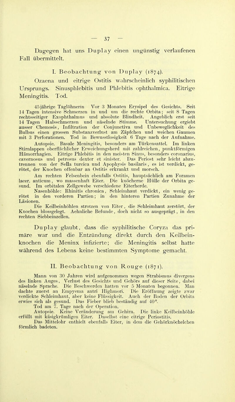 Dagegen hat uns Duplay einen ungünstig verlaufenen Fall übermittelt. I. Beobachtung von Duplay (1874). Ozaena und eitrige Ostitis wahrscheinlich syphilitischen Ursprungs. Sinusphlebitis und Phlebitis ophthalmica. Eitrige Meningitis. Tod. 4.5 jährige Taglöhnerin Vor 3 Monaten Erysipel des Gesichts. Seit 14 Tagen intensive Schmerzen in und um die rechte Orbita; seit 8 Tagen rechtsseitiger Exophthalmus und absolute Blindheit. Angeblich erst seit 14 Tagen Halsschmerzen und näselnde Stimme. Untersuchung ergiebt ausser Chemosis, Infiltration der Conjunctiva und Unbeweglichkeit des Bulbus einen grossen Substanzverlust am Zäpfchen und weichen Gaumen mit 3 Perforationen. Tod in Bewusstlosigkeit 6 Tage nach der Aufnahme. Autopsie. Basale Meningitis, besonders am Türkensattel. Im linken Stirnlappen oberflächlicher Erweichungsherd mit zahlreichen, punktförmigen Hämorrhagien. Eitrige Phlebitis in den meisten Sinus, besonders coronarius, cavernosus und petrosus dexter et sinister. Das Periost sehr leicht abzu- trennen von der Sella turcica und Apophysis basilaris, es ist verdickt, ge- rötet, der Knochen offenbar an Ostitis erkrankt und morsch. Am rechten Felsenbein ebenfalls Ostitis, hauptsächlich am Foramen lacer. anticum, wo massenhaft Eiter. Die knöcherne Hülle der Orbita ge- sund. Im orbitalen Zellgewebe verschiedene Eiterherde. Nasenhöhle: Rhinitis chronica, Schleimhaut verdickt, ein wenig ge- rötet in den vorderen Partien; in den hinteren Partien Zunahme der Läsionen. Die Keilbeinhöhlen strotzen von Eiter, die Schleimhaut zerstört, der Knochen blossgelegt. Aehnliche Befunde, doch nicht so ausgeprägt, in den rechten Siebbeinzellen. Duplay glaubt, dass die syphilitische Coryza das pri- märe war und die Entzündung direkt durch den Keilbein- knochen die Meninx infizierte; die Meningitis selbst hatte während des Lebens keine bestimmten Symptome gemacht, II. Beobachtung von Rouge (1871). Mann von 30 Jahren wird aufgenommen wegen Strabismus divergens des linken Auges, Verlust des Gesichts und Gehörs auf dieser Seite, dabei näselnde Sprache. Die Beschwerden hatten vor 5 Monaten begonnen. Man dachte zuerst an Empyenia antri Highmori. Die Eröffnung zeigte '/,v.'aT verdickte Schleimhaut, aber keine Flüssigkeit. Auch der Boden der Orbita erwies sich als gesund. Das Fieber blieb beständig auf 40°. Tod am 7. Tage nach der Operation. Autopsie. Keine Veränderung am Gehirn. Die linke Keilbeinhöhle erfüllt mit käsigkrümligea Eiter. Daselbst eine citrige Periostitis. Das Mittelohr enthielt ebenfalls Eiter, in dem die Gehörknöchelchen förmlich badeten.