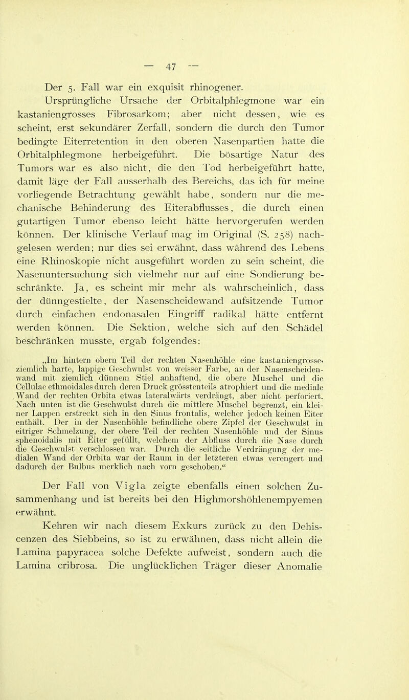 Der 5. Fall war ein exquisit rhinogener. Ursprüngliche Ursache der Orbitalphlegmone war ein kastaniengrosses Fibrosarkom; aber nicht dessen, wie es scheint, erst sekundärer Zerfall, sondern die durch den Tumor bedingte Eiterretention in den oberen Nasenpartien hatte die Orbitalphlegmone herbeigeführt. Die bösartige Natur des Tumors war es also nicht, die den Tod herbeig^eführt hatte, damit läge der Fall ausserhalb des Bereichs, das ich für meine vorliegende Betrachtung gewählt habe, sondern nur die me- chanische Behinderung- des Eiterabflusses, die durch einen gutartigen Tumor ebenso leicht hätte hervorgerufen werden können. Der klinische Verlauf mag- im Original (S. 258) nach- gelesen werden; nur dies sei erwähnt, dass während des Lebens eine Rhinoskopie nicht ausgeführt worden zu sein scheint, die Nasenuntersuchimg sich vielmehr nur auf eine Sondierung be- schränkte. Ja, es scheint mir mehr als wahrscheinlich, dass der dünngestielte, der Nasenscheidewand aufsitzende Tumor durch einfachen endonasalen Eingriff radikal hätte entfernt werden können. Die Sektion, welche sich auf den Schädel beschränken musste, ergab folgendes: „Im hintern obern Teil der rechten Nasenhöhle eine kastaniengrosse> ziemlich harte, lappige Geschwulst von weisser Farbe, an der Nasenscheiden- wand mit ziemlich dünnem Stiel anhaftend, die obere Muschel und die Cellulae ethmoidales durch deren Druck grösstenteils atroijhiert und die mediale .Wand der rechten Orbita etwas lateralwärts verdrängt, aber nicht perforiert. Nach unten ist die Geschwulst durch die mittlere Muschel begrenzt, ein klei- ner Lappen erstreckt sich in den Sinus frontalis, welcher jedoch keinen Eiter enthält. Der in der Nasenhöhle befindliche obere Zipfel der Geschwulst in eitriger Schmelzung, der obere Teil der rechten Nasenhöhle luid der Sinus sphenoidalis mit Eiter gefüllt, welchem der Abfluss durch die Nase durch die Geschwvdst verschlossen war. Durch die seitliche Verdrängung der me- dialen Wand der Orbita war der Raum in der letzteren etwas verengert und dadurch der Bulbus merklich nach vorn geschoben. Der Fall von Vigla zeigte ebenfalls einen solchen Zu- sammenhang vmd ist bereits bei den Highmorshöhlenempyemen erwähnt. Kehren wir nach diesem Exkurs zurück zu den Dehis- cenzen des Siebbeins, so ist zu erwähnen, dass nicht allein die Lamina papyracea solche Defekte aufweist, sondern auch die Lamina cribrosa. Die unglücklichen Träger dieser Anomalie