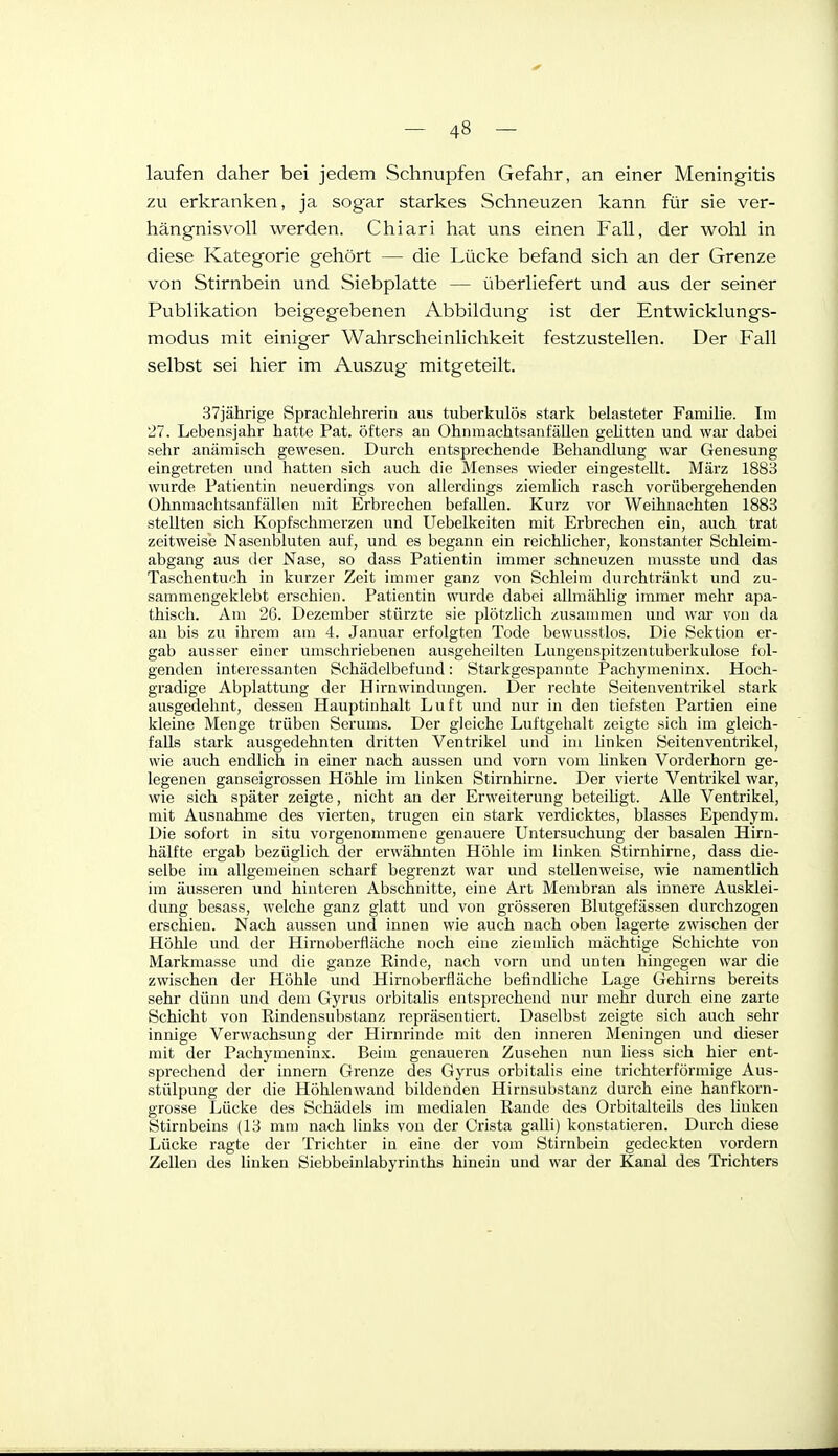laufen daher bei jedem Schnupfen Gefahr, an einer Meningitis zu erkranken, ja sogar starkes Schneuzen kann für sie ver- hängnisvoll werden. Chiari hat uns einen Fall, der wohl in diese Kategorie gehört — die Lücke befand sich an der Grenze von Stirnbein und Siebplatte — überliefert und aus der seiner Publikation beigegebenen Abbildung ist der Entwicklungs- modus mit einiger Wahrscheinlichkeit festzustellen. Der Fall selbst sei hier im Auszug mitgeteilt. 37jährige Sprachlehrerin aus tuberkulös stark belasteter Familie. Im 27. Lebensjahr hatte Fat. öfters an Ohnmachtsanfällen gelitten und war dabei sehr anämisch gewesen. Durch entsprechende Behandlung war Genesung eingetreten und hatten sich auch die Menses wieder eingestellt. März 1883 wurde Patientin neuerdings von allerdings ziemhch rasch vorübergehenden Ohnmachtsanfällen mit Erbrechen befallen. Kurz vor Weihnachten 1883 stellten sich Kopfschmerzen und Uebelkeiten mit Erbrechen ein, auch trat zeitweise Nasenbluten auf, und es begann ein reichlicher, konstanter Schleim- abgang aus der Nase, so dass Patientin immer schneuzen musste und das Taschentuch in kurzer Zeit immer ganz von Schleim durchtränkt und zu- sammengeklebt erschien. Patientin wurde dabei allmählig immer mehr apa- thisch. Am 26. Dezember stürzte sie plötzlich zusammen und war von da an bis zu ihrem am 4. Januar erfolgten Tode bewusstlos. Die Sektion er- gab ausser einer umschriebenen ausgeheilten Lungenspitzen tuberkulöse fol- genden interessanten Schädelbefund: Starkgespannte Pachymeninx. Hoch- gradige Abplattung der Hirnwindungen. Der rechte Seitenventrikel stark ausgedehnt, dessen Hauptinhalt Luft und nur in den tiefsten Partien eine kleine Menge trüben Serums. Der gleiche Luftgehalt zeigte sich im gleich- falls stark ausgedehnten dritten Ventrikel und im linken Seitenventrikel, wie auch endlich in einer nach aussen und vorn vom hnken Vorderhorn ge- legenen ganseigrossen Höhle im linken Stirnhirne. Der vierte Ventrikel war, wie sich später zeigte, nicht an der Erweiterung beteihgt. Alle Ventrikel, mit Ausnahme des vierten, trugen ein stark verdicktes, blasses Ependym. Die sofort in situ vorgenommene genauere Untersuchung der basalen Hirn- hälfte ergab bezüglich der erwähnten Höhle im linken Stirnhirne, dass die- selbe im allgemeinen scharf begrenzt war und stellenweise, wie namentlich im äusseren und hinteren Abschnitte, eine Art Membran als innere Ausklei- dung besass, welche ganz glatt und von grösseren Blutgefässen durchzogen erschien. Nach aussen und innen wie auch nach oben lagerte zwischen der Höhle und der Hirnoberfläche noch eine ziemlich mächtige Schichte von Markmassc und die ganze Einde, nach vorn und unten hingegen war die zwischen der Höhle und Hirnoberfläche befindhche Lage Gehirns bereits sehr dünn und dem Gyrus orbitalis entsprechend nur mehr durch eine zarte Schicht von Rindensubstanz repräsentiert. Daselbst zeigte sich auch sehr innige Verwachsung der Hirnrinde mit den inneren Meningen und dieser mit der Pachymeninx. Beim genaueren Zusehen nun liess sich hier ent- sprechend der Innern Grenze des Gyrus orbitalis eine trichterförmige Aus- stülpung der die Höhlenwand bildenden Hirnsubstanz durch eine hanfkorn- grosse Lücke des Schädels im medialen Rande des Orbitalteils des Uuken Stirnbeins (13 mm nach links von der Crista galli) konstatieren. Durch diese Lücke ragte der Trichter in eine der vom Stirnbein gedeckten vordem Zellen des linken Siebbeinlabyrinths hinein und war der Kanal des Trichters