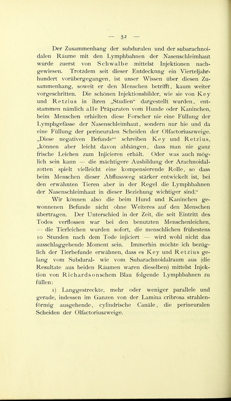 Der Zusammenhang der subduralen und der subarachnoi- dalen Räume mit den Lymphbahnen der Nasenschleimhaut wurde zuerst von Schwalbe mittelst Injektionen nach- gewiesen. Trotzdem seit dieser Entdeckung ein Vierteljahr- hundert vorübergegangen, ist unser Wissen über diesen Zu- sammenhang, soweit er den Menschen betrifft, kaum weiter vorgeschritten. Die schönen Injektionsbilder, wie sie von Key und Ketzins in ihren „Studien dargestellt wurden, ent- stammen nämlich alle Präparaten vom Hunde oder Kaninchen, beim Menschen erhielten diese Forscher nie eine Füllung der Lymphgefässe der Nasenschleimhaut, sondern nur hie und da eine Füllung der perineuralen Scheiden der Olfactoriuszweige. „Diese negativen Befunde' schreiben Key und Retzius, „können aber leicht davon abhängen, dass man nie ganz frische Leichen zum Injicieren erhält. Oder was auch mög- lich sein kann — die mächtigere Ausbildung der Arachnoidal- zotten ■ spielt vielleicht eine kompensierende Rolle, so dass beim Menschen dieser Abflussweg stärker entwickelt ist, bei den erwähnten Tieren aber in der Regel die Lymphbahnen der Nasenschleimhaut in dieser Beziehung wichtiger sind. Wir können also die beim Hund und Kaninchen ge- wonnenen Befunde nicht ohne Weiteres auf den Menschen übertragen. Der Unterschied in der Zeit, die seit Eintritt des Todes verflossen war bei den benutzten Menschenleichen, — die Tierleichen wurden sofort, die menschlichen frühestens IG Stunden nach dem Tode injiciert — wird wohl nicht das ausschlaggebende Moment sein. Immerhin möchte ich bezüg- lich der Tierbefunde erwähnen, dass es Key und Retzius ge- lang vom Subdural- wie vom Subarachnoidalraum aus (die Resultate aus beiden Räumen waren dieselben) mittelst Injek- tion von Richardsonschem Blau folgende Lymphbahnen zu füllen: i) Langgestreckte, mehr oder weniger parallele und gerade, indessen im Ganzen von der Lamina cribrosa strahlen- förmig ausgehende, cyhndrische Canäle, die perineuralen Scheiden der Olfactoriuszweige.