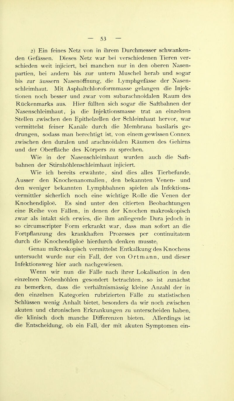 2) Ein feines Netz von in ihrem Durchmesser schwanken- den Gefässen. Dieses Netz war bei verschiedenen Tieren ver- schieden weit injiciert, bei manchen nur in den oberen Nasen- partien, bei andern bis zur untern Muschel herab und sogar bis zur äussern NasenöfFnung, die Lymphgefässe der Nasen- schleimhaut. Mit Asphaltchloroformmasse gelangen die Injek- tionen noch besser und zwar vom subarachnoidalen Raum des Rückenmarks aus. Hier füllten sich sogar die Saftbahnen der Nasenschleimhaut, ja die Injektionsmasse trat an einzelnen Stellen zwischen den Epithelzellen der Schleimhaut hervor, war vermittelst feiner Kanäle durch die Membrana basilaris ge- drungen, sodass man berechtigt ist, von einem gewissen Connex zwischen den duralen und arachnoidalen Räumen des Gehirns und der Oberfläche des Körpers zu sprechen. Wie in der Nasenschleimhaut wurden auch die Saft- bahnen der Stirnhöhlenschleimhaut injiciert. Wie ich bereits erwähnte, sind dies alles Tierbefunde. Ausser den Knochenanomalien, den bekannten Venen- und den weniger bekannten Lymphbahnen spielen als Infektions- vermittler sicherlich noch eine wichtige Rolle die Venen der Knochendiploe. Es sind unter den citierten Beobachtungen eine Reihe von Fällen, in denen der Knochen makroskopisch zwar als intakt sich erwies, die ihm anliegende Dura jedoch in so circumscripter Form erkrankt war, dass man sofort an die Fortpflanzung des krankhaften Prozesses per continuitatem durch die Knochendiploe hierdurch denken musste. Genau mikroskopisch vermittelst Entkalkung des Knochens untersucht wurde nur ein Fall, der von Ort mann, und dieser Infektionsweg hier auch nachgewiesen. Wenn wir nun die Fälle nach ihrer Lokalisation in den einzelnen Nebenhöhlen gesondert betrachten, so ist zunächst zu bemerken, dass die verhältnismässig kleine Anzahl der in den einzelnen Kategorien rubrizierten Fälle zu statistischen Schlüssen wenig Anhalt bietet, besonders da wir noch zwischen akuten und chronischen Erkrankungen zu unterscheiden haben, die klinisch doch manche Diff'erenzen bieten. Allerdings ist die Entscheidung, ob ein Fall, der mit akuten Symptomen ein-