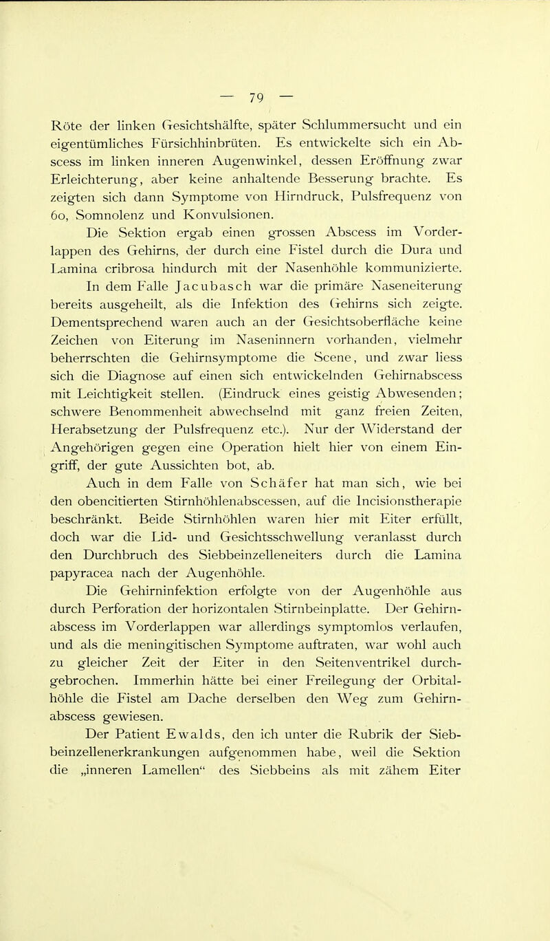 Röte der linken Gesichtshälfte, später Schlummersucht und ein eigentümUches Fürsichhinbrüten. Es entwickelte sich ein Ab- scess im Unken inneren Augenwinkel, dessen Eröffnung zwar Erleichterung, aber keine anhaltende Besserung brachte. Es zeigten sich dann Symptome von Hirndruck, Pulsfrequenz von 60, Somnolenz und Konvulsionen. Die Sektion ergab einen grossen Abscess im Vorder- lappen des Gehirns, der durch eine Fistel durch die Dura und Lamina cribrosa hindurch mit der Nasenhöhle kommunizierte. In dem Falle Jacubasch war die primäre Naseneiterung bereits ausgeheilt, als die Infektion des Gehirns sich zeigte. Dementsprechend waren auch an der Gesichtsoberfläche keine Zeichen von Eiterung im Naseninnern vorhanden, vielmehr beherrschten die Gehirnsymptome die Scene, und zwar liess sich die Diagnose auf einen sich entwickelnden Gehirnabscess mit Leichtigkeit stellen. (Eindruck eines geistig Abwesenden; schwere Benommenheit abwechselnd mit ganz freien Zeiten, Herabsetzung der Pulsfrequenz etc.). Nur der Widerstand der Angehörigen gegen eine Operation hielt hier von einem Ein- griff, der gute Aussichten bot, ab. Auch in dem Falle von Schäfer hat man sich, wie bei den obencitierten Stirnhöhlenabscessen, auf die Incisionstherapie beschränkt. Beide Stirnhöhlen waren hier mit Eiter erfüllt, doch war die Lid- und Gesichtsschwellung veranlasst durch den Durchbruch des Siebbeinzelleneiters durch die Lamina papyracea nach der Augenhöhle. Die Gehirninfektion erfolgte von der Augenhöhle aus durch Perforation der horizontalen .Stirnbeinplatte. Der Gehirn- abscess im Vorderlappen war allerdings symptomlos verlaufen, und als die meningitischen Symptome auftraten, war wohl auch zu gleicher Zeit der Eiter in den Seitenventrikel durch- gebrochen. Immerhin hätte bei einer Freilegung der Orbital- höhle die Fistel am Dache derselben den Weg zum Gehirn- abscess gewiesen. Der Patient Ewalds, den ich unter die Rubrik der Sieb- beinzellenerkrankungen aufgenommen habe, weil die Sektion die „inneren Lamellen des Siebbeins als mit zähem Eiter