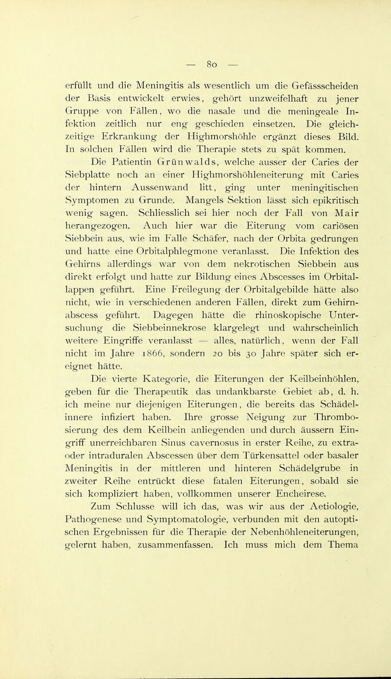 erfüllt und die Meningitis als wesentlich um die Gefässscheiden der Basis entwickelt erwies, gehört unzweifelhaft zu jener Gruppe von Fällen, wo die nasale und die meningeale In- fektion zeitlich nur eng geschieden einsetzen. Die gleich- zeitige Erkrankung der Highmorshöhle ergänzt dieses Bild. In solchen Fällen wird die Therapie stets zu spät kommen. Die Patientin Grünwalds, welche ausser der Caries der Siebplatte noch an einer Highmorshöhleneiterung mit Caries der hintern Aussenwand litt, ging unter meningitischen Symptomen zu Grunde. Mangels Sektion lässt sich epikritisch wenig sag'en. Schliesslich sei hier noch der Fall von Mair herangezogen. Auch hier war die Eiterung vom cariösen Siebbein aus, wie im Falle Schäfer, nach der Orbita g^edrungen und hatte eine Orbitalphlegmone veranlasst. Die Infektion des Gehirns allerdings war von dem nekrotischen Siebbein aus direkt erfolgt und hatte zur Bildung eines Abscesses im Orbital- lappen geführt. Eine P>eilegung der Orbitalgebilde hätte also nicht, wie in verschiedenen anderen Fällen, direkt zum Gehirn- abscess geführt. Dagegen hätte die rhinoskopische Unter- suchung die Siebbeinnekrose klargelegt und wahrscheinlich weitere Eingriffe veranlasst — alles, natürlich, wenn der Fall nicht im Jahre 1866, sondern 20 bis 30 Jahre später sich er- eignet hätte. Die vierte Kategorie, die Eiterungen der Keilbeinhöhlen, geben für die Therapeutik das undankbarste Gebiet ab, d. h. ich meine nur diejenigen Eiterungen, die bereits das Schädel- innere infiziert haben. Ihre grosse Neigung zur Thrombo- sierung des dem Keilbein anliegenden und durch äussern Ein- griff unerreichbaren Sinus cavernosvis in erster Reihe, zu extra- oder intraduralen Abscessen über dem Türkensattel oder basaler Meningitis in der mittleren und hinteren Schädelgrube in zweiter Reihe entrückt diese fatalen Eiterungen, sobald sie sich kompliziert haben, vollkommen unserer Encheirese. Zum .Schlüsse will ich das, was wir aus der Aetiologie, Pathogenese und Symptomatologie, verbunden mit den autopti- schen Ergebnissen für die Therapie der Nebenhöhleneiterungen, gelernt haben, zusammenfassen. Ich muss mich dem Thema