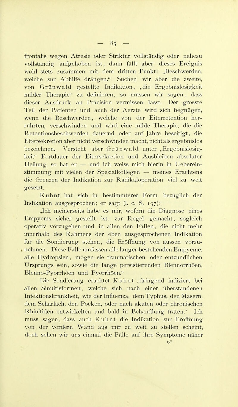 frontalis wegen Atresie oder Striktur vollständig oder nahezu vollständig aufgehoben ist, dann fällt aber dieses Ereignis wohl stets zusammen mit dem dritten Punkt: „Beschwerden, welche zur Abhilfe drängen. Suchen wir aber die zweite, von Grünwald gestellte Indikation, „die Ergebnislosigkeit milder Therapie zu definieren, so müssen wir sagen, dass dieser Ausdruck an Präcision vermissen lässt. Der grösste Teil der Patienten und auch der Aerzte wird sich begnügen, wenn die Beschwerden, welche von der Eiterretention her- rührten, verschwinden und wird eine milde Therapie, die die Retentionsbeschwerden dauernd oder auf Jahre beseitigt, die Eitersekretion aber nicht verschwinden macht, nicht als ergebnislos bezeichnen. Versteht aber Grünwald unter „Ergebnislosig- keit Fortdauer der Eitersekretion und Ausbleiben absoluter Heilung, so hat er — und ich weiss mich hierin in Ueberein- stimmung mit vielen der Spezialkollegen — meines Erachtens die Grenzen der Indikation zur Radikaloperation viel zu weit gesetzt. Kuhnt hat sich in bestimmterer Form bezüglich der Indikation ausgesprochen; er sagt (1. c. wS. 197): „Ich meinerseits habe es mir, wofern die Diagnose eines Empyems sicher gestellt ist, zur Regel gemacht, sogleich operativ vorzugehen und in allen den Fällen, die nicht mehr innerhalb des Rahmens der eben ausgesprochenen Indikation für die Sondierung stehen, die Eröffnung von aussen vorzu- t nehmen. Diese Fälle umfassen alle länger bestehenden Empyeme, alle Hydropsien, mögen sie traumatischen oder entzündlichen Ursprungs sein, sowie die lange persistierenden Blennorrhöen, Blenno-Pyorrhöen und Pyorrhöen. Die Sondierung erachtet Kuhnt „dringend indiziert bei allen Sinuitisformen, welche sich nach einer überstandenen Infektionskrankheit, wie der Influenza, dem Typhus, den Masern, dem Scharlach, den Pocken, oder nach akuten oder chronischen Rhinitiden entwickelten und bald in Behandlung traten. Ich muss sagen, dass auch Kuhnt die Indikation zur Eröffnung von der vordem Wand aus mir zu weit zu stellen scheint, doch sehen wir uns einmal die Fälle auf ihre Symptome näher 6*