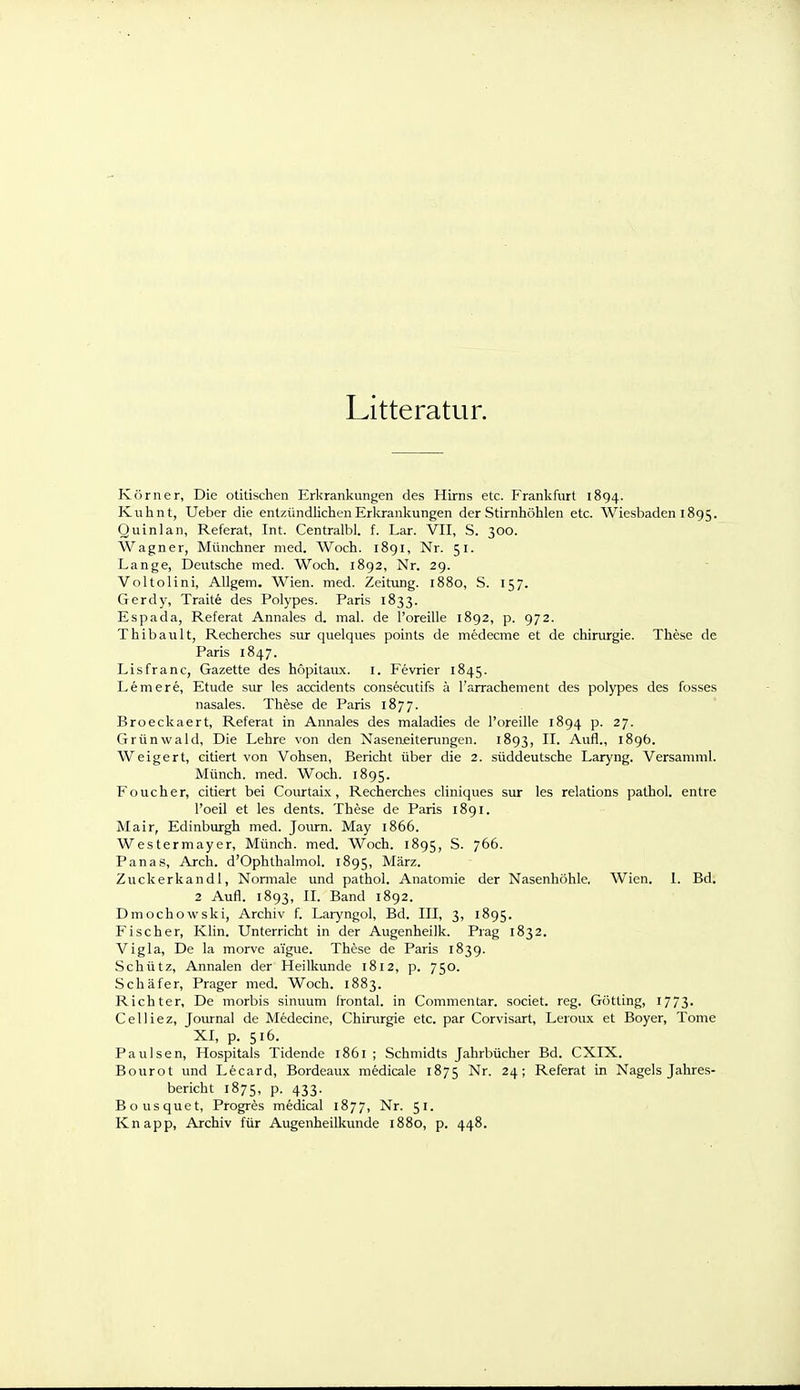 Litteratur. Körner, Die otitischen Erkrankungen des Hirns etc. Frankfurt 1894. Kuhnt, Ueber die entzündliclien Erlvrankungen der Stirnhöhlen etc. Wiesbaden 1895. Quinlan, Referat, Int. Centralbl. f. Lar. VII, S. 300. Wagner, Münchner med. Woch. 1891, Nr. 51. Lange, Deutsche med. Woch. 1892, Nr. 29. Voltolini, Allgem. Wien. med. Zeitung. 1880, S. 157. Gerdy, Traite des Polypes. Paris 1833. Espada, Referat Annales d. mal. de l'oreille 1892, p. 972. Thibault, Recherches sur quelques points de medecme et de Chirurgie. These de Paris 1847. Lisfranc, Gazette des höpitaux. i. Fevrier 1845. Lemere, Etüde siu- les accidents consecutifs ä l'arrachement des polypes des fosses nasales. Th^se de Paris 1877. Broeckaert, Referat in Annales des maladies de l'oreille 1894 p. 27. Grünwald, Die Lehre von den Naseneitenmgen. 1893, Aufl., 189Ö. Weigert, citiert von Vohsen, Bericht über die 2. süddeutsche Laryng. Versamml. Münch, med. Woch. 1895. F euch er, citiert bei Courtabi, Recherches cliniques sur les relations pathol. entre l'oeil et les dents. These de Paris 1891. Mair, Edinburgh med. Journ. May 1866. Westermayer, Münch, med. Woch. 1895, S. 766. Panas, Arch. d'Ophthalmol. 1895, März. Zuckerkandl, Normale und pathol. Anatomie der Nasenhöhle, Wien. 1. Bd. 2 Aufl. 1893, II. Band 1892. Dmochowski, Archiv f. Laryngol, Bd. III, 3, 1895. Fischer, Klin. Unterricht in der Augenheilk. Prag 1832. Vigla, De la morve aigue. These de Paris 1839. Schütz, Annalen der Heilkunde 1812, p. 750. Schäfer, Prager med. Woch. 1883. Richter, De morbis sinuum Irontal. in Commentar. societ. reg. Gotting, 1773- Celliez, Joiu-nal de Medecine, Chirurgie etc. par Corvisart, Leroux et Boyer, Tome XI, p. 516. Paulsen, Hospitals Tidende 1861 ; Schmidts Jahrbücher Bd. CXIX. Bourot und Lecard, Bordeaux medicale 1875 Nr. 24; Referat in Nagels Jahres- bericht 1875, p. 433. Bousquet, Progres medical 1877, Nr. 51. Knapp, Archiv für Augenheilkunde 1880, p. 448.