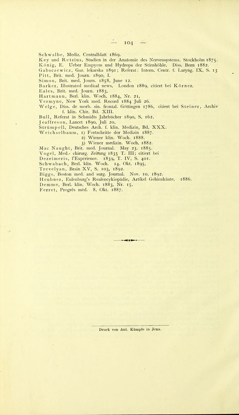 Schwalbe, Mediz. Centralblatt 1869. Key und Retzius, Studien in der Anatomie des Nervensystems. Stockholm 1875. König, E. Ueber Empyem und Hydrops der Stirnhöhle. Diss. Bern 1882. Gabsczewicz, Gaz. lekarska 1891 ; Referat: Intern. Centr. f. Laryng. IX, S. 13 Pitt, Brit. med. Journ. 1890, I. Simon, Brit. med. Journ. 1858, June 12. Barker, Illustrated medical news. London 1889, ciliert bei Körner. Eales, Brit. med. Journ. 1883. Hartmann, Berl. klin. Woch. 1884, Nr. 21, Vermyne, New York med. Record 1884 Juli 26. Welge, Diss. de morb. sin. frontal. G<)ttingen 1786, citiert bei Steiner, Archiv f. Idin. Chir. Bd. XIII. Bull, Referat in Schmidts Jahrbücher 1890, S. 162. Jeaffreson, Lancet 1890, JuU 20. Strümpell, Deutsches Arch. f. klin. Medizin, Bd. XXX. Weichselbaum, l) Fortschritte der Medizin 1887. 2) Wiener klin. Woch. 1888. 3) Wiener medizin. Woch. 1882. Mac Naught, Brit. med. Journal. May 23. 1885. Vogel, Med.- chirurg. Zeitimg 1835 T. III; citiert bei Dezeimeris, l'Experience. 1839, T. IV, S. 401. Schwabach, Berl. kUn. Woch. 14. Okt. 1895. Trevelyan, Brain XV, S. 103, 1892. Biggs, Boston med. and surg. Journal. Nov. 10, 1892. Heubner, Eulenburg's Realencyklopädie, Artikel Gehirnhäute. 1886. Demme, Berl. klin. Woch. 1883, Nr. 15. Ferret, Progres med. 8. Okt. 1887. Druck von Ant. Kämpfe in Jena.