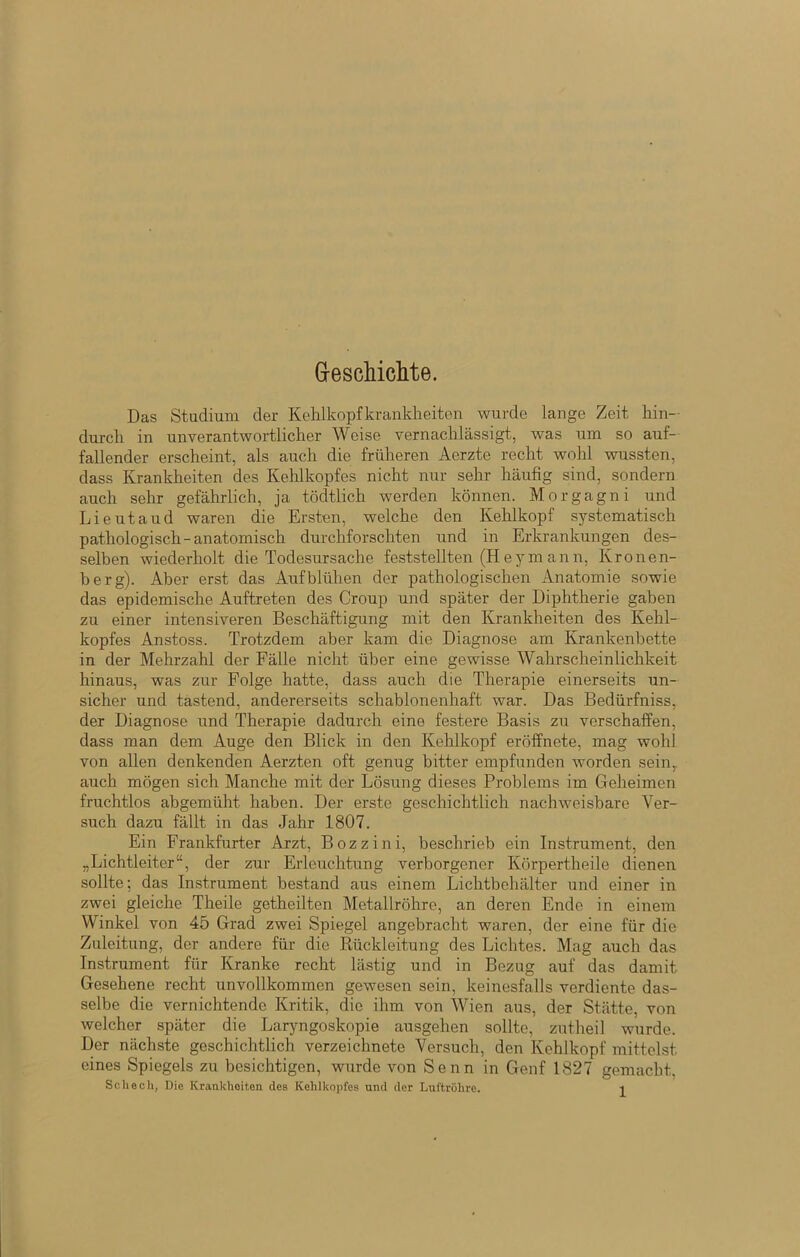 GrescMchte. Das Studium der KeHkopfkranklieiten wurde lange Zeit hin- durch in unverantwortlicher Weise vernachlässigt, was um so auf- fallender erscheint, als auch die früheren Aerzte recht wohl wussten, dass Krankheiten des Kehlkopfes nicht nur sehr häufig sind, sondern auch sehr gefährlich, ja tödtlich werden können. Morgagni und Lieutaud waren die Ersten, welche den Kehlkopf systematisch pathologisch-anatomisch durchforschten und in Erkrankungen des- selben wiederholt die Todesursache feststellten (Heymann, Kronen- berg). Aber erst das Aufblühen der pathologischen Anatomie sowie das epidemische Auftreten des Croup und später der Diphtherie gaben zu einer intensiveren Beschäftigung mit den Krankheiten des Kehl- kopfes Anstoss. Trotzdem aber kam die Diagnose am Krankenbette in der Mehrzahl der Fälle nicht über eine gewisse Wahrscheinlichkeit hinaus, was zur Folge hatte, dass auch die Therapie einerseits un- sicher und tastend, andererseits schablonenhaft war. Das Bedürfniss, der Diagnose und Therapie dadurch eine festere Basis zu verschaffen, dass man dem Auge den Blick in den Kehlkopf eröffnete, mag wohl von allen denkenden Aerzten oft genug bitter empfunden worden sein,, auch mögen sich Manche mit der Lösung dieses Problems im Geheimen fruchtlos abgemüht haben. Der erste geschichtlich nachweisbare Ver- such dazu fällt in das Jahr 1807. Ein Frankfurter Arzt, Bozzini, beschrieb ein Instrument, den „Lichtleiter“, der zur Erleuchtung verborgener Körpertheile dienen sollte; das In.strument bestand aus einem Lichtbehälter und einer in zwei gleiche Theile getheilten Metallröhre, an deren Ende in einem Winkel von 45 Grad zwei Spiegel angebracht waren, der eine für die Zuleitung, der andere für die Rückleitung des Lichtes. Mag auch das Instrument für Kranke recht lästig und in Bezug auf das damit Gesehene recht unvollkommen gewesen sein, keinesfalls verdiente das- selbe die vernichtende Kritik, die ihm von Wien aus, der Stätte, von welcher später die Laryngoskopie ausgehen sollte, zutheil wurde. Der nächste geschichtlich verzeichnete Versuch, den Kehlkopf mittelst eines Spiegels zu besichtigen, wurde von Senn in Genf 1827 gemacht,