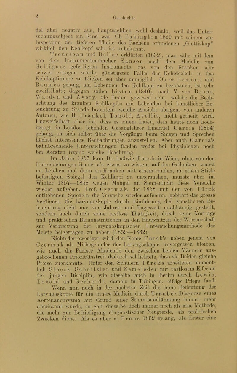 Gescliiclite. Kcl aber negativ aus, liaiiptsäclilich wohl deslialb, weil das Unter- suclmngsobject ein Kind war. Ob llabington 1829 mit seinem zur Tnspection der^ tieferen Theile des Rachens erfundenen „Glottiskop“ wirklich den Kehlkopf sah, ist unbekannt. Irousseau und Be Hoc erklärten (1832), man sähe mit dem von dem Instrumentenmacher Sanson nach dem Modelle von Selligiies gefertigten Instrumente, das von den Kranken sehr schwer ertragen würde, günstigsten Falles den Kehldeckel; in das Kehlkopfinnere zu blicken sei aber unmöglich. Ob es Bennati und Baumes gelang, am Lebenden den Kehlkopf zu beschauen, ist sehr zweifelhaft; dagegen sollen Liston (1840), nach V. von Bruns, AVarden und Avery, die Ersten gewesen sein, welche die Beob- achtung des kranken Kehlkopfes am Lebenden bei künstlicher Bci- leuchtung zu Stande brachten, welche Ansicht übrigens von anderen Autoren, wie B. Frankel, Tob old, Avellis, nicht getheilt wird. Unzweifelhaft aber ist, dass es einem Laien, dem heute noch hoch- betagt in London lebenden Gesanglehrer Emanuel Garcia (1854) gelang, an sich selbst über die Vorgänge beim Singen und Sprechen höchst interessante Beobachtungen anzustellen. Aber auch Garcia’s bahnbrechende Untersuchungen fanden weder bei Physiologen noch bei Aerzten irgend welche Beachtung. Im Jahre 1857 kam Dr. Ludwig Türek in Wien, ohne von den Untersuchungen G ar cia’s etwas zu wissen, auf den Gedanken, zuerst an Leichen und dann an Kranken mit einem runden, an einem Stiele befestigten Spiegel den Kehlkopf zu untersuchen, musste aber im AVinter 1857-—1858 wegen Mangel an Sonnenlicht diese Versuche wieder aufgeben. Prof. Czermak, der 1858 mit den von Türck entliehenen Spiegeln die A^ersuche wieder aufnahm, gebührt das grosse A^erdienst, die Laryngoskopie durch Einführung der künstlichen Be- leuchtung nicht nur von Jahres- und Tageszeit unabhängig gestellt, sondern auch durch seine rastlose Thätigkeit, durch seine A^orträge und praktischen Demonstrationen an den Hauptsitzen der AVissenschaft zur Verbreitung der laryngoskopischen Untersuchungsmethode das Meiste beigetragen zu haben (1859—1862). Nichtsdestoweniger wird der Name Türck’s neben jenem von Czermak als Mitbegründer der Laryngoskopie unvergessen bleiben, wie auch die Pariser Akademie den zwischen beiden Männern aus- gebrochenen Prioritätsstreit dadurch schlichtete, dass sie Beiden gleiche Preise zuerkannte. Unter den Schülern Türck’s arbeiteten nament- lich Stoerk, Schnitzler und Semeleder mit rastlosem Eifer an der jungen Disciplin, wie dieselbe auch in Berlin durch Lewin, Tob old und Gerhardt, damals in Tübingen, eifrige Pflege fand. AVenn nun auch in der nächsten Zeit die hohe Bedeutung der Laryngoskopie für die innere Medicin durch Traube’s Diagnose eines Aortenaneurysma auf Grund einer Stimmbandlähmung immer mehr anerkannt wurde, so galt dieselbe doch immer noch als eine Alethode, die mehr zur Befriedigung diagnostischer Neugierde, als praktischen Zwecken diene. Als cs aber v. Bruns 1862 gelang, als Erster eine