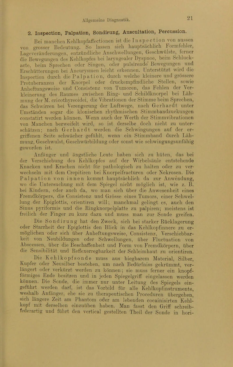 2. Inspection, Palpation, Sondirung, Auscultation, Percussion. Bei manclion Kt^lilkopfaffoctioiien ist die Inspection von aussen von grosser Bedeutung. So lassen sicli liauptsäclilicli Formfehler, Lageveränderungen, entzündliche Anschwellungen, Geschwülste, ferner die Bewegungen des Kehlkopfes hei laryngeaier Dyspnoe, beim Schluck- acte, beim Sprechen oder Singen, oder pulsirende Bewegungen und Fjrschütterungen bei Aneurysmen leicht erkennen. Unterstützt wird die Inspection durch die Palpation, durch welche kleinere und grössere Protuberanzen der Knorpel oder druckempfindliche Stellen, sowie Anheftungsweise und Consistenz von Tumoren, das Fehlen der Ver- kleinerung des Baumes zwischen Bing- und Schildknorpel bei Läh- mung der M. cricothyreoidei, die Vibrationen der Stimme beim Sprechen, das Schwirren bei Verengerung der Luftwege, nach Gerhardt unter Umständen sogar die klonischen rhythmischen Stimmbandzuckungen constatirt werden können. Wenn auch der Werth der Stimmvibrationen von Manchen bezweifelt wird, so ist derselbe doch nicht zu unter- schätzen; nach Gerhardt werden die Schwingungen auf der er- griffenen Seite schwächer gefühlt, wenn ein Stimmband durch Läh- mung:, Geschwulst, Geschwürbildung oder sonst wie schwingungsunfähig geworden ist. Anfänger und ängstliche Leute haben sich zu hüten, das bei der Verschiebung des Kehlkopfes auf der Wirbelsäule entstehende Knacken und Krachen nicht für pathologisch zu halten oder zu ver- wechseln mit dem Crepitiren bei Knorpelfracturen oder Nekrosen. Die Palpation von innen kommt hauptsächlich da zur Anwendung, wo die Untersuchung mit dem Spiegel nicht möglich ist, wie z. B. bei Kindern, oder auch da, wo man sich über die Anwesenheit eines Fremdkörpers, die Consistenz und Grösse eines Tumors, einer Schwel- lung der Epiglottis, orientiren will; manchmal gelingt es, auch den Sinus pyriformis und die Kingknorpelplatte zu palpiren; meistens ist freilich der Finger zu kurz dazu und muss man zur Sonde greifen. Die Sondirung hat den Zweck, sich bei starker Bücklagerung oder Starrheit der Epiglottis den Blick in das Kehlkopfinnere zu er- möglichen oder sich über Anheftungsweise, Consistenz, Verschiebbar- keit von Neubildungen oder Schwellungen, über Fluctuation von Abscessen, über die Beschaffenheit und Form von Fremdkörpern, über die Sensibilität und Beflexerregbarkeit der Schleimhaut zu orientiren. Die Kehlkopfsonde muss aus biegbarem Material, Silber, Kupfer oder Neusilber bestehen, um nach Bedürfniss gekrümmt, ver- längert oder verkürzt werden zu können; sie muss ferner ein knopf- förmiges Ende besitzen und in jeden Spiegelgriff eingelassen werden können. Die Sonde, die immer nur unter Leitung des Spiegels ein- geführt werden darf, ist das Vorbild für alle Kehlkopfinstrumente, weshalb Anfänger, ehe sie zu therapeutischen Proceduren übergehen, sich längere Zeit am Phantom oder am lebenden cocainisirten Kehl- kopf mit derselben einzuüben haben. Man fasst den Griff schreib- federartig und führt den vertical gestellten Theil der Sonde in hori-