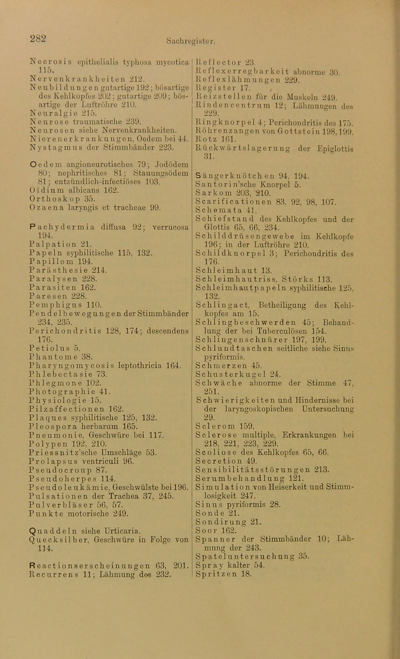 Necrosis opitlielialis typliosa mycotica 115. Nerven k r a n k h e i t e n 212. N e u b i 1 d n g e n gutartige 192; bösartige des Kehlkopfes 2U2; gutartige 209; bös- artige der Luftröhre 210. Neuralgie 215. Neurose traumatische 239. Neurosen siehe Nervenkrankheiten. Nierenerkrankungen, Oedem bei 44. Nystagmus der Stimmbänder 223. Oedem angioneurotisches 79; Jodödem 80; nephritisches 81; Stauungsödera 81; entzündlicli-infectiöses 103. Oidium albicans 162. Orthoskop 35. Ozaena laryngis et tracheae 99. Pachydermia diffusa 92; verrucosa 194. Palpation 21. Papeln syphilitische 115, 132. Papillom 194. Parästhesie 214. Paralysen 228. Parasiten 162. Paresen 228. Pemphigus 110. Pendel bewegungen der Stimmbänder 234, 235. Perichondritis 128, 174; descendens 176. Petiolus 5. Phantome 38. Pharyngomycosis leptothricia 164. Ph 1 ebectasie 73. Phlegmone 102. Photographie 41. Physiologie 15. Pilzaffectionen 162. Plaques syphilitische 125, 132. Pleospora herbarum 165. Pneumonie, Geschwüre bei 117. Polypen 192, 210. Priessnitz’sche Umschläge 53. Prolapsus ventriculi 96. Pseudocroup 87. P s e u d o h e r p e s 114. Pseudoleukämie, Geschwülste bei 196. Pulsationen der Trachea 37, 245. Pulverbläser 56, 57. Punkte motorische 249. Quaddeln siehe Urticaria. Quecksilber, Geschwüre in Folge von 114. Reactionserscheinungen 63, 201. Recurrens 11; Lähmung des 232. Heflector 23. Reflexe rregbarkeit abnorme 30. R e f ] e X1 ä li m u n g e n 229. Register 17. , Re i ZS teilen für die Muskeln 249. Rinden centrum 12; Lähmungen des 229. Ringknorpel 4; Perichondritis des 175. Röhrenzangen von Gottstein 198.199. Rotz 161. Rückwärtslagerung der Epiglottis 31. Sängerknötch en 94, 194. Santorin’sche Knorpel 5. Sarkom 203, 210. Scarificationen 83. 92, 98, 107. Schemata 41. Schiefstand des Kehlkopfes und der Glottis 65, 66, 234. Schilddrüsengewebe im Kehlkopfe 196; in der Luftröhre 210. Schildknorpel 3; Perichondritis des 176. Schleimh aut 13. Schleimhautriss, Störks 113. Schleimhautpapeln syphilitische 125. 132. Schlingact, BetheiUgung des Kehl- kopfes am 15. Schlingbeschwerden 45; Behand- lung der bei Tuberculösen 154. Schlingenschnürer 197, 199. Schlundtaschen seitliche siehe Sinus pyriformis. Schmerzen 45. Schusterkugel 24. Schwäche abnorme der Stimme 47. 251. Schwierigkeiten und Hindernisse bei der laryngoskopischen Untersuchung 29. Sclerom 159. Sclerose multiple. Erkrankungen bei 218, 221, 223, 229. Scoliose des Kehlkopfes 65, 66. Secretion 49. Sensibilitätsstörungen 213. Serumbehandlung 121. Simulation von Heiserkeit und Stimm- losigkeit 247. Sinus pyriformis 28. Sonde 21. Sondirung 21. Soor 162. Spanner der Stimmbänder 10; Läh- mung der 243. Spateluntersuchung 35. Spray kalter .54. Spritzen 18.