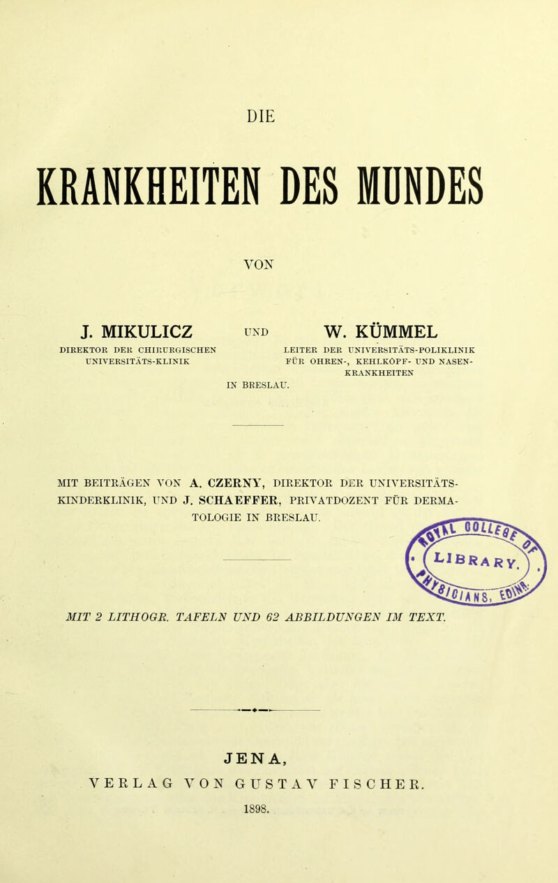 DIE KRANKHEITEN DES MÜNDES VON J. MIKULICZ DIREKTOR DER CHIRURGISCHEN UNIVERSITÄTS-KLINIK UND W. KÜMMEL LEITER DER UNIVERSITÄTS-POLIKLINIK FÜR OHREN-, KEHLKOPF- UND NASEN- KRANKHEITEN IN BRESLAU. MIT BEITRÄGEN Ä'ON A. CZERNY, DIREKTOR DER UNIYERSITÄTS KINDERKLINIK, UND J. SCHAEFEER, PRIVATDOZENT FÜR DERMA TOLOGIE IN BRESLAU. MIT 2 LITHOOE. TAFELN UND 62 ABBILDUNGEN IM TEXT. JENA, VERLAG VON GUSTAV FISCHER. 1898.