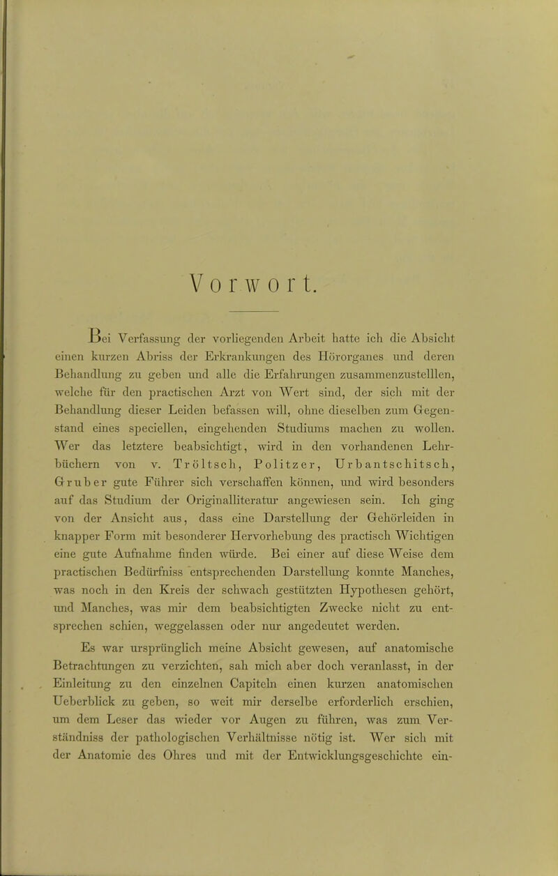 IJci Verfassung der vorliegenden Arbeit hatte ich die Absicht einen kurzen Abriss der Erkrankungen des Hörorganes und deren Behandlung zu geben und alle die Erfahrungen zusammenzustelllen, welche für den practischen Arzt von Wert sind, der sich mit der Behandlung dieser Leiden befassen will, ohne dieselben zum Gegen- stand eines speciellen, eingehenden Studiums machen zu wollen. Wer das letztere beabsichtigt, wird in den vorhandenen Lehr- büchern von v. Tröltsch, Politzer, Urbantschitsch, Grub er gute Führer sich verschaffen können, und wird besonders auf das Studium der Originalliteratur angewiesen sein. Ich ging von der Ansicht aus, dass eine Darstellung der Gehörleiden in knapper Form mit besonderer Hervorhebung des practisch Wichtigen eine gute Aufnahme finden würde. Bei einer auf diese Weise dem practischen Bedürfhiss entsprechenden Darstellung konnte Manches, was noch in den Kreis der schwach gestützten Hypothesen gehört, imd Manches, was mir dem beabsichtigten Zwecke nicht zu ent- sprechen schien, weggelassen oder nur angedeutet werden. Es war ursprünglich meine Absicht gewesen, auf anatomische Betrachtungen zu verzichten, sah mich aber doch veranlasst, in der Einleitung zu den einzelnen Capitcln einen kurzen anatomischen Ueberblick zu geben, so weit mir derselbe erforderlich erschien, um dem Leser das wieder vor Augen zu führen, was zum Ver- ständniss der pathologischen Verhältnisse nötig ist. Wer sich mit der Anatomie des Ohres und mit der Entwicklungsgeschichte ein-