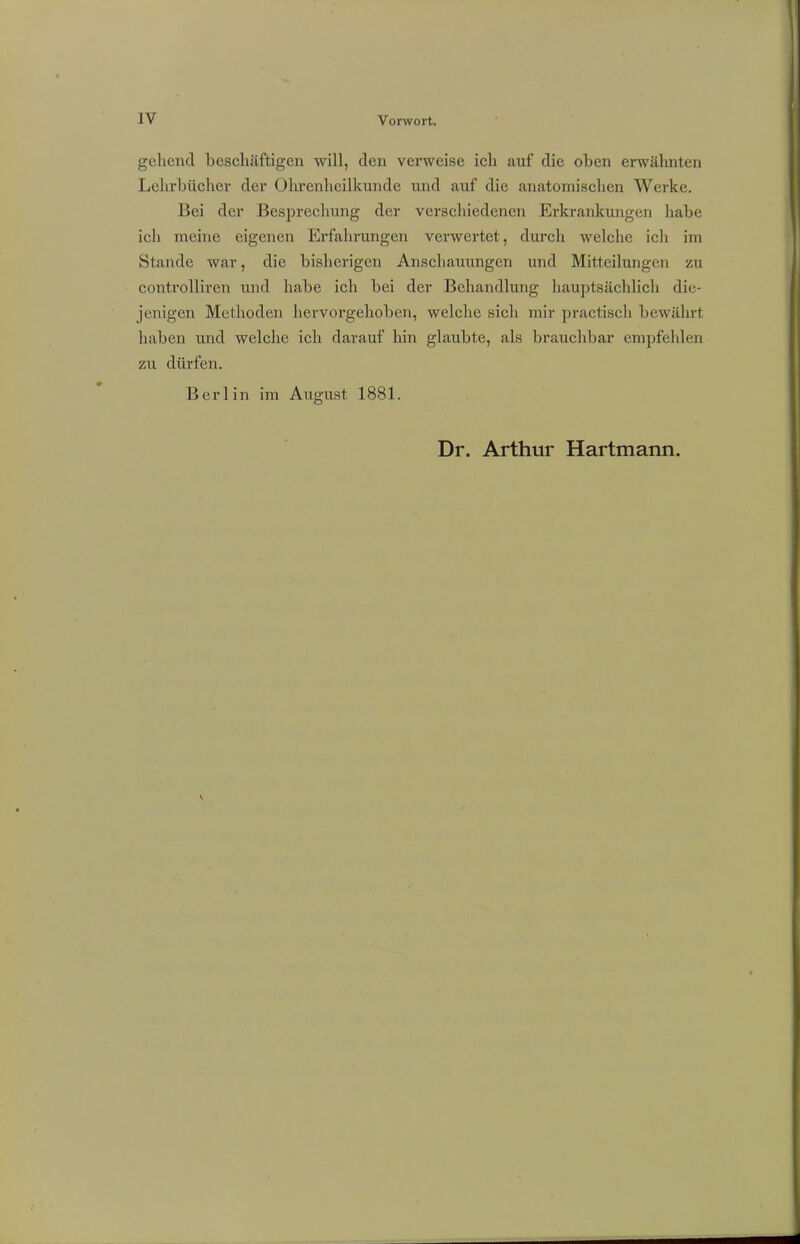 gehend beschäftigen will, den verweise ich auf die oben erwähnten Lehrbücher der Ohrenheilkunde und auf die anatomischen Werke. Bei der Besprechung der verschiedenen Erkrankungen habe ich meine eigenen Erfahrungen verwertet, durch welche ich im Stande war, die bisherigen Anschauungen und Mitteilungen zu controlliren und habe ich bei der Behandlung hauptsächlich die- jenigen Methoden hervorgehoben, welche sich mir practisch bewährt haben und welche ich darauf hin glaubte, als brauchbar empfehlen zu dürfen. Berlin im August 1881.