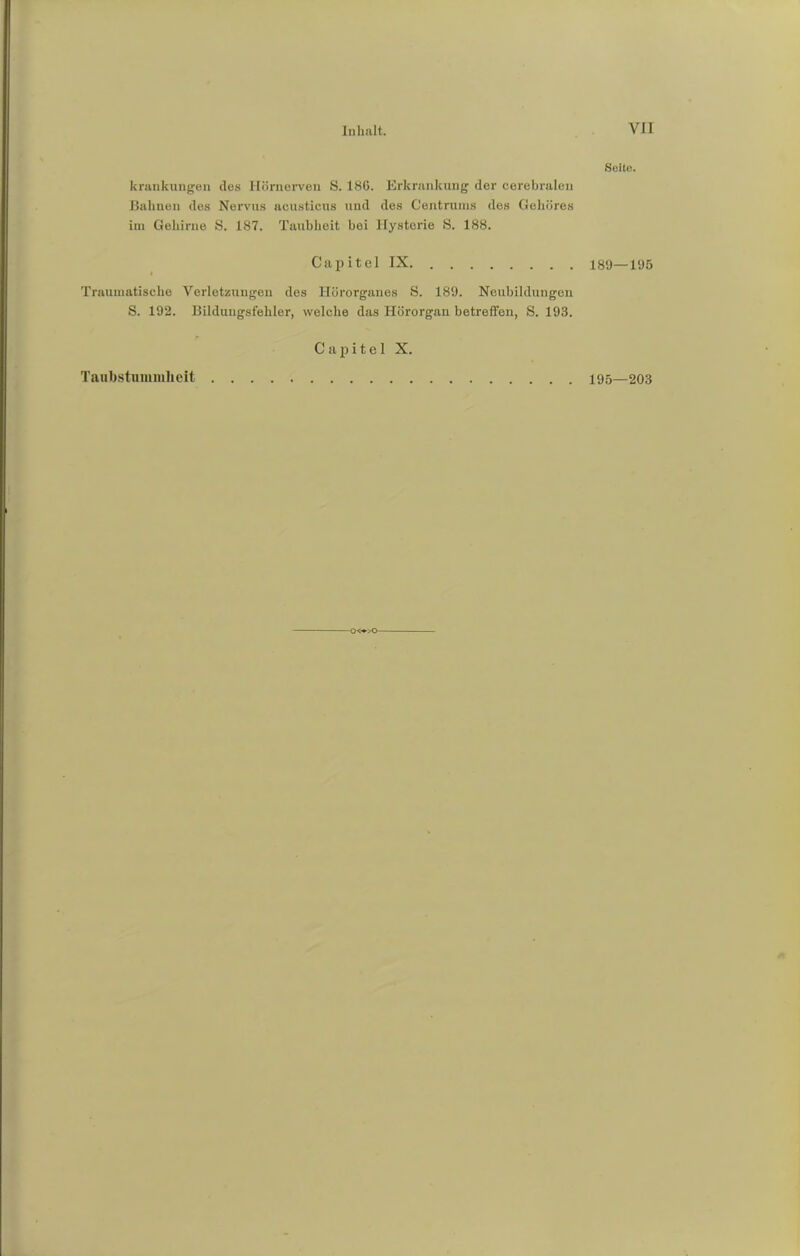 krankungen des Hörnerven S. 186. Erkrankung der cerebralen Bahnen des Nervus acusticus und des Centruins des Gehöres im Gehirne S. 187. Taubheit bei Hysterie S. 188. Capitel IX i Traumatische Verletzungen des Hörorganes S. 189. Neubildungen S. 192. Bilduugsfehler, welche das Hörorgan betreffen, S. 193. Seite. 189—195 Taubstummheit Capitel X. 195—203