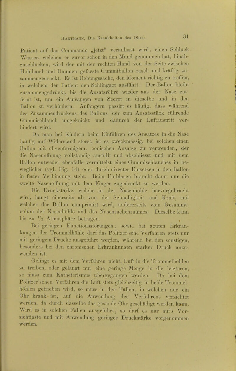 Patient auf das Commando „jetzt“ veranlasst wird, einen Schluck Wasser, welchen er zuvor schon in den Mund genommen hat, hinab- zuschlucken, wird der mit der rechten Hand von der Seite zwischen Hohlhand und Daumen gefasste Gummiballon rasch und kräftig zu- sammengedrückt. Es ist Uebungssaclie, den Moment richtig zu treffen, in welchem der Patient den Schlingact ausfuhrt. Der Ballon bleibt zusammengedrückt, bis die Ansatzröhre wieder aus der Nase ent- fernt ist, um ein Aufsaugen von Secret in dieselbe und in den Ballon zu verhindern. Anfängern passirt es häufig, dass während des Zusammendrückens des Ballons der zum Ansatzstück führende Gummischlauch umgeknickt und dadurch der Luftaustritt ver- hindert wird. Da man bei Kindern beim Einfuhren des Ansatzes in die Nase häufig auf Widerstand stösst, ist es zweckmässig, bei solchen einen Ballon mit olivenförmigem, conisehen Ansätze zu verwenden, der die Nasenöffnung vollständig ausfüllt und abschliesst und mit dem Ballon entweder ebenfalls vermittelst eines Gummischlauches in be- weglicher (vgl. Fig. 14) oder durch directes Einsetzen in den Ballon in fester Verbindung steht. Beim Einblasen braucht dann nur die zweite Nasenöffnung mit dem Finger zugedrückt zu werden. Die Druckstärke, welche in der Nasenhöhle hervorgebracht wird, hängt einerseits ab von der Schnelligkeit und Kraft, mit welcher der Ballon comprimirt wird, andererseits vom Gesanunt- volum der Nasenhöhle und des Nasenrachenraumes. Dieselbe kann bis zu V2 Atmosphäre betragen. Bei geringen Functionsstörungen, sowie bei acuten Erkran- kungen der Trommelhöhle darf das Politzer’sche Verfahren stets nur mit geringem Drucke ausgeführt werden, während bei den sonstigen, besonders bei den chronischen Erkrankungen starker Druck anzu- wenden ist. Gelingt es mit dem Verfahren nicht, Luft in die Trommelhöhlen zu treiben, oder gelangt nur eine geringe Menge in die letzteren, so muss zum Katheterismus übergegangen werden. Da bei dem Politzer’schen Verfahren die Luft stets gleichzeitig in beide Trommel- höhlen getrieben wird, so muss in den Fällen, in welchen nur ein Ohr krank ist, auf die Anwendung des Verfahrens verzichtet werden, da durch dasselbe das gesunde Ohr geschädigt werden kann. Wird es in solchen Fällen ausgeführt, so darf es nur auf's Vor- sichtigste und mit Anwendung geringer Druckstärke vorgenommen werden.