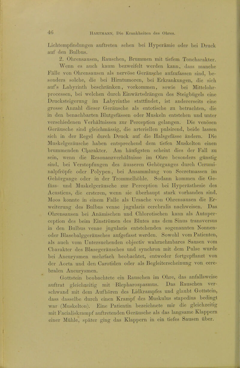 Lichtempfindungen auftreten sehen bei Hyperämie oder bei Druck auf den Bulbus. 2. Ohrensausen, Rauschen, Brummen mit tiefem Toncharakter. Wenn es auch kaum bezweifelt werden kann, dass manche Fälle von Ohrensausen als nervöse Geräusplie aufzufassen sind, be- sonders solche, die bei Hirntumoren, bei Erkrankungen, die sich aufs Labyrinth beschränken, Vorkommen, sowie bei Mittelohr- processen, bei welchen durch Einwärtsdrängen des Steigbügels eine Drucksteigerung im Labyrinthe stattfindet, ist andererseits eine grosse Anzahl dieser Geräusche als entotische zu betrachten, die in den benachbarten Blutgefässen oder Muskeln entstehen und unter verschiedenen Verhältnissen zur Perception gelangen. Die venösen Geräusche sind gleichmässig, die arteriellen pulsirend, beide lassen sich in der Regel durch Druck auf die Halsgefässe ändern. Die Muskelgeräusche haben entsprechend dem tiefen Muskelton einen brummenden Charakter. Am häufigsten scheint dies der Fall zu sein, wenn die Resonanzverhältnisse im Ohre besonders günstig sind, bei Verstopfungen des äusseren Gehörganges durch Cerumi- nalpfröpfe oder Polypen, bei Ansammlung von Secretmassen im Gehörgange oder in der Trommelhöhle. Sodann kommen die Ge- fäss- und Muskelgeräusche zur Perception bei Hyperästhesie des Acusticus, die ersteren, wenn sie überhaupt stark vorhanden sind. Moos konnte in einem Falle als Ursache von Ohrensausen die Er- weiterung des Bulbus venae jugularis cerebralis nachweisen. Das Ohrensausen bei Anämischen und Chlorotischen kann als Autoper- ception des beim Einströmen des Blutes aus dem Sinus transversus in den Bulbus venae jugularis entstehenden sogenannten Nonnen- oder Blasebalggeräusches aufgefasst werden. Sowohl vom Patienten, als auch vom Untersuchenden objectiv wahrnehmbares Sausen vom Charakter des Blasegeräusches und synchron mit dem Pulse wurde bei Aneurysmen mehrfach beobachtet, entweder fortgepflanzt von der Aorta und den Carotiden oder als Begleiterscheinung von cere- bralen Aneurysmen. Gottstein beobachtete ein Rauschen im Ohre, das anfallsweise auftrat gleichzeitig mit Blepharospasmus. Das Rauschen ver- schwand mit dem Aufhören des Lidkrampfes und glaubt Gottstein, dass dasselbe durch einen Krampf des Muskulus stapedius bedingt war (Muskelton). Eine Patientin bezeiclmete mir die gleichzeitig mit Facialiskrampf auftretenden Geräusche als das langsame Klappern einer Mühle, später ging das Klappern in ein tiefes Sausen über.
